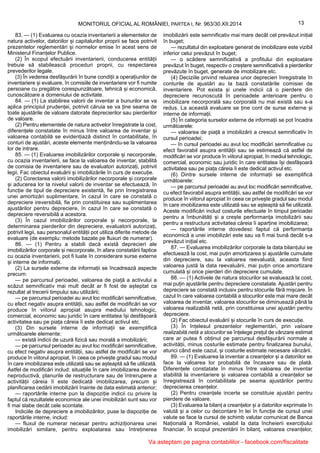 13MONITORUL OFICIAL AL ROMÂNIEI, PARTEA I, Nr. 963/30.XII.2014
83. — (1) Evaluarea cu ocazia inventarierii a elementelor de
natura activelor, datoriilor și capitalurilor proprii se face potrivit
prezentelor reglementări și normelor emise în acest sens de
Ministerul Finanțelor Publice.
(2) În scopul efectuării inventarierii, conducerea entității
trebuie să stabilească proceduri proprii, cu respectarea
prevederilor legale.
(3) În vederea desfășurării în bune condiții a operațiunilor de
inventariere și evaluare, în comisiile de inventariere vor fi numite
persoane cu pregătire corespunzătoare, tehnică și economică,
cunoscătoare a domeniului de activitate.
84. — (1) La stabilirea valorii de inventar a bunurilor se va
aplica principiul prudenței, potrivit căruia se va ține seama de
toate ajustările de valoare datorate deprecierilor sau pierderilor
de valoare.
(2) Pentru elementele de natura activelor înregistrate la cost,
diferențele constatate în minus între valoarea de inventar și
valoarea contabilă se evidențiază distinct în contabilitate, în
conturi de ajustări, aceste elemente menținându-se la valoarea
lor de intrare.
85. — (1) Evaluarea imobilizărilor corporale și necorporale,
cu ocazia inventarierii, se face la valoarea de inventar, stabilită
de comisia de inventariere sau de evaluatori autorizați, potrivit
legii. Fac obiectul evaluării și imobilizările în curs de execuție.
(2) Corectarea valorii imobilizărilor necorporale și corporale
și aducerea lor la nivelul valorii de inventar se efectuează, în
funcție de tipul de depreciere existentă, fie prin înregistrarea
unei amortizări suplimentare, în cazul în care se constată o
depreciere ireversibilă, fie prin constituirea sau suplimentarea
ajustărilor pentru depreciere, în cazul în care se constată o
depreciere reversibilă a acestora.
(3) În cazul imobilizărilor corporale și necorporale, la
determinarea pierderilor din depreciere, evaluatorii autorizați,
potrivit legii, sau personalul entității pot utiliza diferite metode de
evaluare (de exemplu: metode bazate pe fluxuri de numerar).
86. — (1) Pentru a stabili dacă există deprecieri ale
imobilizărilor corporale și necorporale, în afara constatării faptice
cu ocazia inventarierii, pot fi luate în considerare surse externe
și interne de informații.
(2) La sursele externe de informații se încadrează aspecte
precum:
— pe parcursul perioadei, valoarea de piață a activului a
scăzut semnificativ mai mult decât ar fi fost de așteptat ca
rezultat al trecerii timpului sau utilizării;
— pe parcursul perioadei au avut loc modificări semnificative,
cu efect negativ asupra entității, sau astfel de modificări se vor
produce în viitorul apropiat asupra mediului tehnologic,
comercial, economic sau juridic în care entitatea își desfășoară
activitatea sau pe piața căreia îi este dedicat activul etc.
(3) Din sursele interne de informații se exemplifică
următoarele elemente:
— există indicii de uzură fizică sau morală a imobilizării;
— pe parcursul perioadei au avut loc modificări semnificative,
cu efect negativ asupra entității, sau astfel de modificări se vor
produce în viitorul apropiat, în ceea ce privește gradul sau modul
în care imobilizarea este utilizată sau se așteaptă să fie utilizată.
Astfel de modificări includ: situațiile în care imobilizarea devine
neproductivă, planurile de restructurare sau de întrerupere a
activității căreia îi este dedicată imobilizarea, precum și
planificarea cedării imobilizării înainte de data estimată anterior;
— raportările interne pun la dispoziție indicii cu privire la
faptul că rezultatele economice ale unei imobilizări sunt sau vor
fi mai slabe decât cele scontate.
Indiciile de depreciere a imobilizărilor, puse la dispoziție de
raportările interne, includ:
— fluxul de numerar necesar pentru achiziționarea unei
imobilizări similare, pentru exploatarea sau întreținerea
imobilizării este semnificativ mai mare decât cel prevăzut inițial
în buget;
— rezultatul din exploatare generat de imobilizare este vizibil
inferior celui prevăzut în buget;
— o scădere semnificativă a profitului din exploatare
prevăzut în buget, respectiv o creștere semnificativă a pierderilor
prevăzute în buget, generate de imobilizare etc.
(4) Deciziile privind reluarea unor deprecieri înregistrate în
conturile de ajustări au la bază constatările comisiei de
inventariere. Pot exista și unele indicii că o pierdere din
depreciere recunoscută în perioadele anterioare pentru o
imobilizare necorporală sau corporală nu mai există sau s-a
redus. La această evaluare se ține cont de surse externe și
interne de informații.
(5) În categoria surselor externe de informații se pot încadra
următoarele:
— valoarea de piață a imobilizării a crescut semnificativ în
cursul perioadei;
— în cursul perioadei au avut loc modificări semnificative cu
efect favorabil asupra entității sau se estimează că astfel de
modificări se vor produce în viitorul apropiat, în mediul tehnologic,
comercial, economic sau juridic în care entitatea își desfășoară
activitatea sau pe piața căreia îi este dedicat activul etc.
(6) Dintre sursele interne de informații se exemplifică
următoarele:
— pe parcursul perioadei au avut loc modificări semnificative,
cu efect favorabil asupra entității, sau astfel de modificări se vor
produce în viitorul apropiat în ceea ce privește gradul sau modul
în care imobilizarea este utilizată sau se așteaptă să fie utilizată.
Aceste modificări includ costurile efectuate în timpul perioadei
pentru a îmbunătăți și a crește performanța imobilizării sau
pentru a restructura activitatea căreia îi aparține imobilizarea;
— raportările interne dovedesc faptul că performanța
economică a unei imobilizări este sau va fi mai bună decât s-a
prevăzut inițial etc.
87. — Evaluarea imobilizărilor corporale la data bilanțului se
efectuează la cost, mai puțin amortizarea și ajustările cumulate
din depreciere, sau la valoarea reevaluată, aceasta fiind
valoarea justă la data reevaluării, mai puțin orice amortizare
cumulată și orice pierderi din depreciere cumulate.
88. — (1) Activele de natura stocurilor se evaluează la cost,
mai puțin ajustările pentru depreciere constatate. Ajustări pentru
depreciere se constată inclusiv pentru stocurile fără mișcare. În
cazul în care valoarea contabilă a stocurilor este mai mare decât
valoarea de inventar, valoarea stocurilor se diminuează până la
valoarea realizabilă netă, prin constituirea unei ajustări pentru
depreciere.
(2) Fac obiectul evaluării și stocurile în curs de execuție.
(3) În înțelesul prezentelor reglementări, prin valoare
realizabilă netă a stocurilor se înțelege prețul de vânzare estimat
care ar putea fi obținut pe parcursul desfășurării normale a
activității, minus costurile estimate pentru finalizarea bunului,
atunci când este cazul, și costurile estimate necesare vânzării.
89. — (1) Evaluarea la inventar a creanțelor și a datoriilor se
face la valoarea lor probabilă de încasare sau de plată.
Diferențele constatate în minus între valoarea de inventar
stabilită la inventariere și valoarea contabilă a creanțelor se
înregistrează în contabilitate pe seama ajustărilor pentru
deprecierea creanțelor.
(2) Pentru creanțele incerte se constituie ajustări pentru
pierdere de valoare.
(3) Evaluarea la bilanț a creanțelor și a datoriilor exprimate în
valută și a celor cu decontare în lei în funcție de cursul unei
valute se face la cursul de schimb valutar comunicat de Banca
Națională a României, valabil la data încheierii exercițiului
financiar. În scopul prezentării în bilanț, valoarea creanțelor,
Va asteptam pe pagina contabililor - facebook.com/fiscalitate
 