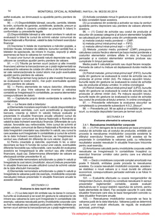 14 MONITORUL OFICIAL AL ROMÂNIEI, PARTEA I, Nr. 963/30.XII.2014
astfel evaluate, se diminuează cu ajustările pentru pierdere de
valoare.
90. — (1) Disponibilitățile bănești, cecurile, cambiile, biletele
la ordin, scrisorile de garanție, acreditivele, ipotecile, precum și
alte valori aflate în casieria unităților se prezintă în bilanț în
conformitate cu prevederile legale.
(2) Disponibilitățile bănești și alte valori similare în valută se
evaluează în bilanț la cursul de schimb valutar comunicat de
Banca Națională a României, valabil la data încheierii exercițiului
financiar.
(3) Înscrierea în listele de inventariere a mărcilor poștale, a
timbrelor fiscale, tichetelor de călătorie, bonurilor cantități fixe, a
biletelor de spectacole, de intrare în muzee, expoziții și altele
asemenea se face la valoarea lor nominală.
În cazul unor bunuri de această natură depreciate sau fără
utilizare se constituie ajustări pentru pierdere de valoare.
91. — (1) Titlurile pe termen scurt (acțiuni și alte investiții
financiare) admise la tranzacționare pe o piață reglementată se
evaluează la valoarea de cotație din ultima zi de tranzacționare,
iar cele netranzacționate la costul istoric mai puțin eventualele
ajustări pentru pierdere de valoare.
(2) Titlurile pe termen lung (acțiuni și alte investiții financiare)
se evaluează la costul istoric, mai puțin eventualele ajustări
pentru pierdere de valoare.
92. — Pentru elementele de natura datoriilor, diferențele
constatate în plus între valoarea de inventar și valoarea
contabilă se înregistrează în contabilitate, pe seama elementelor
corespunzătoare de datorii.
93. — Capitalurile proprii rămân evidențiate la valorile din
contabilitate.
94. — La fiecare dată a bilanțului:
a) Elementele monetare exprimate în valută (disponibilități și
alte elemente asimilate, cum sunt acreditivele și depozitele
bancare, creanțe și datorii în valută) trebuie evaluate și
prezentate în situațiile financiare anuale utilizând cursul de
schimb valutar comunicat de Banca Națională a României și
valabil la data încheierii exercițiului financiar. Diferențele de curs
valutar, favorabile sau nefavorabile, între cursul de schimb al
pieței valutare, comunicat de Banca Națională a României de la
data înregistrării creanțelor sau datoriilor în valută, sau cursul la
care acestea sunt înregistrate în contabilitate și cursul de schimb
de la data încheierii exercițiului financiar, se înregistrează la
venituri sau cheltuieli din diferențe de curs valutar, după caz.
b) Pentru creanțele și datoriile, exprimate în lei, a căror
decontare se face în funcție de cursul unei valute, eventualele
diferențe favorabile sau nefavorabile, care rezultă din evaluarea
acestora se înregistrează la alte venituri sau alte cheltuieli
financiare, după caz. Determinarea diferențelor de valoare se
efectuează similar prevederilor lit. a).
c) Elementele nemonetare achiziționate cu plata în valută și
înregistrate la cost istoric (imobilizări, stocuri) trebuie prezentate
în situațiile financiare anuale utilizând cursul de schimb valutar
de la data efectuării tranzacției.
d) Elementele nemonetare achiziționate cu plata în valută și
înregistrate la valoarea justă (de exemplu, imobilizările corporale
reevaluate) trebuie prezentate în situațiile financiare anuale la
această valoare.
SECȚIUNEA 3.3
Evaluarea la data ieșirii din entitate
95. — (1) La data ieșirii din entitate sau la darea în consum,
bunurile se evaluează și se scad din gestiune la valoarea lor de
intrare sau valoarea la care sunt înregistrate în contabilitate (de
exemplu, valoarea reevaluată pentru imobilizările corporale care
au fost reevaluate sau valoarea justă pentru valorile mobiliare pe
termen scurt admise la tranzacționare pe o piață reglementată).
(2) Activele constatate minus în gestiune se scot din evidență
la data constatării lipsei acestora.
(3) La scoaterea din evidență a activelor se reiau la venituri
ajustările pentru depreciere sau pierdere de valoare aferente
acestora.
96. — (1) Costul de achiziție sau costul de producție al
stocurilor din aceeași categorie și al tuturor elementelor fungibile
se calculează prin aplicarea uneia din următoarele metode:
a) metoda costului mediu ponderat — CMP;
b) metoda primul intrat-primul ieșit — FIFO;
c) metoda ultimul intrat-primul ieșit — LIFO.
(2) Metoda „costului mediu ponderat” (CMP) presupune
calcularea costului fiecărui element pe baza mediei ponderate a
costurilor elementelor similare aflate în stoc la începutul
perioadei și a costului elementelor similare produse sau
cumpărate în timpul perioadei.
Media poate fi calculată periodic sau după fiecare recepție.
Perioada de calcul nu trebuie să depășească durata medie de
stocare.
(3) Potrivit metodei „primul intrat-primul ieșit” (FIFO), bunurile
ieșite din gestiune se evaluează la costul de achiziție sau de
producție al primei intrări (lot). Pe măsura epuizării lotului,
bunurile ieșite din gestiune se evaluează la costul de achiziție
sau de producție al lotului următor, în ordine cronologică.
(4) Potrivit metodei „ultimul intrat-primul ieșit” (LIFO), bunurile
ieșite din gestiune se evaluează la costul de achiziție sau de
producție al ultimei intrări (lot). Pe măsura epuizării lotului,
bunurile ieșite din gestiune se evaluează la costul de achiziție
sau costul de producție al lotului anterior, în ordine cronologică.
97. — Prevederile referitoare la evaluarea stocurilor se
completează cu prevederile subsecțiunii 4.5.2 „Stocuri”.
98. — Prevederile pct. 96 se aplică și investițiilor pe termen
scurt, cu excepția depozitelor bancare pe termen scurt.
SECȚIUNEA 3.4
Evaluarea alternativă la valoarea justă
3.4.1. Reevaluarea imobilizărilor corporale
99. — (1) Prin derogare de la evaluarea pe baza principiului
costului de achiziție sau al costului de producție, entitățile pot
proceda la reevaluarea imobilizărilor corporale existente la
sfârșitul exercițiului financiar, astfel încât acestea să fie
prezentate în contabilitate la valoarea justă, cu reflectarea
rezultatelor acestei reevaluări în situațiile financiare întocmite
pentru acel exercițiu.
(2) Amortizarea calculată pentru imobilizările corporale astfel
reevaluate se înregistrează în contabilitate începând cu
exercițiul financiar următor celui pentru care s-a efectuat
reevaluarea.
100. — Dacă o imobilizare corporală complet amortizată mai
poate fi folosită, entitatea poate proceda la reevaluarea
acesteia. Cu ocazia reevaluării imobilizării corporale, acesteia i
se stabilesc o nouă valoare și o nouă durată de utilizare
economică, corespunzătoare perioadei estimate a se folosi în
continuare.
101. — Evaluările efectuate cu ocazia reorganizărilor de
întreprinderi (fuziuni, divizări) nu constituie reevaluare în sensul
prezentelor reglementări contabile, aceste evaluări
efectuându-se în scopul stabilirii raportului de schimb, pentru
toate elementele de bilanț. Fac excepție cazurile în care data
situațiilor financiare care stau la baza reorganizării coincide cu
data situațiilor financiare anuale.
102. — Reevaluarea imobilizărilor corporale se face la
valoarea justă de la data bilanțului. Valoarea justă se determină
pe baza unor evaluări efectuate, de regulă, de evaluatori
autorizați, potrivit legii.
Va asteptam pe pagina contabililor - facebook.com/fiscalitate
 