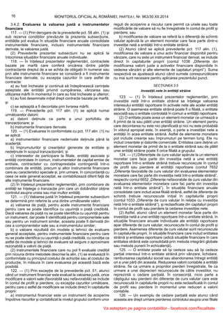 16 MONITORUL OFICIAL AL ROMÂNIEI, PARTEA I, Nr. 963/30.XII.2014
3.4.2. Evaluarea la valoarea justă a instrumentelor
financiare
117. — (1) Prin derogare de la prevederile pct. 58 alin. (1) și
sub rezerva condițiilor prevăzute la prezenta subsecțiune,
entitățile pot evalua în situațiile financiare anuale consolidate
instrumentele financiare, inclusiv instrumentele financiare
derivate, la valoarea justă.
(2) Prevederile prezentei subsecțiuni nu se aplică la
întocmirea situațiilor financiare anuale individuale.
118. — În înțelesul prezentelor reglementări, contractele
bazate pe marfă care conferă oricăreia dintre părțile
contractante dreptul de a se achita de obligații în numerar sau
prin alte instrumente financiare se consideră a fi instrumente
financiare derivate, cu excepția cazurilor în care astfel de
contracte:
a) au fost încheiate și continuă să îndeplinească cerințele
așteptate ale entității privind cumpărarea, vânzarea sau
utilizarea mărfii în momentul în care au fost încheiate și ulterior;
b) au fost desemnate inițial drept contracte bazate pe marfă;
și
c) se așteaptă a fi decontate prin livrarea mărfii.
119. — Prevederile pct. 117 alin. (1) se aplică numai
următoarelor datorii:
a) datorii deținute ca parte a unui portofoliu de
tranzacționare; și
b) instrumente financiare derivate.
120. — (1) Evaluarea în conformitate cu pct. 117 alin. (1) nu
se aplică:
a) instrumentelor financiare nederivate deținute până la
scadență;
b) împrumuturilor și creanțelor generate de entitate și
nedeținute în scopul tranzacționării; și
c) intereselor de participare la filiale, entități asociate și
entități controlate în comun, instrumentelor de capital emise de
entitate, contractelor cu contraprestație contingentă într-o
combinare de entități, precum și altor instrumente financiare
care au caracteristici speciale și, prin urmare, în concordanță cu
ceea ce este general acceptat, se contabilizează diferit față de
alte instrumente financiare.
(2) În înțelesul prezentelor reglementări, prin combinare de
entități se înțelege o tranzacție prin care un dobânditor obține
controlul asupra uneia sau mai multor entități.
121. — (1) Valoarea justă în înțelesul prezentei subsecțiuni
se determină prin referire la una dintre următoarele valori:
a) valoarea de piață, pentru acele instrumente financiare
pentru care se poate identifica cu ușurință o piață credibilă.
Dacă valoarea de piață nu se poate identifica cu ușurință pentru
un instrument, dar poate fi identificată pentru componentele sale
sau pentru un instrument similar, aceasta poate fi derivată din
cea a componentelor sale sau a instrumentului similar;
b) o valoare rezultată din modele și tehnici de evaluare
general acceptate, pentru instrumentele financiare pentru care
nu se poate identifica cu ușurință o piață credibilă, cu condiția ca
astfel de modele și tehnici de evaluare să asigure o aproximare
rezonabilă a valorii de piață.
(2) Instrumentele financiare care nu pot fi evaluate credibil
prin niciuna dintre metodele descrise la alin. (1) se evaluează în
conformitate cu principiul costului de achiziție sau al costului de
producție, în măsura în care evaluarea pe această bază este
posibilă.
122. — (1) Prin excepție de la prevederile pct. 51, atunci
când un instrument financiar este evaluat la valoarea justă, orice
modificare a valorii sale (favorabilă sau nefavorabilă) se include
în contul de profit și pierdere, cu excepția cazurilor următoare,
pentru care o astfel de modificare se include direct în capitalurile
proprii:
a) instrumentul financiar este un instrument de acoperire
împotriva riscurilor și contabilizat la nivelul grupului conform unor
reguli de acoperire a riscului care permit ca unele sau toate
modificările de valoare să nu fie înregistrate în contul de profit și
pierdere; sau
b) modificarea de valoare se referă la o diferență de schimb
valutar apărută la un element monetar care face parte dintr-o
investiție netă a entității într-o entitate străină.
(2) Atunci când se aplică prevederile pct. 117 alin. (1),
modificarea de valoare a unui activ financiar disponibil pentru
vânzare, care nu este un instrument financiar derivat, se include
direct în capitalurile proprii (contul 1038 „Diferențe din
modificarea valorii juste a activelor financiare disponibile în
vederea vânzării și alte elemente de capitaluri proprii”). Suma
respectivă se ajustează atunci când sumele corespunzătoare
nu mai sunt necesare pentru aplicarea prezentului punct.
SECȚIUNEA 3.5
Investiții nete în entități străine
123. — (1) În înțelesul prezentelor reglementări, prin
investiție netă într-o entitate străină se înțelege valoarea
interesului entității raportoare în activele nete ale acelei entități
străine. O asemenea entitate străină poate fi o filială, o entitate
asociată sau o entitate controlată în comun a entității raportoare.
(2) O entitate poate avea un element monetar ce urmează a
fi primit de la sau plătit unei entități străine. Un element pentru
care decontarea nu este nici planificată și nici nu este probabilă
în viitorul apropiat este, în esență, o parte a investiției nete a
entității în acea entitate străină. Astfel de elemente monetare
pot include creanțe sau împrumuturi pe termen lung. Ele nu
includ creanțele și datoriile comerciale. Entitatea care deține un
element monetar de primit de la o entitate străină sau de plătit
unei entități străine poate fi orice filială a grupului.
124. — (1) Diferențele de curs valutar apărute la un element
monetar care face parte din investiția netă a unei entități
raportoare într-o entitate străină trebuie recunoscute în contul
de profit sau pierdere al entității raportoare (contul 7652
„Diferențe favorabile de curs valutar din evaluarea elementelor
monetare care fac parte din investiția netă într-o entitate străină”,
respectiv contul 6652 „Diferențe nefavorabile de curs valutar din
evaluarea elementelor monetare care fac parte din investiția
netă într-o entitate străină”). În situațiile financiare anuale
consolidate care includ acea filială străină, astfel de diferențe de
schimb trebuie recunoscute inițial în capitalurile proprii
(contul 1033 „Diferențe de curs valutar în relație cu investiția
netă într-o entitate străină”), și reclasificate din capitaluri proprii
în contul de profit sau pierdere la cedarea investiției nete.
(2) Astfel, atunci când un element monetar face parte din
investiția netă a unei entități raportoare într-o entitate străină, în
situațiile financiare anuale individuale ale entității raportoare
apar diferențe de curs valutar, recunoscute în contul de profit și
pierdere. Asemenea diferențe de curs valutar sunt recunoscute
în capitalurile proprii, în situațiile financiare care includ entitatea
străină și entitatea raportoare (adică situațiile financiare în care
entitatea străină este consolidată prin metoda integrării globale
sau metoda punerii în echivalență).
125. — O entitate poate să își cedeze sau să își cedeze
parțial interesul într-o entitate străină prin vânzare, lichidare,
rambursarea capitalului social sau abandonarea întregii entități
ori a unei părți din aceasta. Reducerea valorii contabile a entității
străine, fie ca urmare a propriilor pierderi înregistrate, fie ca
urmare a unei deprecieri recunoscute de către investitor, nu
reprezintă o cedare parțială. În consecință, nicio parte a
câștigului sau pierderii din diferențe de curs valutar care este
recunoscută în capitalurile proprii nu este reclasificată în contul
de profit sau pierdere în momentul unei reduceri a valorii
contabile.
126. — Un exemplu de cedare parțială este atunci când
aceasta are drept urmare pierderea controlului asupra unei filiale
Va asteptam pe pagina contabililor - facebook.com/fiscalitate
 