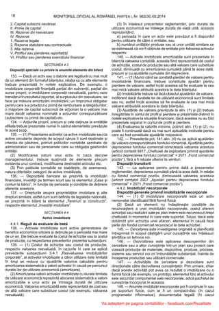 18 MONITORUL OFICIAL AL ROMÂNIEI, PARTEA I, Nr. 963/30.XII.2014
2. Capital subscris nevărsat
II. Prime de capital
III. Rezerve din reevaluare
IV. Rezerve
1. Rezerve legale
2. Rezerve statutare sau contractuale
3. Alte rezerve
V. Profitul sau pierderea reportat(ă)
VI. Profitul sau pierderea exercițiului financiar
SECȚIUNEA 4.3
Dispoziții speciale cu privire la anumite elemente din bilanț
133. — Dacă un activ sau o datorie are legătură cu mai mult
de un element din formatul bilanțului, relația sa cu alte elemente
trebuie prezentată în notele explicative. De exemplu: o
imobilizare corporală finanțată parțial din subvenții, parțial din
surse proprii; o imobilizare corporală reevaluată, pentru care
transferul în rezultatul reportat, al surplusului din reevaluare, se
face pe măsura amortizării imobilizării; un împrumut obligatar
pentru care s-a prevăzut o primă de rambursare a obligațiunilor;
o majorare de capital subscrisă de acționari la o valoare mai
mare decât valoarea nominală a acțiunilor corespunzătoare
(subscriere cu primă de capital) etc.
134. — Acțiunile proprii, precum și cele deținute la entitățile
afiliate trebuie prezentate numai în cadrul elementelor prevăzute
în acest scop.
135. — (1) Prezentarea activelor ca active imobilizate sau ca
active circulante depinde de scopul căruia îi sunt destinate și
intenția de păstrare, potrivit politicilor contabile aprobate de
administratori sau de persoanele care au obligația gestionării
entității.
(2) Modificarea naturii unui activ, în baza deciziei
managementului, trebuie susținută de elemente precum
existența unui contract, modificarea destinației activului etc.
(3) Prin politicile contabile se stabilește, de asemenea,
natura diferitelor categorii de active imobilizate.
136. — Depozitele bancare se prezintă la imobilizări
financiare, investiții pe termen scurt sau la elementul „Casa și
conturi la bănci”, în funcție de perioada și condițiile de deținere
aferente acestora.
137. — Drepturile asupra proprietăților imobiliare și alte
drepturi similare, astfel cum sunt definite de legislația națională,
se prezintă în bilanț la elementul „Terenuri și construcții”,
respectiv elementul „Investiții imobiliare”.
SECȚIUNEA 4.4
Active imobilizate
4.4.1. Reguli de evaluare de bază
138. — Activele imobilizate sunt active generatoare de
beneficii economice viitoare și deținute pe o perioadă mai mare
de un an. Ele trebuie evaluate la costul de achiziție sau la costul
de producție, cu respectarea prevederilor prezentei subsecțiuni.
139. — (1) Costul de achiziție sau costul de producție,
respectiv valoarea reevaluată, în cazurile în care se aplică
prevederile subsecțiunii 3.4.1 „Reevaluarea imobilizărilor
corporale”, al activelor imobilizate a căror utilizare este limitată
în timp se reduce cu ajustările valorice calculate pentru
amortizarea sistematică a valorii activelor în cauză pe parcursul
duratei lor de utilizare economică (amortizare).
(2) Amortizarea valorii activelor imobilizate cu durate limitate
de utilizare economică reprezintă alocarea sistematică a valorii
amortizabile a unui activ pe întreaga durată de utilizare
economică. Valoarea amortizabilă este reprezentată de cost sau
de altă valoare care substituie costul (de exemplu, valoarea
reevaluată).
(3) În înțelesul prezentelor reglementări, prin durata de
utilizare economică se înțelege durata de viață utilă, aceasta
reprezentând:
a) perioada în care un activ este prevăzut a fi disponibil
pentru utilizare de către o entitate; sau
b) numărul unităților produse sau al unor unități similare ce
se estimează că vor fi obținute de entitate prin folosirea activului
respectiv.
140. — Activele imobilizate amortizabile sunt prezentate în
bilanț la valoarea contabilă, aceasta fiind reprezentată de costul
de achiziție, costul de producție sau altă valoare care substituie
costul, diminuată cu amortizarea cumulată până la acea dată,
precum și cu ajustările cumulate din depreciere.
141. — (1) Atunci când se constată pierderi de valoare pentru
imobilizările financiare, trebuie constituite ajustări pentru
pierdere de valoare, astfel încât acestea să fie evaluate la cea
mai mică valoare atribuită acestora la data bilanțului.
(2) Imobilizările trebuie să facă obiectul ajustărilor de valoare,
indiferent dacă duratele lor de utilizare economică sunt limitate
sau nu, astfel încât acestea să fie evaluate la cea mai mică
valoare atribuibilă acestora la data bilanțului.
(3) Ajustările de valoare prevăzute la alin. (1) și (2) trebuie
înregistrate în contul de profit și pierdere și prezentate distinct în
notele explicative la situațiile financiare, dacă acestea nu au fost
prezentate separat în contul de profit și pierdere.
(4) Evaluarea la valorile minime, potrivit alin. (1) și (2), nu
poate fi continuată dacă nu mai sunt aplicabile motivele pentru
care au fost constituite ajustările respective.
142. — Prevederile pct. 141 alin. (4) nu se aplică ajustărilor
de valoare corespunzătoare fondului comercial. Ajustările pentru
deprecierea fondului comercial corectează valoarea acestuia
(articol contabil 6817 „Cheltuieli de exploatare privind ajustările
pentru deprecierea fondului comercial” = 2071 „Fond comercial
pozitiv”), fără a fi reluate ulterior la venituri.
Dispoziții tranzitorii
143. — La aplicarea pentru prima dată a prezentelor
reglementări, deprecierea cumulată până la acea dată, în relație
cu fondul comercial pozitiv, diminuează valoarea acestuia
(articol contabil 2907 „Ajustări pentru deprecierea fondului
comercial” = 2071 „Fond comercial pozitiv”).
4.4.2. Imobilizări necorporale
Dispoziții generale privind imobilizările necorporale
144. — (1) O imobilizare necorporală este un activ
nemonetar identificabil fără formă fizică.
(2) Dacă un element nu îndeplinește condițiile de
recunoaștere a unei imobilizări necorporale, costul aferent
achiziției sau realizării sale pe plan intern este recunoscut drept
cheltuială în momentul în care este suportat. Totuși, dacă este
dobândit prin achiziția unei afaceri, elementul în cauză face
parte din fondul comercial recunoscut la data achiziției.
145. — Cercetarea este investigarea originală și planificată
întreprinsă în scopul câștigării unor cunoștințe sau înțelesuri
științifice ori tehnice noi.
146. — Dezvoltarea este aplicarea descoperirilor din
cercetare sau a altor cunoștințe într-un plan sau proiect care
vizează producția de materiale, dispozitive, produse, procese,
sisteme sau servicii noi ori îmbunătățite substanțial, înainte de
începerea producției sau utilizării comerciale.
147. — Activitățile de cercetare și dezvoltare sunt
direcționate către dezvoltarea cunoștințelor. Prin urmare, chiar
dacă aceste activități pot avea ca rezultat o imobilizare cu o
formă fizică (de exemplu, un prototip), elementul fizic al activului
este secundar componentei sale necorporale, adică pachetul de
cunoștințe încorporat în aceasta.
148. — Anumite imobilizări necorporale pot fi conținute în sau
pe suporturi fizice, cum ar fi un compact-disc (în cazul
programelor informatice), documentația legală (în cazul
Va asteptam pe pagina contabililor - facebook.com/fiscalitate
 