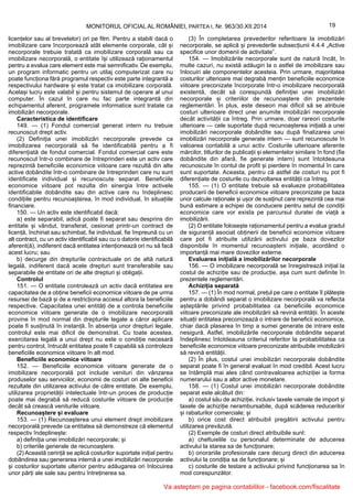 19MONITORUL OFICIAL AL ROMÂNIEI, PARTEA I, Nr. 963/30.XII.2014
licențelor sau al brevetelor) ori pe film. Pentru a stabili dacă o
imobilizare care încorporează atât elemente corporale, cât și
necorporale trebuie tratată ca imobilizare corporală sau ca
imobilizare necorporală, o entitate își utilizează raționamentul
pentru a evalua care element este mai semnificativ. De exemplu,
un program informatic pentru un utilaj computerizat care nu
poate funcționa fără programul respectiv este parte integrantă a
respectivului hardware și este tratat ca imobilizare corporală.
Același lucru este valabil și pentru sistemul de operare al unui
computer. În cazul în care nu fac parte integrantă din
echipamentul aferent, programele informatice sunt tratate ca
imobilizări necorporale.
Caracteristica de identificare
149. — (1) Fondul comercial generat intern nu trebuie
recunoscut drept activ.
(2) Definiția unei imobilizări necorporale prevede ca
imobilizarea necorporală să fie identificabilă pentru a fi
diferențiată de fondul comercial. Fondul comercial care este
recunoscut într-o combinare de întreprinderi este un activ care
reprezintă beneficiile economice viitoare care rezultă din alte
active dobândite într-o combinare de întreprinderi care nu sunt
identificate individual și recunoscute separat. Beneficiile
economice viitoare pot rezulta din sinergia între activele
identificabile dobândite sau din active care nu îndeplinesc
condițiile pentru recunoașterea, în mod individual, în situațiile
financiare.
150. — Un activ este identificabil dacă:
a) este separabil, adică poate fi separat sau desprins din
entitate și vândut, transferat, cesionat printr-un contract de
licență, închiriat sau schimbat, fie individual, fie împreună cu un
alt contract, cu un activ identificabil sau cu o datorie identificabilă
aferent(ă), indiferent dacă entitatea intenționează ori nu să facă
acest lucru; sau
b) decurge din drepturile contractuale ori de altă natură
legală, indiferent dacă acele drepturi sunt transferabile sau
separabile de entitate ori de alte drepturi și obligații.
Controlul
151. — O entitate controlează un activ dacă entitatea are
capacitatea de a obține beneficii economice viitoare de pe urma
resursei de bază și de a restricționa accesul altora la beneficiile
respective. Capacitatea unei entități de a controla beneficiile
economice viitoare generate de o imobilizare necorporală
provine în mod normal din drepturile legale a căror aplicare
poate fi susținută în instanță. În absența unor drepturi legale,
controlul este mai dificil de demonstrat. Cu toate acestea,
exercitarea legală a unui drept nu este o condiție necesară
pentru control, întrucât entitatea poate fi capabilă să controleze
beneficiile economice viitoare în alt mod.
Beneficiile economice viitoare
152. — Beneficiile economice viitoare generate de o
imobilizare necorporală pot include venituri din vânzarea
produselor sau serviciilor, economii de costuri ori alte beneficii
rezultate din utilizarea activului de către entitate. De exemplu,
utilizarea proprietății intelectuale într-un proces de producție
poate mai degrabă să reducă costurile viitoare de producție
decât să crească veniturile viitoare.
Recunoaștere și evaluare
153. — (1) Recunoașterea unui element drept imobilizare
necorporală prevede ca entitatea să demonstreze că elementul
respectiv îndeplinește:
a) definiția unei imobilizări necorporale; și
b) criteriile generale de recunoaștere.
(2) Această cerință se aplică costurilor suportate inițial pentru
dobândirea sau generarea internă a unei imobilizări necorporale
și costurilor suportate ulterior pentru adăugarea ori înlocuirea
unor părți ale sale sau pentru întreținerea sa.
(3) În completarea prevederilor referitoare la imobilizări
necorporale, se aplică și prevederile subsecțiunii 4.4.4 „Active
specifice unor domenii de activitate”.
154. — Imobilizările necorporale sunt de natură încât, în
multe cazuri, nu există adăugiri la o astfel de imobilizare sau
înlocuiri ale componentelor acesteia. Prin urmare, majoritatea
costurilor ulterioare mai degrabă mențin beneficiile economice
viitoare preconizate încorporate într-o imobilizare necorporală
existentă, decât să corespundă definiției unei imobilizări
necorporale și criteriilor de recunoaștere din prezentele
reglementări. În plus, este deseori mai dificil să se atribuie
costuri ulterioare direct unei anumite imobilizări necorporale
decât activității ca întreg. Prin urmare, doar rareori costurile
ulterioare — cele suportate după recunoașterea inițială a unei
imobilizări necorporale dobândite sau după finalizarea unei
imobilizări necorporale generate intern — sunt recunoscute în
valoarea contabilă a unui activ. Costurile ulterioare aferente
mărcilor, titlurilor de publicații și elementelor similare în fond (fie
dobândite din afară, fie generate intern) sunt întotdeauna
recunoscute în contul de profit și pierdere în momentul în care
sunt suportate. Aceasta, pentru că astfel de costuri nu pot fi
diferențiate de costurile cu dezvoltarea entității ca întreg.
155. — (1) O entitate trebuie să evalueze probabilitatea
producerii de beneficii economice viitoare preconizate pe baza
unor calcule raționale și ușor de susținut care reprezintă cea mai
bună estimare a echipei de conducere pentru setul de condiții
economice care vor exista pe parcursul duratei de viață a
imobilizării.
(2) O entitate folosește raționamentul pentru a evalua gradul
de siguranță asociat obținerii de beneficii economice viitoare
care pot fi atribuite utilizării activului pe baza dovezilor
disponibile în momentul recunoașterii inițiale, acordând o
importanță mai mare dovezilor externe.
Evaluarea inițială a imobilizărilor necorporale
156. — O imobilizare necorporală se înregistrează inițial la
costul de achiziție sau de producție, așa cum sunt definite în
prezentele reglementări.
Achiziția separată
157. — (1) În mod normal, prețul pe care o entitate îl plătește
pentru a dobândi separat o imobilizare necorporală va reflecta
așteptările privind probabilitatea ca beneficiile economice
viitoare preconizate ale imobilizării să revină entității. În aceste
situații entitatea preconizează o intrare de beneficii economice,
chiar dacă plasarea în timp a sumei generate de intrare este
nesigură. Astfel, imobilizările necorporale dobândite separat
îndeplinesc întotdeauna criteriul referitor la probabilitatea ca
beneficiile economice viitoare preconizate atribuibile imobilizării
să revină entității.
(2) În plus, costul unei imobilizări necorporale dobândite
separat poate fi în general evaluat în mod credibil. Acest lucru
se întâmplă mai ales când contravaloarea achiziției ia forma
numerarului sau a altor active monetare.
158. — (1) Costul unei imobilizări necorporale dobândite
separat este alcătuit din:
a) costul său de achiziție, inclusiv taxele vamale de import și
taxele de achiziție nerambursabile, după scăderea reducerilor
și rabaturilor comerciale; și
b) orice cost direct atribuibil pregătirii activului pentru
utilizarea prevăzută.
(2) Exemple de costuri direct atribuibile sunt:
a) cheltuielile cu personalul determinate de aducerea
activului la starea sa de funcționare;
b) onorariile profesionale care decurg direct din aducerea
activului la condiția sa de funcționare; și
c) costurile de testare a activului privind funcționarea sa în
mod corespunzător.
Va asteptam pe pagina contabililor - facebook.com/fiscalitate
 