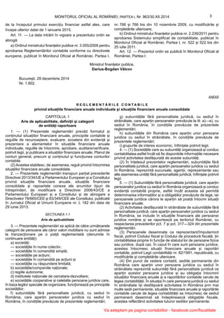 Ministrul finanțelor publice,
Darius-Bogdan Vâlcov
București, 29 decembrie 2014
Nr. 1.802.
ANEXĂ
R E G L E M E N T Ă R I L E C O N T A B I L E
privind situațiile financiare anuale individuale și situațiile financiare anuale consolidate
CAPITOLUL 1
Arie de aplicabilitate, definiții și categorii
de entități raportoare
1. — (1) Prezentele reglementări prevăd formatul și
conținutul situațiilor financiare anuale, principiile contabile și
regulile de recunoaștere, evaluare, scoatere din evidență și
prezentare a elementelor în situațiile financiare anuale
individuale, regulile de întocmire, aprobare, auditare/verificare,
potrivit legii, și publicare a situațiilor financiare anuale, Planul de
conturi general, precum și conținutul și funcțiunea conturilor
contabile.
(2) Acestea stabilesc, de asemenea, reguli privind întocmirea
situațiilor financiare anuale consolidate.
2. — Prezentele reglementări transpun parțial prevederile
Directivei 2013/34/UE a Parlamentului European și a Consiliului
privind situațiile financiare anuale, situațiile financiare
consolidate și rapoartele conexe ale anumitor tipuri de
întreprinderi, de modificare a Directivei 2006/43/CE a
Parlamentului European și a Consiliului și de abrogare a
Directivelor 78/660/CEE și 83/349/CEE ale Consiliului, publicată
în Jurnalul Oficial al Uniunii Europene nr. L 182 din data de
29 iunie 2013.
SECȚIUNEA 1.1
Arie de aplicabilitate
3. — Prezentele reglementări se aplică de către următoarele
categorii de persoane ale căror valori mobiliare nu sunt admise
la tranzacționare pe o piață reglementată (denumite în
continuare entități):
a) societăți:
— societățile în nume colectiv;
— societățile în comandită simplă;
— societățile pe acțiuni;
— societățile în comandită pe acțiuni și
— societățile cu răspundere limitată;
b) societățile/companiile naționale;
c) regiile autonome;
d) institutele naționale de cercetare-dezvoltare;
e) societățile cooperative și celelalte persoane juridice care,
în baza legilor speciale de organizare, funcționează pe principiile
societăților;
f) subunitățile fără personalitate juridică, cu sediul în
România, care aparțin persoanelor juridice cu sediul în
România, în condițiile prevăzute de prezentele reglementări;
g) subunitățile fără personalitate juridică, cu sediul în
străinătate, care aparțin persoanelor prevăzute la lit. a)—e), cu
sediul în România, în condițiile prevăzute de prezentele
reglementări;
h) subunitățile din România care aparțin unor persoane
juridice cu sediul în străinătate, în condițiile prevăzute de
prezentele reglementări;
i) grupurile de interes economic, înființate potrivit legii.
4. — (1) Societățile care au subunități organizează și conduc
contabilitatea astfel încât să fie disponibile informațiile necesare
privind activitatea desfășurată de aceste subunități.
(2) În înțelesul prezentelor reglementări, subunitățile fără
personalitate juridică, care aparțin persoanelor juridice cu sediul
în România, reprezintă sucursale, agenții, reprezentanțe sau
alte asemenea unități fără personalitate juridică, înființate potrivit
legii.
5. — (1) Subunitățile fără personalitate juridică, care aparțin
persoanelor juridice cu sediul în România organizează și conduc
evidență contabilă proprie, astfel încât aceasta să permită
determinarea informațiilor și a obligațiilor prevăzute de lege, iar
persoanele juridice cărora le aparțin să poată întocmi situații
financiare anuale.
(2) Activitatea desfășurată în străinătate de subunitățile fără
personalitate juridică, care aparțin persoanelor juridice cu sediul
în România, se include în situațiile financiare ale persoanei
juridice române și se raportează pe teritoriul României, cu
respectarea prevederilor pct. 7 și pct. 317—324 din prezentele
reglementări.
(3) Persoanele desemnate ca reprezentant/împuternicit
fiscal, potrivit Codului fiscal și Codului de procedură fiscală, țin
contabilitatea proprie în funcție de statutul lor de persoane fizice
sau juridice, după caz. În cazul în care sunt persoane juridice,
acestea întocmesc situații financiare anuale și raportări
contabile, potrivit Legii contabilității nr. 82/1991, republicată, cu
modificările și completările ulterioare.
(4) Din punct de vedere contabil, sediile permanente din
România care aparțin unor persoane juridice cu sediul în
străinătate reprezintă subunități fără personalitate juridică ce
aparțin acestor persoane juridice și au obligația întocmirii
situațiilor financiare anuale și a raportărilor contabile cerute de
legea contabilității. În situația în care persoana juridică cu sediul
în străinătate își desfășoară activitatea în România prin mai
multe sedii permanente, situațiile financiare anuale și raportările
contabile cerute de legea contabilității se întocmesc de sediul
permanent desemnat să îndeplinească obligațiile fiscale,
acestea reflectând activitatea tuturor sediilor permanente.
3MONITORUL OFICIAL AL ROMÂNIEI, PARTEA I, Nr. 963/30.XII.2014
de la începutul primului exercițiu financiar astfel ales, care
începe ulterior datei de 1 ianuarie 2015.
Art. 11. — La data intrării în vigoare a prezentului ordin se
abrogă:
a) Ordinul ministrului finanțelor publice nr. 3.055/2009 pentru
aprobarea Reglementărilor contabile conforme cu directivele
europene, publicat în Monitorul Oficial al României, Partea I,
nr. 766 și 766 bis din 10 noiembrie 2009, cu modificările și
completările ulterioare;
b) Ordinul ministrului finanțelor publice nr. 2.239/2011 pentru
aprobarea Sistemului simplificat de contabilitate, publicat în
Monitorul Oficial al României, Partea I, nr. 522 și 522 bis din
25 iulie 2011.
Art. 12. — Prezentul ordin se publică în Monitorul Oficial al
României, Partea I.
Va asteptam pe pagina contabililor - facebook.com/fiscalitate
 