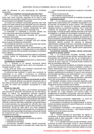 21MONITORUL OFICIAL AL ROMÂNIEI, PARTEA I, Nr. 963/30.XII.2014
astfel de elemente nu sunt recunoscute ca imobilizări
necorporale.
Costul unei imobilizări necorporale generate intern
170. — (1) Costul unei imobilizări necorporale generate
intern este suma costurilor suportate de la data la care
imobilizarea necorporală a îndeplinit pentru prima oară criteriile
de recunoaștere ca imobilizări necorporale.
(2) Costul unei imobilizări necorporale generate intern este
compus din toate costurile direct atribuibile care sunt necesare
pentru crearea, producerea și pregătirea activului pentru a fi
capabil să funcționeze în maniera intenționată de către
conducere. Exemple de costuri direct atribuibile sunt:
a) cheltuielile cu materialele și serviciile utilizate sau
consumate pentru generarea imobilizării necorporale;
b) cheltuielile cu personalul provenite din generarea
imobilizării necorporale;
c) taxele de înregistrare a unui drept legal; și
d) amortizarea brevetelor și licențelor care sunt utilizate
pentru a genera imobilizarea necorporală.
(3) Următoarele elemente nu sunt componente ale costului
unei imobilizări necorporale generate intern:
a) costurile aferente vânzării, cele administrative și alte
costuri generale de regie, cu excepția cazului în care astfel de
costuri pot fi atribuite direct procesului de pregătire a imobilizării
pentru utilizare;
b) ineficiențele identificate și pierderile inițiale din exploatare
suportate înainte ca imobilizarea să atingă performanța
planificată; și
c) costurile cu instruirea personalului pentru a utiliza activul.
Contabilizarea cheltuielilor
171. — Costurile cu un element necorporal trebuie
recunoscute drept cheltuieli atunci când sunt suportate, cu
excepția cazurilor în care:
a) fac parte din costul unei imobilizări necorporale care
îndeplinește criteriile de recunoaștere; sau
b) elementul este dobândit în cadrul unei combinări de
întreprinderi și nu poate fi recunoscut ca imobilizare
necorporală. În acest caz, face parte din valoarea recunoscută
ca fond comercial la data achiziției.
Costuri anterioare care nu trebuie recunoscute ca active
172. — Costurile aferente unui element necorporal care au
fost inițial recunoscute drept cheltuieli nu trebuie recunoscute
ca parte din costul unei imobilizări necorporale la o dată
ulterioară.
Durata de viață utilă
173. — Durata de viață utilă a unei imobilizări necorporale
care decurge din drepturile contractuale sau din alte drepturi
legale nu trebuie să depășească perioada drepturilor
contractuale ori a celorlalte drepturi legale, dar poate fi mai
scurtă, în funcție de perioada pentru care entitatea preconizează
că va folosi activul. Dacă drepturile contractuale sau alte drepturi
legale sunt transferate pentru o durată limitată care poate fi
reînnoită, durata de viață utilă a imobilizării necorporale trebuie
să includă perioada sau perioadele de reînnoire doar dacă
există dovezi din partea entității în sprijinul reînnoirii fără un cost
semnificativ. Durata de viață utilă a unui drept redobândit
recunoscut drept imobilizare necorporală într-o combinare de
întreprinderi este reprezentată de perioada contractuală rămasă
din contractul prin care a fost acordat dreptul și nu va include
perioadele de reînnoire.
Categorii de imobilizări necorporale
174. — În cadrul imobilizărilor necorporale se cuprind:
— cheltuielile de constituire;
— cheltuielile de dezvoltare;
— concesiunile, brevetele, licențele, mărcile comerciale,
drepturile și activele similare, cu excepția celor create intern de
entitate;
— active necorporale de explorare și evaluare a resurselor
minerale;
— fondul comercial pozitiv;
— alte imobilizări necorporale; și
— avansurile acordate furnizorilor de imobilizări necorporale.
Dispoziții tranzitorii
175. — (1) La aplicarea pentru prima dată a prezentelor
reglementări, soldul contului 233 „Imobilizări necorporale în curs
de execuție” se transferă fie asupra contului 1176 „Rezultatul
reportat provenit din trecerea la aplicarea reglementărilor
contabile conforme cu directivele europene”, fie în contul 203
„Cheltuieli de dezvoltare” sau contul 208 „Alte imobilizări
necorporale”, în funcție de stadiul realizării proiectului și de modul
de îndeplinire a condițiilor de recunoaștere a acestuia ca activ.
(2) Eventualele ajustări pentru deprecierea imobilizărilor
necorporale în curs de execuție se transferă, de asemenea, fie
asupra rezultatului reportat (articol contabil 2933 „Ajustări pentru
deprecierea imobilizărilor necorporale în curs de execuție = 1176
„Rezultatul reportat provenit din trecerea la aplicarea
reglementărilor contabile conforme cu directivele europene”), fie
asupra contului 2903 „Ajustări pentru deprecierea cheltuielilor
de dezvoltare” sau contului 2908 „Ajustări pentru deprecierea
altor imobilizări necorporale”.
Concesiunile, brevetele, licențele, mărcile comerciale,
drepturile și activele similare
176. — (1) Concesiunile, brevetele, licențele, mărcile
comerciale, drepturile și activele similare reprezentând aport,
achiziționate sau dobândite pe alte căi, se înregistrează în
conturile de imobilizări necorporale la costul de achiziție sau
valoarea de aport, după caz. În această situație valoarea de
aport se asimilează valorii juste.
(2) Concesiunile primite se reflectă ca imobilizări necorporale
atunci când contractul de concesiune stabilește o durată și o
valoare determinate pentru concesiune. Amortizarea valorii
concesiunii urmează a fi înregistrată pe durata de folosire a
acesteia, stabilită potrivit contractului. În cazul în care contractul
prevede plata periodică a unei redevențe/chirii, și nu o valoare
amortizabilă, în contabilitatea entității care primește
concesiunea, se reflectă cheltuiala reprezentând redevența/
chiria, fără recunoașterea unei imobilizări necorporale.
(3) Brevetele, licențele, mărcile comerciale, drepturile și alte
active similare se amortizează pe durata prevăzută pentru
utilizarea lor de către entitatea care le deține.
177. — (1) În cazul unui acord de concesiune a serviciilor de
tip public-privat, încheiat potrivit legislației în vigoare, licența
primită, respectiv dreptul primit de entitatea care are calitatea
de operator, de a taxa utilizatorii unui serviciu public, se
înregistrează la imobilizări necorporale, dacă sunt stabilite o
durată și o valoare pentru această licență, respectiv pentru acest
drept.
(2) În înțelesul prezentelor reglementări, un acord de
concesiune a serviciilor este de tip public-privat dacă:
a) concedentul controlează sau reglementează ce servicii
trebuie să presteze operatorul în cadrul infrastructurii, cui trebuie
să le presteze și la ce preț; și
b) concedentul controlează — prin dreptul de proprietate,
dreptul de beneficiu sau în alt mod — orice interes rezidual în
infrastructură la terminarea acordului.
Fondul comercial
178. — Fondul comercial se recunoaște, de regulă, la
consolidare și reprezintă diferența dintre costul de achiziție și
valoarea justă la data tranzacției, a părții din activele nete
achiziționate de către o entitate.
179. — (1) În situațiile financiare anuale individuale, fondul
comercial se poate recunoaște numai în cazul transferului
tuturor activelor sau al unei părți a acestora și, după caz, și de
datorii și capitaluri proprii, indiferent dacă este realizat ca urmare
Va asteptam pe pagina contabililor - facebook.com/fiscalitate
 