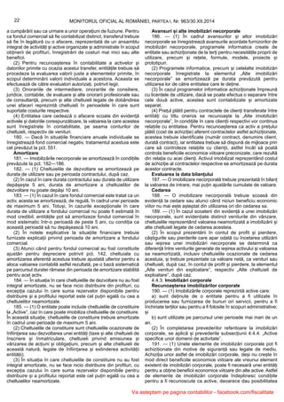 22 MONITORUL OFICIAL AL ROMÂNIEI, PARTEA I, Nr. 963/30.XII.2014
a cumpărării sau ca urmare a unor operațiuni de fuziune. Pentru
ca fondul comercial să fie contabilizat distinct, transferul trebuie
să fie în legătură cu o afacere, reprezentată de un ansamblu
integrat de activități și active organizate și administrate în scopul
obținerii de profituri, înregistrării de costuri mai mici sau alte
beneficii.
(2) Pentru recunoașterea în contabilitate a activelor și
datoriilor primite cu ocazia acestui transfer, entitățile trebuie să
procedeze la evaluarea valorii juste a elementelor primite, în
scopul determinării valorii individuale a acestora. Aceasta se
efectuează de către evaluatori autorizați, potrivit legii.
(3) Onorariile de intermediere, onorariile de consiliere,
juridice, contabile, de evaluare și alte onorarii profesionale sau
de consultanță, precum și alte cheltuieli legate de dobândirea
unei afaceri reprezintă cheltuieli în perioadele în care sunt
suportate costurile respective.
(4) Entitatea care cedează o afacere scoate din evidență
activele și datoriile corespunzătoare, la valoarea la care acestea
sunt înregistrate în contabilitate, pe seama conturilor de
cheltuieli, respectiv de venituri.
180. — Dacă în situațiile financiare anuale individuale se
înregistrează fond comercial negativ, tratamentul acestuia este
cel prevăzut la pct. 551.
Amortizare
181. — Imobilizările necorporale se amortizează în condițiile
prevăzute la pct. 182—186.
182. — (1) Cheltuielile de dezvoltare se amortizează pe
durata de utilizare sau pe perioada contractului, după caz.
(2) În cazul în care durata contractului sau durata de utilizare
depășește 5 ani, durata de amortizare a cheltuielilor de
dezvoltare nu poate depăși 10 ani.
183. — (1) În cazul în care fondul comercial este tratat ca un
activ, acesta se amortizează, de regulă, în cadrul unei perioade
de maximum 5 ani. Totuși, în cazurile excepționale în care
durata de utilizare a fondului comercial nu poate fi estimată în
mod credibil, entitățile pot să amortizeze fondul comercial în
mod sistematic într-o perioadă de peste 5 ani, cu condiția ca
această perioadă să nu depășească 10 ani.
(2) În notele explicative la situațiile financiare trebuie
furnizate explicații privind perioada de amortizare a fondului
comercial.
(3) Atunci când pentru fondul comercial au fost constituite
ajustări pentru depreciere potrivit pct. 142, cheltuiala cu
amortizarea aferentă acestuia trebuie ajustată ulterior pentru a
aloca valoarea contabilă astfel rezultată, pe o bază sistematică
pe parcursul duratei rămase din perioada de amortizare stabilită
pentru acel activ.
184. — În situația în care cheltuielile de dezvoltare nu au fost
integral amortizate, nu se face nicio distribuire din profituri, cu
excepția cazului în care suma rezervelor disponibile pentru
distribuire și a profitului reportat este cel puțin egală cu cea a
cheltuielilor neamortizate.
185. — (1) O entitate poate include cheltuielile de constituire
la „Active”, caz în care poate imobiliza cheltuielile de constituire.
În această situație, cheltuielile de constituire trebuie amortizate
în cadrul unei perioade de maximum 5 ani.
(2) Cheltuielile de constituire sunt cheltuielile ocazionate de
înființarea sau dezvoltarea unei entități (taxe și alte cheltuieli de
înscriere și înmatriculare, cheltuieli privind emisiunea și
vânzarea de acțiuni și obligațiuni, precum și alte cheltuieli de
această natură, legate de înființarea și extinderea activității
entității).
(3) În situația în care cheltuielile de constituire nu au fost
integral amortizate, nu se face nicio distribuire din profituri, cu
excepția cazului în care suma rezervelor disponibile pentru
distribuire și a profitului reportat este cel puțin egală cu cea a
cheltuielilor neamortizate.
Avansuri și alte imobilizări necorporale
186. — (1) În cadrul avansurilor și altor imobilizări
necorporale se înregistrează avansurile acordate furnizorilor de
imobilizări necorporale, programele informatice create de
entitate sau achiziționate de la terți pentru necesitățile proprii de
utilizare, precum și rețete, formule, modele, proiecte și
prototipuri.
(2) Programele informatice, precum și celelalte imobilizări
necorporale înregistrate la elementul „Alte imobilizări
necorporale” se amortizează pe durata prevăzută pentru
utilizarea lor de către entitatea care le deține.
(3) În cazul programelor informatice achiziționate împreună
cu licențele de utilizare, dacă se poate efectua o separare între
cele două active, acestea sunt contabilizate și amortizate
separat.
(4) Prețul plătit pentru contractele de clienți transferate între
entități cu titlu oneros se recunoaște la „Alte imobilizări
necorporale”, în condițiile în care clienții respectivi vor continua
relațiile cu entitatea. Pentru recunoașterea ca activ a prețului
plătit (cost de achiziție) aferent contractelor astfel achiziționate,
acestea trebuie identificate (număr contract, denumire client,
durată contract), iar entitatea trebuie să dispună de mijloace prin
care să controleze relațiile cu clienții, astfel încât să poată
controla beneficiile economice viitoare preconizate, care rezultă
din relația cu acei clienți. Activul imobilizat reprezentând costul
de achiziție al contractelor respective se amortizează pe durata
acestor contracte.
Evaluarea la data bilanțului
187. — O imobilizare necorporală trebuie prezentată în bilanț
la valoarea de intrare, mai puțin ajustările cumulate de valoare.
Cedarea
188. — O imobilizare necorporală trebuie scoasă din
evidență la cedare sau atunci când niciun beneficiu economic
viitor nu mai este așteptat din utilizarea ori din cedarea sa.
189. — (1) În cazul scoaterii din evidență a unei imobilizări
necorporale, sunt evidențiate distinct veniturile din vânzare,
cheltuielile reprezentând valoarea neamortizată a imobilizării și
alte cheltuieli legate de cedarea acesteia.
(2) În scopul prezentării în contul de profit și pierdere,
câștigurile sau pierderile care apar odată cu încetarea utilizării
sau ieșirea unei imobilizări necorporale se determină ca
diferență între veniturile generate de ieșirea activului și valoarea
sa neamortizată, inclusiv cheltuielile ocazionate de cedarea
acestuia, și trebuie prezentate ca valoare netă, ca venituri sau
cheltuieli, după caz, în contul de profit și pierdere, la elementul
„Alte venituri din exploatare”, respectiv „Alte cheltuieli de
exploatare”, după caz.
4.4.3. Imobilizări corporale
Recunoașterea imobilizărilor corporale
190. — (1) Imobilizările corporale reprezintă active care:
a) sunt deținute de o entitate pentru a fi utilizate în
producerea sau furnizarea de bunuri ori servicii, pentru a fi
închiriate terților sau pentru a fi folosite în scopuri administrative;
și
b) sunt utilizate pe parcursul unei perioade mai mari de un
an.
(2) În completarea prevederilor referitoare la imobilizări
corporale, se aplică și prevederile subsecțiunii 4.4.4. „Active
specifice unor domenii de activitate”.
191. — (1) Unele elemente de imobilizări corporale pot fi
achiziționate din motive de siguranță sau legate de mediu.
Achiziția unor astfel de imobilizări corporale, deși nu crește în
mod direct beneficiile economice viitoare ale vreunui element
existent de imobilizări corporale, poate fi necesară unei entități
pentru a obține beneficii economice viitoare din alte active. Astfel
de elemente de imobilizări corporale îndeplinesc condițiile
pentru a fi recunoscute ca active, deoarece dau posibilitatea
Va asteptam pe pagina contabililor - facebook.com/fiscalitate
 