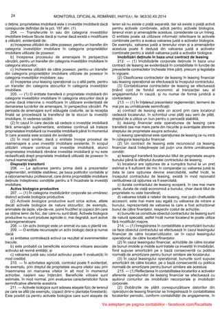 24 MONITORUL OFICIAL AL ROMÂNIEI, PARTEA I, Nr. 963/30.XII.2014
o deține, proprietatea imobiliară este o investiție imobiliară dacă
corespunde definiției de la pct. 197 alin. (1).
204. — Transferurile în sau din categoria investițiilor
imobiliare trebuie făcute dacă și numai dacă există o modificare
a utilizării, evidențiată de:
a) începerea utilizării de către posesor, pentru un transfer din
categoria investițiilor imobiliare în categoria proprietăților
imobiliare utilizate de posesor;
b) începerea procesului de amenajare în perspectiva
vânzării, pentru un transfer din categoria investițiilor imobiliare în
categoria stocurilor;
c) încheierea utilizării de către posesor, pentru un transfer
din categoria proprietăților imobiliare utilizate de posesor în
categoria investițiilor imobiliare; sau
d) începerea unui leasing operațional cu o altă parte, pentru
un transfer din categoria stocurilor în categoria investițiilor
imobiliare.
205. — (1) O entitate transferă o proprietate imobiliară din
categoria investițiilor imobiliare în categoria stocurilor dacă și
numai dacă intervine o modificare în utilizare evidențiată de
demararea lucrărilor de amenajare, în perspectiva vânzării. Pe
perioada de amenajare sunt adăugate costurile, iar la recepția
finală se procedează la transferul de la stocuri la investiții
imobiliare, în vederea cedării.
(2) În cazul în care decide să cedeze o investiție imobiliară
fără amenajări suplimentare, entitatea continuă să trateze
proprietatea imobiliară ca investiție imobiliară până în momentul
în care aceasta este scoasă din evidență.
(3) În mod similar, dacă o entitate începe procesul de
reamenajare a unei investiții imobiliare existente, în scopul
utilizării viitoare continue ca investiție imobiliară, atunci
proprietatea imobiliară rămâne investiție imobiliară și nu este
reclasificată drept proprietate imobiliară utilizată de posesor în
cursul reamenajării.
Dispoziții tranzitorii
206. — La aplicarea pentru prima dată a prezentelor
reglementări, entitățile stabilesc, pe baza politicilor contabile și
a raționamentului profesional, care dintre proprietățile imobiliare
deținute îndeplinesc condițiile pentru a fi încadrate la investiții
imobiliare.
Active biologice productive
207. — (1) În categoria imobilizărilor corporale se urmăresc
distinct activele biologice productive.
(2) Activele biologice productive sunt orice active, altele
decât activele biologice de natura stocurilor; de exemplu,
animalele de lapte, vița-de-vie, pomii fructiferi și copacii din care
se obține lemn de foc, dar care nu sunt tăiați. Activele biologice
productive nu sunt produse agricole ci, mai degrabă, sunt active
autoregeneratoare.
208. — Un activ biologic este un animal viu sau o plantă vie.
209. — O entitate recunoaște un activ biologic dacă și numai
dacă:
a) entitatea controlează activul ca rezultat al evenimentelor
trecute;
b) este probabil ca beneficiile economice viitoare asociate
activului să revină entității; și
c) valoarea justă sau costul activului poate fi evaluat(ă) în
mod credibil.
210. — În activitatea agricolă, controlul poate fi evidențiat,
de exemplu, prin dreptul de proprietate asupra vitelor sau prin
însemnarea ori marcarea vitelor în alt mod în momentul
achiziției, nașterii sau înțărcării. Beneficiile viitoare sunt
estimate, în mod normal, prin evaluarea caracteristicilor fizice
semnificative aferente acestora.
211. — Activele biologice sunt adesea atașate fizic de terenul
pe care se află (de exemplu, copacii dintr-o plantație forestieră).
Este posibil ca pentru activele biologice care sunt atașate de
teren să nu existe o piață separată, dar să existe o piață activă
pentru activele combinate, adică pentru activele biologice,
terenul viran și amenajările acestuia, considerate ca un întreg.
O entitate poate să utilizeze informații referitoare la activele
combinate pentru a evalua valoarea justă a activelor biologice.
De exemplu, valoarea justă a terenului viran și a amenajărilor
acestuia poate fi dedusă din valoarea justă a activelor
combinate pentru a stabili valoarea justă a activelor biologice.
Imobilizări deținute în baza unui contract de leasing
212. — (1) Imobilizările corporale deținute în baza unui
contract de leasing se evidențiază în contabilitate în funcție de
prevederile contractelor încheiate între părți, precum și legislația
în vigoare.
(2) Clasificarea contractelor de leasing în leasing financiar
sau leasing operațional se efectuează la începutul contractului.
(3) Contabilizarea contractelor de leasing se efectuează
ținând cont de fondul economic al tranzacției sau al
angajamentului în cauză, și nu numai de forma juridică a
contractelor.
213. — (1) În înțelesul prezentelor reglementări, termenii de
mai jos au următoarele semnificații:
a) contract de leasing este un acord prin care locatorul
cedează locatarului, în schimbul unei plăți sau serii de plăți,
dreptul de a utiliza un bun pentru o perioadă stabilită;
b) leasing financiar este operațiunea de leasing care
transferă cea mai mare parte din riscurile și avantajele aferente
dreptului de proprietate asupra activului;
c) leasing operațional este operațiunea de leasing ce nu intră
în categoria leasingului financiar.
(2) Un contract de leasing este recunoscut ca leasing
financiar dacă îndeplinește cel puțin una dintre următoarele
condiții:
a) leasingul transferă locatarului titlul de proprietate asupra
bunului până la sfârșitul duratei contractului de leasing;
b) locatarul are opțiunea de a cumpăra bunul la un preț
estimat a fi suficient de mic în comparație cu valoarea justă la
data la care opțiunea devine exercitabilă, astfel încât, la
începutul contractului de leasing, există în mod rezonabil
certitudinea că opțiunea va fi exercitată;
c) durata contractului de leasing acoperă, în cea mai mare
parte, durata de viață economică a bunului, chiar dacă titlul de
proprietate nu este transferat;
d) valoarea totală a ratelor de leasing, mai puțin cheltuielile
accesorii, este mai mare sau egală cu valoarea de intrare a
bunului, reprezentată de valoarea la care a fost achiziționat
bunul de către finanțator, respectiv costul de achiziție;
e) bunurile ce constituie obiectul contractului de leasing sunt
de natură specială, astfel încât numai locatarul le poate utiliza
fără modificări majore.
214. — (1) Înregistrarea în contabilitate a amortizării bunului
ce face obiectul contractului se efectuează în cazul leasingului
financiar de către locatar/utilizator, iar în cazul leasingului
operațional, de către locator/finanțator.
(2) În cazul leasingului financiar, achizițiile de către locatar
de bunuri imobile și mobile sunt tratate ca investiții în imobilizări,
fiind supuse amortizării pe o bază consecventă cu politica
normală de amortizare pentru bunuri similare ale locatarului.
(3) În cazul leasingului operațional, bunurile sunt supuse
amortizării de către locator, pe o bază consecventă cu politica
normală de amortizare pentru bunuri similare ale acestuia.
215. — (1) Reflectarea în contabilitatea locatarilor a activelor
aferente operațiunilor de leasing financiar se efectuează cu
ajutorul conturilor de imobilizări necorporale și imobilizări
corporale.
(2) Dobânzile de plătit corespunzătoare datoriilor din
operațiuni de leasing financiar se înregistrează în contabilitatea
locatarilor periodic, conform contabilității de angajamente, în
Va asteptam pe pagina contabililor - facebook.com/fiscalitate
 