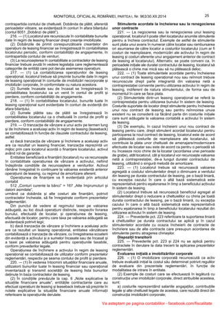25MONITORUL OFICIAL AL ROMÂNIEI, PARTEA I, Nr. 963/30.XII.2014
contrapartida contului de cheltuieli. Dobânda de plătit, aferentă
perioadelor viitoare, se evidențiază în conturi în afara bilanțului
(contul 8051 „Dobânzi de plătit”).
216. — (1) Locatorul are recunoscute în contabilitate bunurile
date în regim de leasing financiar drept creanțe imobilizate.
(2) Dobânzile de primit corespunzătoare creanțelor din
operațiuni de leasing financiar se înregistrează în contabilitatea
locatorului periodic, conform contabilității de angajamente, în
contrapartida contului de venituri.
(3) La recunoașterea în contabilitate a contractelor de leasing
financiar trebuie avută în vedere legislația care reglementează
categoriile de entități care pot derula asemenea operațiuni.
217. — (1) La contabilizarea operațiunilor de leasing
operațional, locatorul trebuie să prezinte bunurile date în regim
de leasing operațional în conturile de imobilizări necorporale și
imobilizări corporale, în conformitate cu natura acestora.
(2) Sumele încasate sau de încasat se înregistrează în
contabilitatea locatorului ca un venit în contul de profit și
pierdere, conform contabilității de angajamente.
218. — (1) În contabilitatea locatarului, bunurile luate în
leasing operațional sunt evidențiate în conturi de evidență din
afara bilanțului.
(2) Sumele plătite sau de plătit se înregistrează în
contabilitatea locatarului ca o cheltuială în contul de profit și
pierdere, conform contabilității de angajamente.
219. — O tranzacție de vânzare a unui activ pe termen lung
și de închiriere a aceluiași activ în regim de leasing (leaseback)
se contabilizează în funcție de clauzele contractului de leasing,
astfel:
a) dacă tranzacția de vânzare și închiriere a aceluiași activ
are ca rezultat un leasing financiar, tranzacția reprezintă un
mijloc prin care locatorul acordă o finanțare locatarului, activul
având rol de garanție.
Entitatea beneficiară a finanțării (locatarul) nu va recunoaște
în contabilitate operațiunea de vânzare a activului, nefiind
îndeplinite condițiile de recunoaștere a veniturilor. Activul
rămâne înregistrat în continuare la valoarea existentă anterior
operațiunii de leasing, cu regimul de amortizare aferent.
Operațiunea de finanțare va fi evidențiată prin articolul
contabil
512 „Conturi curente la bănci” = 167 „Alte împrumuturi și
datorii asimilate”,
urmând ca dobânda și alte costuri ale finanțării, potrivit
contractelor încheiate, să fie înregistrate conform prezentelor
reglementări.
Din punctul de vedere al regimului taxei pe valoarea
adăugată, au loc două operațiuni distincte, respectiv livrarea
bunului, efectuată de locatar, și operațiunea de leasing,
efectuată de locator, pentru care taxa pe valoarea adăugată se
evidențiază potrivit legii;
b) dacă tranzacția de vânzare și închiriere a aceluiași activ
are ca rezultat un leasing operațional, entitatea vânzătoare
contabilizează o tranzacție de vânzare, cu înregistrarea scoaterii
din evidență a activului și a sumelor încasate sau de încasat și
a taxei pe valoarea adăugată pentru operațiunile taxabile,
conform prevederilor legale.
Operațiunea de închiriere a activului în regim de leasing
operațional se contabilizează de utilizator conform prezentelor
reglementări, respectiv pe seama contului de profit și pierdere.
220. — (1) În vederea întocmirii situațiilor financiare anuale,
utilizatorii bunurilor luate în leasing financiar sau operațional
inventariază și transmit societății de leasing lista bunurilor
deținute în baza contractelor de leasing.
(2) În condițiile prevăzute la cap. 6 „Note explicative la
situațiile financiare anuale”, entitățile contractante care au
efectuat operațiuni de leasing și leaseback trebuie să prezinte în
notele explicative la situațiile financiare anuale informații
referitoare la operațiunile derulate.
Stimulente acordate la încheierea sau la renegocierea
unor contracte
221. — La negocierea sau la renegocierea unui leasing
operațional, locatorul îi poate oferi locatarului anumite stimulente
pentru a încheia contractul. Exemple de astfel de stimulente
sunt plata unui avans în numerar către locatar sau rambursarea
ori asumarea de către locator a costurilor locatarului (cum ar fi
costuri de reamplasare, modernizări ale activului în regim de
leasing și costuri aferente unui angajament anterior de contract
de leasing al locatarului). Alternativ, se poate conveni ca, în
perioadele inițiale ale duratei contractului de leasing, locatarul să
plătească o chirie mai mică sau să nu plătească deloc.
222. — (1) Toate stimulentele acordate pentru încheierea
unui contract de leasing operațional nou sau reînnoit trebuie
recunoscute drept parte integrantă din valoarea netă a
contraprestației convenite pentru utilizarea activului în regim de
leasing, indiferent de natura stimulentului, de forma sau de
momentul în care se face plata.
(2) Stimulentele dintr-un leasing operațional se referă la
contraprestația pentru utilizarea bunului în sistem de leasing.
Costurile suportate de locator drept stimulente pentru încheierea
unui nou contract de leasing sau pentru reînnoirea unuia
existent nu se consideră ca făcând parte din costurile inițiale
care sunt adăugate la valoarea contabilă a activului în sistem
de leasing.
(3) De exemplu, în cazul încheierii unui nou contract de
leasing pentru care, drept stimulent acordat locatarului pentru
participarea la noul contract de leasing, locatorul este de acord
să plătească costurile de reamplasare ale locatarului, să
contribuie la plata unor cheltuieli de amenajare/modernizare
efectuate de locatar sau este de acord ca pentru o perioadă să
nu încaseze nicio chirie de la locatar (acordarea unei perioade
de grație), atât locatorul, cât și locatarul vor recunoaște valoarea
netă a contraprestației, de-a lungul duratei contractului de
leasing, utilizând o singură metodă de amortizare.
223. — (1) Locatorul trebuie să recunoască valoarea
agregată a costului stimulentelor drept o diminuare a venitului
din leasing pe durata contractului de leasing, pe o bază liniară,
cu excepția cazului în care o altă bază sistematică este
reprezentativă pentru eșalonarea în timp a beneficiului activului
în sistem de leasing.
(2) Locatarul trebuie să recunoască beneficiul agregat al
stimulentelor drept o reducere a cheltuielilor cu chiria pe toată
durata contractului de leasing, pe o bază liniară, cu excepția
cazului în care o altă bază sistematică este reprezentativă
pentru eșalonarea în timp a beneficiului locatarului rezultat din
utilizarea activului în sistem de leasing.
224. — Prevederile pct. 223 referitoare la suportarea liniară
a cheltuielilor pe durata contractului se aplică și în cazul
stimulentelor acordate cu ocazia încheierii de contracte de
închiriere sau de alte contracte care presupun acordarea de
stimulente pentru atragerea chiriașilor.
Dispoziții tranzitorii
225. — Prevederile pct. 223 și 224 nu se aplică pentru
contractele în derulare la data trecerii la aplicarea prezentelor
reglementări.
Evaluarea inițială a imobilizărilor corporale
226. – (1) O imobilizare corporală recunoscută ca activ
trebuie evaluată inițial la costul său determinat potrivit regulilor
de evaluare din prezentele reglementări, în funcție de
modalitatea de intrare în entitate.
(2) Exemple de costuri care se efectuează în legătură cu
construcția unei imobilizări corporale, direct atribuibile acesteia,
sunt:
a) costurile reprezentând salariile angajaților, contribuțiile
legale și alte cheltuieli legate de acestea, care rezultă direct din
construcția imobilizării corporale;
Va asteptam pe pagina contabililor - facebook.com/fiscalitate
 