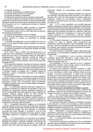 26 MONITORUL OFICIAL AL ROMÂNIEI, PARTEA I, Nr. 963/30.XII.2014
b) cheltuieli materiale;
c) costurile de amenajare a amplasamentului;
d) costurile inițiale de livrare și manipulare;
e) costurile de instalare și asamblare;
f) cheltuieli de proiectare și pentru obținerea autorizațiilor;
g) costurile de testare a funcționării corecte a activului, după
deducerea încasărilor nete provenite din vânzarea elementelor
produse în timpul aducerii activului la amplasamentul și condiția
de funcționare (cum ar fi eșantioanele produse la testarea
echipamentului);
h) onorariile profesionale plătite avocaților și experților,
precum și comisioanele achitate în legătură cu activul etc.
(3) Exemple de costuri care nu sunt costuri ale unui element
de imobilizări corporale sunt:
a) costurile de deschidere a unei noi instalații;
b) costurile de introducere a unui nou produs sau serviciu
(inclusiv costurile în materie de publicitate și activități
promoționale);
c) costurile de desfășurare a unei activități într-un loc nou
sau cu o nouă clasă de clienți (inclusiv costurile de instruire a
personalului);
d) costurile administrative și alte cheltuieli generale de regie;
e) costurile reamplasării sau reorganizării parțiale sau totale
a activităților entității.
(4) În cazul în care o clădire este demolată pentru a fi
construită o alta, cheltuielile cu demolarea sunt recunoscute
după natura lor, fără a fi considerate costuri de amenajare a
amplasamentului. Același tratament contabil se aplică și
cheltuielilor reprezentând valoarea neamortizată a clădirii
demolate sau costul activului respectiv, atunci când acesta este
evidențiat ca stoc.
(5) În costul unei imobilizări corporale sunt incluse și costurile
estimate inițial cu demontarea și mutarea acesteia la scoaterea
din funcțiune, precum și cu restaurarea amplasamentului pe
care este poziționată imobilizarea, atunci când aceste sume pot
fi estimate credibil și entitatea are o obligație legată de
demontare, mutare a imobilizării corporale și de refacere a
amplasamentului.
(6) Costurile estimate cu demontarea și mutarea imobilizării
corporale, precum și cele cu restaurarea amplasamentului se
recunosc în valoarea acesteia, în corespondență cu un cont de
provizioane (contul 1513 „Provizioane pentru dezafectare
imobilizări corporale și alte acțiuni similare legate de acestea”).
Cheltuieli ulterioare
227. — (1) Cheltuielile ulterioare efectuate în legătură cu o
imobilizare corporală sunt cheltuieli ale perioadei în care sunt
efectuate sau majorează valoarea imobilizării respective, în
funcție de beneficiile economice aferente acestor cheltuieli (de
exemplu, influența asupra duratei de viață rămase a
imobilizărilor), potrivit criteriilor generale de recunoaștere.
(2) Entitatea stabilește prin politicile contabile criteriile în
funcție de care cheltuielile ulterioare efectuate în legătură cu
imobilizările corporale majorează valoarea acestora sau se
evidențiază în contul de profit și pierdere.
228. — Cheltuielile efectuate în legătură cu imobilizările
corporale utilizate în baza unui contract de închiriere, locație de
gestiune, administrare sau alte contracte similare se evidențiază
în contabilitatea entității care le-a efectuat, la imobilizări
corporale sau drept cheltuieli în perioada în care au fost
efectuate, în funcție de beneficiile economice aferente, similar
cheltuielilor efectuate în legătură cu imobilizările corporale
proprii.
229. — (1) Componentele unor elemente de imobilizări
corporale pot necesita înlocuirea la intervale regulate de timp.
Entitatea recunoaște în valoarea contabilă a unui element de
imobilizări corporale costul părții înlocuite a unui astfel de
element când acel cost este suportat de entitate, dacă sunt
îndeplinite criteriile de recunoaștere pentru imobilizările
corporale.
(2) Entitatea recunoaște în valoarea contabilă a unui element
de imobilizări corporale costul părții înlocuite a unui astfel de
element când acel cost este suportat de entitate, dacă sunt
îndeplinite criteriile de recunoaștere pentru imobilizările
corporale. Cu această ocazie sunt avute în vedere prevederile
pct. 242 alin. (2).
230. — (1) În cazul inspecțiilor sau reviziilor generale
regulate, efectuate de entitate pentru depistarea defecțiunilor,
la momentul efectuării fiecărei inspecții generale, costul acesteia
poate fi recunoscut drept cheltuială sau în valoarea contabilă a
elementului de imobilizări corporale ca o înlocuire, dacă sunt
respectate criteriile de recunoaștere. În cazul recunoașterii
costului inspecției ca o componentă a activului, valoarea
componentei se amortizează pe perioada dintre două inspecții
planificate.
(2) Prevederile referitoare la posibilitatea recunoașterii
costurilor cu revizii și inspecții drept componente ale
imobilizărilor corporale se aplică în cazul imobilizărilor corporale
ale căror costuri de inspecție și revizie sunt semnificative, cum
ar fi avioane, nave maritime și fluviale, echipamente complexe,
conform politicilor contabile aprobate.
(3) Costul reviziilor și inspecțiilor curente, altele decât cele
recunoscute, ca o componentă a imobilizării reprezintă cheltuieli
ale perioadei.
231. — (1) Imobilizările în curs de execuție reprezintă
investițiile neterminate efectuate în regie proprie sau în
antrepriză. Acestea se evaluează la costul de producție sau
costul de achiziție, după caz.
(2) Imobilizările în curs de execuție se trec în categoria
imobilizărilor finalizate după recepția, darea în folosință sau
punerea în funcțiune a acestora, după caz.
(3) Costul unei imobilizări corporale construite în regie
proprie este determinat folosind aceleași principii ca și pentru
un activ achiziționat. Astfel, dacă entitatea produce active
similare, în scopul comercializării, în cadrul unor tranzacții
normale, atunci costul activului este, de obicei, același cu costul
de construire a acelui activ destinat vânzării. Prin urmare, orice
profituri interne sunt eliminate din calculul costului acestui activ.
În mod similar, cheltuiala reprezentând rebuturi, manopera sau
alte resurse peste limitele acceptate ca fiind normale, precum
și pierderile care au apărut în cursul construcției în regie proprie
a activului nu sunt incluse în costul activului.
Provizioane pentru dezafectare imobilizări corporale
232. — Provizioanele reprezentând datorii existente din
dezafectare, restaurare sau de natură similară sunt recunoscute
ca parte a costului unui element de imobilizări corporale.
233. — (1) Provizioanele pentru dezafectare imobilizări
corporale și alte acțiuni similare legate de acestea se constituie
atunci când există obligația de a demola, înlătura și restaura
elemente de imobilizări corporale.
(2) Costurile de demolare și înlăturare a imobilizării corporale
și de restaurare a zonei în care aceasta s-a aflat reprezintă
obligație pentru care o entitate suportă cheltuieli fie la momentul
dobândirii imobilizării corporale, fie ca o consecință a faptului că
a utilizat-o pentru o anumită perioadă de timp.
234. — Modificările în evaluarea datoriilor existente din
dezafectare, restaurare și de natură similară se contabilizează
potrivit pct. 235 sau 236, după cum activul aferent este evaluat
la cost sau la valoare reevaluată.
235. — (1) Dacă activul aferent este evaluat utilizându-se
modelul bazat pe cost:
a) sub rezerva respectării condițiilor de la lit. b), modificările
datoriilor trebuie adăugate la costul activului sau trebuie deduse
din costul acestuia în perioada curentă;
Va asteptam pe pagina contabililor - facebook.com/fiscalitate
 