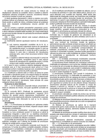 27MONITORUL OFICIAL AL ROMÂNIEI, PARTEA I, Nr. 963/30.XII.2014
b) valoarea dedusă din costul activului nu trebuie să
depășească valoarea sa contabilă. Dacă o scădere a datoriei
depășește valoarea contabilă a activului, excedentul trebuie
recunoscut imediat în profit sau pierdere;
c) dacă ajustarea generează o mărire a costului unui activ,
entitatea trebuie să analizeze dacă activul este supraevaluat.
Dacă există un astfel de indiciu, entitatea trebuie să analizeze
dacă este necesară contabilizarea vreunei pierderi din
depreciere.
(2) Ca urmare a aplicării prevederilor prezentului punct,
cheltuiala cu amortizarea activului trebuie ajustată ulterior pentru
a aloca valoarea contabilă astfel rezultată, pe o bază sistematică
pe parcursul duratei rămase din perioada de amortizare stabilită
pentru acel activ.
236. — Dacă activul aferent este evaluat utilizându-se
modelul reevaluării:
a) modificările datoriei ajustează rezerva din reevaluare,
astfel:
(i) sub rezerva respectării condițiilor de la lit. b), o
scădere a datoriei majorează rezerva din reevaluare
din capitalurile proprii, cu excepția cazului în care ea
trebuie recunoscută în contul de profit și pierdere în
măsura în care reia o reducere din reevaluarea
aceluiași activ, care a fost recunoscut anterior drept
cheltuială;
(ii) o creștere a datoriei trebuie recunoscută în contul de
profit și pierdere, exceptând cazul în care reduce
rezerva din reevaluare din capitalurile proprii, în limita
oricărui sold creditor existent pentru acel activ;
b) în cazul în care o scădere a datoriei depășește valoarea
contabilă care ar fi fost recunoscută dacă activul ar fi fost
contabilizat conform modelului bazat pe cost, excedentul trebuie
recunoscut imediat în contul de profit și pierdere;
c) o modificare a datoriei este un indiciu că activul ar putea
să necesite o reevaluare pentru a se asigura faptul că valoarea
contabilă nu diferă semnificativ de cea care ar fi determinată
utilizându-se valoarea justă la finalul perioadei de raportare.
Dacă este necesară o reevaluare, toate activele din acea
categorie trebuie reevaluate.
Evaluarea la data bilanțului
237. — (1) O imobilizare corporală trebuie prezentată în
bilanț la valoarea de intrare, mai puțin ajustările cumulate de
valoare.
(2) În conturile 6813 „Cheltuieli de exploatare privind
ajustările pentru deprecierea imobilizărilor”, respectiv 7813
„Venituri din ajustări pentru deprecierea imobilizărilor” se
evidențiază numai deprecierile aferente imobilizărilor corporale
a căror evidență este efectuată la cost și nu la valoare
reevaluată.
Amortizarea
238. — (1) Amortizarea se stabilește prin aplicarea cotelor
de amortizare asupra valorii de intrare, respectiv asupra valorii
reevaluate a imobilizărilor.
(2) Amortizarea imobilizărilor corporale se calculează
începând cu luna următoare punerii în funcțiune și până la
recuperarea integrală a valorii lor. La stabilirea amortizării
imobilizărilor corporale sunt avute în vedere duratele de utilizare
economică și condițiile de utilizare a acestora.
(3) Duratele de amortizare din contabilitate, stabilite potrivit
politicilor contabile, pot fi diferite de duratele de amortizare
utilizate de entități pentru scopuri fiscale.
(4) În cazul în care imobilizările corporale sunt trecute în
conservare, în funcție de politica contabilă adoptată, entitatea
înregistrează în contabilitate o cheltuială cu amortizarea sau o
cheltuială corespunzătoare ajustării pentru deprecierea
constatată.
(5) O modificare semnificativă a condițiilor de utilizare, cum ar
fi numărul de schimburi în care este utilizat activul, precum și în
cazul efectuării unor investiții sau reparații, altele decât cele
determinate de întreținerile curente, sau învechirea unei imobilizări
corporale poate justifica revizuirea duratei de amortizare. De
asemenea, în cazul în care imobilizările corporale sunt trecute în
conservare, folosirea lor fiind întreruptă pe o perioadă îndelungată,
poate fi justificată revizuirea duratei de amortizare.
(6) În cazurile menționate la alin. (5), inclusiv în situația
prevăzută la pct. 100, durata de amortizare stabilită inițial se
poate modifica, această reestimare conducând la o nouă
cheltuială cu amortizarea pe perioada rămasă de utilizare.
239. — (1) Amortizarea imobilizărilor corporale concesionate,
închiriate sau în locație de gestiune se calculează și se
înregistrează în contabilitate de către entitatea care le are în
proprietate.
(2) Investițiile efectuate la imobilizările corporale utilizate în
baza unui contract de închiriere, locație de gestiune,
administrare sau alte contracte similare se supun amortizării pe
durata contractului respectiv. La expirarea contractului, valoarea
investițiilor efectuate și a amortizării corespunzătoare se
cedează proprietarului imobilizării. În funcție de clauzele
cuprinse în contractele încheiate, transferul poate reprezenta o
vânzare de active sau o altă modalitate de cedare. Înregistrarea
în contabilitate a operațiunilor se efectuează conform
prezentelor reglementări.
240. — (1) Entitățile amortizează imobilizările corporale
utilizând una dintre următoarele metode de amortizare:
a) amortizarea liniară realizată prin includerea uniformă în
cheltuielile de exploatare a unor sume fixe, stabilite proporțional
cu numărul de ani ai duratei de utilizare economică a acestora;
b) amortizarea degresivă, care constă în multiplicarea cotelor
de amortizare liniară cu un anumit coeficient, caz în care poate
fi avută în vedere legislația în vigoare;
c) amortizarea accelerată, care constă în includerea, în
primul an de funcționare, în cheltuielile de exploatare a unei
amortizări de până la 50% din valoarea de intrare a imobilizării.
Amortizările anuale pentru exercițiile financiare următoare sunt
calculate la valoarea rămasă de amortizat, după regimul liniar,
prin raportare la numărul de ani de utilizare rămași. Deoarece
amortizarea calculată trebuie să fie corelată cu modul de
utilizare a activului și, întrucât în cazuri rare o imobilizare
corporală se consumă în primul an în procent de până la 50%,
rezultă că metoda de amortizare accelerată este mai puțin
utilizată în scopuri contabile;
d) amortizare calculată pe unitate de produs sau serviciu,
atunci când natura imobilizării justifică utilizarea unei asemenea
metode de amortizare.
(2) Metoda de amortizare folosită trebuie să reflecte modul în
care beneficiile economice viitoare ale unui activ se așteaptă să
fie consumate de entitate.
(3) Metoda de amortizare se aplică de o manieră
consecventă pentru toate activele de aceeași natură și având
condiții de utilizare identice, elemente stabilite în funcție de
politica contabilă adoptată.
(4) Metoda de amortizare se poate modifica doar atunci când
aceasta este determinată de o eroare în estimarea modului de
consumare a beneficiilor aferente respectivei imobilizări
corporale.
(5) Amortizarea aferentă imobilizărilor corporale se
înregistrează în contabilitate pe seama conturilor de cheltuieli.
241. — (1) Terenurile nu se amortizează.
(2) Investițiile efectuate pentru amenajarea lacurilor, bălților,
iazurilor, terenurilor și pentru alte lucrări similare se recuperează
pe calea amortizării, prin includerea în cheltuielile de exploatare
potrivit politicilor contabile aprobate, pe baza duratelor de viață
utilă ale acestora.
Va asteptam pe pagina contabililor - facebook.com/fiscalitate
 