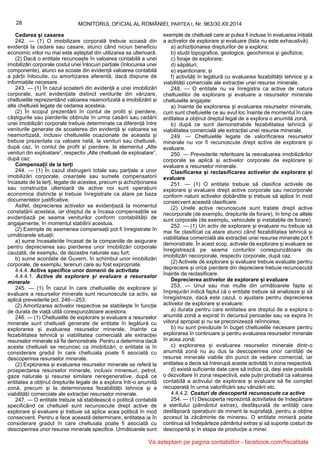 28 MONITORUL OFICIAL AL ROMÂNIEI, PARTEA I, Nr. 963/30.XII.2014
Cedarea și casarea
242. — (1) O imobilizare corporală trebuie scoasă din
evidență la cedare sau casare, atunci când niciun beneficiu
economic viitor nu mai este așteptat din utilizarea sa ulterioară.
(2) Dacă o entitate recunoaște în valoarea contabilă a unei
imobilizări corporale costul unei înlocuiri parțiale (înlocuirea unei
componente), atunci ea scoate din evidență valoarea contabilă
a părții înlocuite, cu amortizarea aferentă, dacă dispune de
informațiile necesare.
243. — (1) În cazul scoaterii din evidență a unei imobilizări
corporale, sunt evidențiate distinct veniturile din vânzare,
cheltuielile reprezentând valoarea neamortizată a imobilizării și
alte cheltuieli legate de cedarea acesteia.
(2) În scopul prezentării în contul de profit și pierdere,
câștigurile sau pierderile obținute în urma casării sau cedării
unei imobilizări corporale trebuie determinate ca diferență între
veniturile generate de scoaterea din evidență și valoarea sa
neamortizată, inclusiv cheltuielile ocazionate de aceasta și
trebuie prezentate ca valoare netă, la venituri sau cheltuieli,
după caz, în contul de profit și pierdere, la elementul „Alte
venituri din exploatare”, respectiv „Alte cheltuieli de exploatare”,
după caz.
Compensații de la terți
244. — (1) În cazul distrugerii totale sau parțiale a unor
imobilizări corporale, creanțele sau sumele compensatorii
încasate de la terți, legate de acestea, precum și achiziționarea
sau construcția ulterioară de active noi sunt operațiuni
economice distincte și trebuie înregistrate ca atare pe baza
documentelor justificative.
Astfel, deprecierea activelor se evidențiază la momentul
constatării acesteia, iar dreptul de a încasa compensațiile se
evidențiază pe seama veniturilor conform contabilității de
angajamente, în momentul stabilirii acestuia.
(2) Exemple de asemenea compensații pot fi înregistrate în
următoarele situații:
a) sume încasate/de încasat de la companiile de asigurare
pentru deprecierea sau pierderea unor imobilizări corporale
cauzată, de exemplu, de dezastre naturale sau furt;
b) sume acordate de Guvern, în schimbul unor imobilizări
corporale, de exemplu, terenuri care au fost expropriate.
4.4.4. Active specifice unor domenii de activitate
4.4.4.1. Active de explorare și evaluare a resurselor
minerale
245. — (1) În cazul în care cheltuielile de explorare și
evaluare a resurselor minerale sunt recunoscute ca activ, se
aplică prevederile pct. 246—253.
(2) Amortizarea activelor respective se stabilește în funcție
de durata de viață utilă corespunzătoare acestora.
246. — (1) Cheltuielile de explorare și evaluare a resurselor
minerale sunt cheltuieli generate de entitate în legătură cu
explorarea și evaluarea resurselor minerale, înainte ca
fezabilitatea tehnică și viabilitatea comercială ale extracției
resurselor minerale să fie demonstrate. Pentru a determina dacă
aceste cheltuieli se recunosc ca imobilizări, o entitate ia în
considerare gradul în care cheltuiala poate fi asociată cu
descoperirea resurselor minerale.
(2) Explorarea și evaluarea resurselor minerale se referă la
prospectarea resurselor minerale, inclusiv minereuri, petrol,
gaze naturale și resurse similare neregenerative, după ce
entitatea a obținut drepturile legale de a explora într-o anumită
zonă, precum și la determinarea fezabilității tehnice și a
viabilității comerciale ale extracției resurselor minerale.
247. — O entitate trebuie să stabilească o politică contabilă
specificând ce cheltuieli sunt recunoscute drept active de
explorare și evaluare și trebuie să aplice acea politică în mod
consecvent. Pentru a face această determinare, entitatea ia în
considerare gradul în care cheltuiala poate fi asociată cu
descoperirea unor resurse minerale specifice. Următoarele sunt
exemple de cheltuieli care ar putea fi incluse în evaluarea inițială
a activelor de explorare și evaluare (lista nu este exhaustivă):
a) achiziționarea drepturilor de a explora;
b) studii topografice, geologice, geochimice și geofizice;
c) foraje de explorare;
d) săpături;
e) eșantionare; și
f) activități în legătură cu evaluarea fezabilității tehnice și a
viabilității comerciale ale extracției unei resurse minerale.
248. — O entitate nu va înregistra ca active de natura
cheltuielilor de explorare și evaluare a resurselor minerale
cheltuielile angajate:
a) înainte de explorarea și evaluarea resurselor minerale,
cum sunt cheltuielile ce au avut loc înainte de momentul în care
entitatea a obținut dreptul legal de a explora o anumită zonă;
b) după ce sunt demonstrabile fezabilitatea tehnică și
viabilitatea comercială ale extracției unei resurse minerale.
249. — Cheltuielile legate de valorificarea resurselor
minerale nu vor fi recunoscute drept active de explorare și
evaluare.
250. — Prevederile referitoare la reevaluarea imobilizărilor
corporale se aplică și activelor corporale de explorare și
evaluare a resurselor minerale.
Clasificarea și reclasificarea activelor de explorare și
evaluare
251. — (1) O entitate trebuie să clasifice activele de
explorare și evaluare drept active corporale sau necorporale
conform naturii activelor dobândite și trebuie să aplice în mod
consecvent această clasificare.
(2) Unele active recunoscute sunt tratate drept active
necorporale (de exemplu, drepturile de forare), în timp ce altele
sunt corporale (de exemplu, vehiculele și instalațiile de forare).
252. — (1) Un activ de explorare și evaluare nu trebuie să
mai fie clasificat ca atare atunci când fezabilitatea tehnică și
viabilitatea comercială ale extracției unei resurse minerale pot fi
demonstrate. În acest scop, activele de explorare și evaluare se
înregistrează pe seama conturilor corespunzătoare de
imobilizări necorporale, respectiv corporale, după caz.
(2) Activele de explorare și evaluare trebuie evaluate pentru
depreciere și orice pierdere din depreciere trebuie recunoscută
înainte de reclasificare.
Deprecierea activelor de explorare și evaluare
253. — Unul sau mai multe din următoarele fapte și
împrejurări indică faptul că o entitate trebuie să analizeze și să
înregistreze, dacă este cazul, o ajustare pentru deprecierea
activelor de explorare și evaluare:
a) durata pentru care entitatea are dreptul de a explora o
anumită zonă a expirat în decursul perioadei sau va expira în
viitorul apropiat și nu se preconizează reînnoirea;
b) nu sunt prevăzute în buget cheltuielile necesare pentru
explorarea în continuare și pentru evaluarea resurselor minerale
în acea zonă;
c) explorarea și evaluarea resurselor minerale dintr-o
anumită zonă nu au dus la descoperirea unor cantități de
resurse minerale viabile din punct de vedere comercial, iar
entitatea a decis să întrerupă aceste activități în zona respectivă;
d) există suficiente date care să indice că, deși este posibilă
o dezvoltare în zona respectivă, este puțin probabil ca valoarea
contabilă a activului de explorare și evaluare să fie complet
recuperată în urma valorificării sau vânzării etc.
4.4.4.2. Costuri de descopertă recunoscute ca active
254. — (1) Descoperta reprezintă activitatea de îndepărtare
a sterilului (pământul extras), desfășurată de entități care
desfășoară operațiuni de minerit la suprafață, pentru a obține
accesul la zăcăminte de minereu. O entitate minieră poate
continua să îndepărteze pământul extras și să suporte costuri de
descopertă și în etapa de producție a minei.
Va asteptam pe pagina contabililor - facebook.com/fiscalitate
 