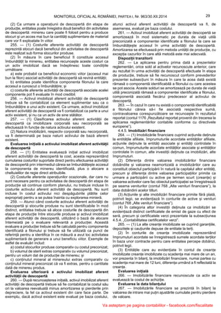 29MONITORUL OFICIAL AL ROMÂNIEI, PARTEA I, Nr. 963/30.XII.2014
(2) Ca urmare a operațiunii de descopertă din etapa de
producție, entitatea poate înregistra două beneficii din activitatea
de descopertă: minereu care poate fi folosit pentru a produce
stocuri și un acces mai bun la cantități suplimentare de material
care vor fi exploatate în viitor.
255. — (1) Costurile aferente activității de descopertă
reprezintă stocuri dacă beneficiul din activitatea de descopertă
este realizat sub forma stocurilor produse.
(2) În măsura în care beneficiul îl constituie accesul
îmbunătățit la minereu, entitatea recunoaște aceste costuri ca
un activ imobilizat dacă se îndeplinesc toate condițiile
următoare:
a) este probabil ca beneficiul economic viitor (accesul mai
bun la filon) asociat activității de descopertă să revină entității;
b) entitatea poate identifica componenta filonului la care
accesul a cunoscut o îmbunătățire; și
c) costurile aferente activității de descopertă asociate acelei
componente pot fi evaluate în mod credibil.
256. — Activul imobilizat aferent activității de descopertă
trebuie să fie contabilizat ca element suplimentar sau ca o
îmbunătățire a unui activ existent. Ca urmare, activul imobilizat
aferent activității de descopertă va fi contabilizat ca parte a unui
activ existent, și nu ca un activ de sine stătător.
257. — (1) Clasificarea activului aferent activității de
descopertă ca imobilizare corporală sau necorporală se
efectuează în funcție de natura activului existent.
(2) Natura imobilizării, respectiv corporală sau necorporală,
va fi determinată pe baza naturii activului de bază aferent
existent.
Evaluarea inițială a activului imobilizat aferent activității
de descopertă
258. — (1) Entitatea evaluează inițial activul imobilizat
aferent activității de descopertă la cost, acesta reprezentând
cumularea costurilor suportate direct pentru efectuarea activității
de descopertă prin intermediul căreia se îmbunătățește accesul
la componenta de minereu identificată, plus o alocare a
cheltuielilor de regie direct atribuibile.
(2) Costurile aferente operațiunilor ocazionale, dar care nu
sunt necesare pentru ca activitatea de descopertă din etapa de
producție să continue conform planului, nu trebuie incluse în
costurile activului aferent activității de descopertă. Nu sunt
incluse în costul activului nici despăgubirile plătite celor
expropriați pentru a se putea înainta cu explorarea minieră.
259. — Atunci când costurile activului aferent activității de
descopertă și stocurile produse nu sunt identificabile în mod
distinct, entitatea trebuie să aloce costurile de descopertă din
etapa de producție între stocurile produse și activul imobilizat
aferent activității de descopertă, utilizând o bază de alocare
întemeiată pe o evaluare relevantă a producției. Această
evaluare a producției trebuie să fie calculată pentru componenta
identificată a filonului și trebuie să fie utilizată ca punct de
referință pentru a identifica în ce măsură a avut loc activitatea
suplimentară de generare a unui beneficiu viitor. Exemple de
astfel de evaluări includ:
a) costul stocurilor produse comparativ cu costul preconizat;
b) volumul de steril extras comparativ cu volumul preconizat,
pentru un volum dat de producție de minereu; și
c) conținutul mineral al minereului extras comparativ cu
conținutul mineral preconizat că va fi extras, pentru o cantitate
dată de minereu produs.
Evaluarea ulterioară a activului imobilizat aferent
activității de descopertă
260. — După recunoașterea inițială, activul imobilizat aferent
activității de descopertă trebuie să fie contabilizat la costul său
ori la valoarea reevaluată minus amortizarea și pierderile prin
depreciere, la fel ca activul existent din care face parte. De
exemplu, dacă activul existent este evaluat pe baza costului,
atunci activul aferent activității de descopertă va fi, de
asemenea, evaluat pe baza costului.
261. — Activul imobilizat aferent activității de descopertă se
amortizează în mod sistematic pe durata de viață utilă
preconizată a componentei identificate a filonului la care se
îmbunătățește accesul în urma activității de descopertă.
Amortizarea se efectuează prin metoda unității de producție, cu
excepția cazurilor în care altă metodă este mai adecvată.
Dispoziții tranzitorii
262. — La aplicarea pentru prima dată a prezentelor
reglementări, orice sold al activelor recunoscute anterior, care
au rezultat în urma activității de descopertă efectuate în etapa
de producție, trebuie să fie recunoscut conform prevederilor
prezentei subsecțiuni în măsura în care la acea dată există
rămasă o componentă identificabilă a filonului cu care acestea
se pot asocia. Aceste solduri se amortizează pe durata de viață
utilă preconizată rămasă a componentei identificate a filonului,
componentă asociată fiecărui predecesor al activului de
descopertă.
263. — În cazul în care nu există o componentă identificabilă
a filonului căreia să-i fie asociată respectiva sumă,
contravaloarea corespunzătoare se recunoaște în rezultatul
reportat (contul 1176 „Rezultatul reportat provenit din trecerea la
aplicarea reglementărilor contabile conforme cu directivele
europene”).
4.4.5. Imobilizări financiare
264. — (1) Imobilizările financiare cuprind acțiunile deținute
la entitățile afiliate, împrumuturile acordate entităților afiliate,
acțiunile deținute la entități asociate și entități controlate în
comun, împrumuturile acordate entităților asociate și entităților
controlate în comun, alte investiții deținute ca imobilizări, alte
împrumuturi.
(2) Diferența dintre valoarea imobilizărilor financiare
dobândite și valoarea neamortizată a imobilizărilor care au
constituit obiectul participării în natură la capitalul altor entități,
precum și diferența dintre valoarea participațiilor primite ca
urmare a participării cu active pe termen scurt (creanțe) și
valoarea activelor care fac obiectul participației se înregistrează
pe seama veniturilor (contul 768 „Alte venituri financiare”), la
data dobândirii acelor titluri.
(3) Acțiunile și alte imobilizări financiare primite fără plată,
potrivit legii, se evidențiază în conturile de active și venituri
(contul 768 „Alte venituri financiare”).
(4) În categoria altor investiții deținute ca imobilizări se
evidențiază distinct certificatele de emisii de gaze cu efect de
seră, precum și certificatele verzi prezentate la subsecțiunea
4.5.4. „Contabilitatea certificatelor verzi”.
265. — (1) La alte creanțe imobilizate se cuprind garanțiile,
depozitele și cauțiunile depuse de entitate la terți.
(2) În conturile de creanțe imobilizate reprezentând
împrumuturi acordate se înregistrează sumele acordate terților
în baza unor contracte pentru care entitatea percepe dobânzi,
potrivit legii.
(3) Entitățile care au evidențiate în contul de creanțe
imobilizate creanțe imobilizate cu scadența mai mare de un an,
vor prezenta în bilanț, la imobilizări financiare, numai partea cu
scadența mai mare de 12 luni, diferența urmând a fi reflectată la
creanțe.
Evaluarea inițială
266. — Imobilizările financiare recunoscute ca activ se
evaluează la costul de achiziție.
Evaluarea la data bilanțului
267. — Imobilizările financiare se prezintă în bilanț la
valoarea de intrare mai puțin ajustările cumulate pentru pierdere
de valoare.
Va asteptam pe pagina contabililor - facebook.com/fiscalitate
 