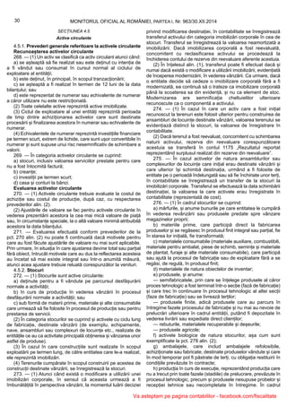 30 MONITORUL OFICIAL AL ROMÂNIEI, PARTEA I, Nr. 963/30.XII.2014
SECȚIUNEA 4.5
Active circulante
4.5.1. Prevederi generale referitoare la activele circulante
Recunoașterea activelor circulante
268. — (1) Un activ se clasifică ca activ circulant atunci când:
a) se așteaptă să fie realizat sau este deținut cu intenția de
a fi vândut sau consumat în cursul normal al ciclului de
exploatare al entității;
b) este deținut, în principal, în scopul tranzacționării;
c) se așteaptă a fi realizat în termen de 12 luni de la data
bilanțului; sau
d) este reprezentat de numerar sau echivalente de numerar
a căror utilizare nu este restricționată.
(2) Toate celelalte active reprezintă active imobilizate.
(3) Ciclul de exploatare al unei entități reprezintă perioada
de timp dintre achiziționarea activelor care sunt destinate
procesării și finalizarea acestora în numerar sau echivalente de
numerar.
(4) Echivalentele de numerar reprezintă investițiile financiare
pe termen scurt, extrem de lichide, care sunt ușor convertibile în
numerar și sunt supuse unui risc nesemnificativ de schimbare a
valorii.
269. — În categoria activelor circulante se cuprind:
a) stocuri, inclusiv valoarea serviciilor prestate pentru care
nu a fost întocmită factură;
b) creanțe;
c) investiții pe termen scurt;
d) casa și conturi la bănci.
Evaluarea activelor circulante
270. — (1) Activele circulante trebuie evaluate la costul de
achiziție sau costul de producție, după caz, cu respectarea
prevederilor alin. (2).
(2) Ajustările de valoare se fac pentru activele circulante în
vederea prezentării acestora la cea mai mică valoare de piață
sau, în circumstanțe speciale, la o altă valoare minimă atribuibilă
acestora la data bilanțului.
271. — Evaluarea efectuată conform prevederilor de la
pct. 270 alin. (2) nu poate fi continuată dacă motivele pentru
care au fost făcute ajustările de valoare nu mai sunt aplicabile.
Prin urmare, în situația în care ajustarea devine total sau parțial
fără obiect, întrucât motivele care au dus la reflectarea acesteia
au încetat să mai existe integral sau într-o anumită măsură,
atunci acea ajustare trebuie reluată corespunzător la venituri.
4.5.2. Stocuri
272. — (1) Stocurile sunt active circulante:
a) deținute pentru a fi vândute pe parcursul desfășurării
normale a activității;
b) în curs de producție în vederea vânzării în procesul
desfășurării normale a activității; sau
c) sub formă de materii prime, materiale și alte consumabile
care urmează să fie folosite în procesul de producție sau pentru
prestarea de servicii.
(2) În categoria stocurilor se cuprind și activele cu ciclu lung
de fabricație, destinate vânzării (de exemplu, echipamente,
nave, ansambluri sau complexuri de locuințe etc., realizate de
entitățile ce au ca activitate principală obținerea și vânzarea unor
astfel de produse).
(3) În cazul în care construcțiile sunt realizate în scopul
exploatării pe termen lung, de către entitatea care le-a realizat,
ele reprezintă imobilizări.
(4) Terenurile cumpărate în scopul construirii pe acestea de
construcții destinate vânzării, se înregistrează la stocuri.
273. — (1) Atunci când există o modificare a utilizării unei
imobilizări corporale, în sensul că aceasta urmează a fi
îmbunătățită în perspectiva vânzării, la momentul luării deciziei
privind modificarea destinației, în contabilitate se înregistrează
transferul activului din categoria imobilizări corporale în cea de
stocuri. Transferul se înregistrează la valoarea neamortizată a
imobilizării. Dacă imobilizarea corporală a fost reevaluată,
concomitent cu reclasificarea activului se procedează la
închiderea contului de rezerve din reevaluare aferente acestuia.
(2) În înțelesul alin. (1), transferul poate fi efectuat dacă și
numai dacă există o modificare a utilizării imobilizării, evidențiată
de începerea modernizării, în vederea vânzării. Ca urmare, dacă
o entitate decide să cedeze o imobilizare corporală fără a fi
modernizată, ea continuă să o trateze ca imobilizare corporală
până la scoaterea sa din evidență, și nu ca element de stoc.
Modernizarea are semnificația cheltuielilor ulterioare
recunoscute ca o componentă a activului.
274. — (1) În cazul în care un activ care a fost inițial
recunoscut la terenuri este folosit ulterior pentru construirea de
ansambluri de locuințe destinate vânzării, valoarea terenului se
evidențiază distinct la stocuri, la valoarea de înregistrare în
contabilitate.
(2) Dacă terenul a fost reevaluat, concomitent cu schimbarea
naturii activului, rezerva din reevaluare corespunzătoare
acestuia se transferă în contul 1175 „Rezultatul reportat
reprezentând surplusul realizat din rezerve din reevaluare”.
275. — În cazul activelor de natura ansamblurilor sau
complexurilor de locuințe care inițial erau destinate vânzării și
care ulterior își schimbă destinația, urmând a fi folosite de
entitate pe o perioadă îndelungată sau să fie închiriate unor terți,
în contabilitate se înregistrează un transfer de la stocuri la
imobilizări corporale. Transferul se efectuează la data schimbării
destinației, la valoarea la care activele erau înregistrate în
contabilitate (reprezentată de cost).
276. — (1) În cadrul stocurilor se cuprind:
a) mărfurile, și anume bunurile pe care entitatea le cumpără
în vederea revânzării sau produsele predate spre vânzare
magazinelor proprii;
b) materiile prime, care participă direct la fabricarea
produselor și se regăsesc în produsul finit integral sau parțial, fie
în starea lor inițială, fie transformată;
c) materialele consumabile (materiale auxiliare, combustibili,
materiale pentru ambalat, piese de schimb, semințe și materiale
de plantat, furaje și alte materiale consumabile), care participă
sau ajută la procesul de fabricație sau de exploatare fără a se
regăsi, de regulă, în produsul finit;
d) materialele de natura obiectelor de inventar;
e) produsele, și anume:
— semifabricatele, prin care se înțelege produsele al căror
proces tehnologic a fost terminat într-o secție (fază de fabricație)
și care trec în continuare în procesul tehnologic al altei secții
(faze de fabricație) sau se livrează terților;
— produsele finite, adică produsele care au parcurs în
întregime fazele procesului de fabricație și nu mai au nevoie de
prelucrări ulterioare în cadrul entității, putând fi depozitate în
vederea livrării sau expediate direct clienților;
— rebuturile, materialele recuperabile și deșeurile;
— produsele agricole;
f) activele biologice de natura stocurilor, așa cum sunt
exemplificate la pct. 278 alin. (2);
g) ambalajele, care includ ambalajele refolosibile,
achiziționate sau fabricate, destinate produselor vândute și care
în mod temporar pot fi păstrate de terți, cu obligația restituirii în
condițiile prevăzute în contracte;
h) producția în curs de execuție, reprezentând producția care
nu a trecut prin toate fazele (stadiile) de prelucrare, prevăzute în
procesul tehnologic, precum și produsele nesupuse probelor și
recepției tehnice sau necompletate în întregime. În cadrul
Va asteptam pe pagina contabililor - facebook.com/fiscalitate
 