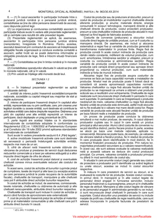 1 JO L 243, 11.9.2002, p. 1.
4 MONITORUL OFICIAL AL ROMÂNIEI, PARTEA I, Nr. 963/30.XII.2014
6. — (1) În cazul asocierilor în participație încheiate între o
persoană juridică română și o persoană juridică străină,
contabilitatea se ține de către persoana desemnată de asociați,
care răspunde potrivit legii.
(2) La organizarea și conducerea contabilității asocierii în
participație trebuie avute în vedere atât prezentele reglementări,
cât și cerințele care rezultă din alte prevederi legale.
(3) Prezentele reglementări se aplică, de asemenea,
asocierilor în participație între persoane juridice străine
(nerezidente), înregistrate în România. Pentru acestea,
asociatul desemnat prin contractul de asociere să îndeplinească
obligațiile fiscale organizează și conduce evidența contabilă a
asocierii, astfel încât să se poată determina informațiile și
obligațiile prevăzute de lege, fără a întocmi situații financiare
anuale.
7. — (1) Contabilitatea se ține în limba română și în moneda
națională.
(2) Contabilitatea operațiunilor efectuate în valută se ține atât
în moneda națională, cât și în valută.
(3) Prin valută se înțelege altă monedă decât leul.
SECȚIUNEA 1.2
Definiții
8. — În înțelesul prezentelor reglementări se aplică
următoarele definiții:
1. entități de interes public înseamnă societățile/companiile
naționale, societățile cu capital integral sau majoritar de stat și
regiile autonome;
2. interes de participare înseamnă drepturi în capitalul altor
entități, reprezentate sau nu prin certificate, care, prin crearea unei
legături durabile cu aceste entități, sunt destinate să contribuie la
activitatea entității care deține drepturile respective. Deținerea unei
părți din capitalul unei alte entități reprezintă un interes de
participare, dacă depășește un prag procentual de 20%;
3. parte legată are același înțeles ca în standardele
internaționale de contabilitate adoptate în conformitate cu
Regulamentul (CE) nr. 1.606/2002 al Parlamentului European
și al Consiliului din 19 iulie 2002 privind aplicarea standardelor
internaționale de contabilitate1.
Sunt avute în vedere prevederile secțiunii 6.4 „Părți legate”;
4. active imobilizate înseamnă activele care sunt destinate
să servească o perioadă îndelungată activitățile entității,
respectiv mai mare de un an;
5. cifră de afaceri netă înseamnă sumele obținute din
vânzarea de produse și prestarea de servicii după deducerea
reducerilor comerciale și a taxei pe valoarea adăugată și a altor
impozite direct legate de cifra de afaceri;
6. cost de achiziție înseamnă prețul datorat și eventualele
cheltuieli conexe minus eventualele reduceri ale costului de
achiziție.
În acest sens, costul de achiziție al bunurilor cuprinde prețul
de cumpărare, taxele de import și alte taxe (cu excepția acelora
pe care persoana juridică le poate recupera de la autoritățile
fiscale), cheltuielile de transport, manipulare și alte cheltuieli
care pot fi atribuibile direct achiziției bunurilor respective.
În costul de achiziție se includ, de asemenea, comisioanele,
taxele notariale, cheltuielile cu obținerea de autorizații și alte
cheltuieli nerecuperabile, atribuibile direct bunurilor respective.
Cheltuielile de transport sunt incluse în costul de achiziție și
atunci când funcția de aprovizionare este externalizată;
7. cost de producție înseamnă prețul de achiziție al materiilor
prime și al materialelor consumabile și alte cheltuieli care pot fi
atribuite direct bunului în cauză.
Costul de producție sau de prelucrare al stocurilor, precum și
costul de producție al imobilizărilor cuprind cheltuielile directe
aferente producției, și anume: materiale directe, energie
consumată în scopuri tehnologice, manoperă directă și alte
cheltuieli directe de producție, costul proiectării produselor,
precum și cota cheltuielilor indirecte de producție alocată în mod
rațional ca fiind legată de fabricația acestora.
Costurile de conversie (prelucrare) a stocurilor includ
costurile direct legate de unitățile produse, cum ar fi costurile cu
manopera directă. De asemenea, ele includ și alocarea
sistematică a regiei fixe și variabile de producție generată de
transformarea materialelor în produse finite. Regia fixă de
producție constă în acele costuri indirecte de producție care
rămân relativ constante, indiferent de volumul producției, cum
sunt: amortizarea, întreținerea secțiilor și utilajelor, precum și
costurile cu conducerea și administrarea secțiilor. Regia
variabilă de producție constă în acele costuri indirecte de
producție care variază direct proporțional sau aproape direct
proporțional cu volumul producției, cum sunt materialele
indirecte și forța de muncă indirectă.
Alocarea regiei fixe de producție asupra costurilor de
conversie se face pe baza capacității normale a instalațiilor de
producție. Nivelul real de producție poate fi folosit dacă se
consideră că acesta aproximează capacitatea normală.
Valoarea cheltuielilor cu regia fixă alocate fiecărei unități de
producție nu se majorează ca urmare a obținerii unei producții
scăzute sau a neutilizării unor echipamente. Cheltuielile de regie
nealocate sunt recunoscute drept cheltuială în perioada în care
sunt suportate. În perioadele în care se înregistrează o producție
neobișnuit de mare, valoarea cheltuielilor cu regia fixă alocate
fiecărei unități de producție este diminuată, astfel încât stocurile
să nu fie evaluate la o valoare mai mare decât costul lor. Regia
variabilă de producție este alocată fiecărei unități de producție
pe baza folosirii reale a instalațiilor de producție.
Un proces de producție poate conduce la obținerea
simultană a mai multor produse, de exemplu, în cazul obținerii
produselor cuplate sau în cazul în care există un produs
principal și altul secundar. Atunci când costurile de conversie nu
se pot identifica distinct, pentru fiecare produs în parte, acestea
se alocă pe baza unei metode raționale, aplicate cu
consecvență. Alocarea se poate baza, de exemplu, pe valoarea
de vânzare relativă a fiecărui produs, fie în stadiul de producție
în care produsele devin identificabile în mod distinct, fie în
momentul finalizării procesului de producție. Prin natura lor,
majoritatea produselor secundare au o valoare nesemnificativă.
În acest caz, ele sunt adesea evaluate la valoarea realizabilă
netă și această valoare se deduce din costul produsului
principal. Ca urmare, valoarea contabilă a produsului principal
nu diferă în mod semnificativ de costul său.
În situația în care anumite costuri (regii) generale sau costuri
de proiectare a produselor pot fi identificate ca având legătură
cu unele stocuri, acestea se includ în costul stocurilor
respective.
În măsura în care prestatorii de servicii au stocuri, ei le
evaluează la costurile lor de producție. Aceste costuri constau,
în primul rând, în manoperă și în alte costuri legate de
personalul direct angajat în furnizarea serviciilor, inclusiv
personalul însărcinat cu supravegherea, precum și în cheltuielile
de regie de atribuit. Manopera și alte costuri legate de vânzare
și de personalul angajat în administrația generală nu se includ,
ci sunt recunoscute drept cheltuieli în perioada în care sunt
suportate. Costul stocurilor unui prestator de servicii nu include
marjele de profit sau cheltuielile de regie neatribuibile, care sunt
adesea încorporate în prețurile facturate de prestatorii de
servicii.
Va asteptam pe pagina contabililor - facebook.com/fiscalitate
 