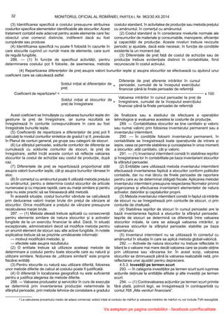 (4) Repartizarea diferențelor de preț asupra valorii bunurilor ieșite și asupra stocurilor se efectuează cu ajutorul unui
coeficient care se calculează astfel:
Coeficient de repartizare2 =
Soldul inițial al diferențelor de
preț
Valoarea intrărilor în cursul perioadei la preț de
înregistrare, cumulat de la începutul exercițiului
financiar până la finele perioadei de referință
Soldul inițial al stocurilor de
preț de înregistrare
Diferențe de preț aferente intrărilor în cursul
perioadei, cumulat de la începutul exercițiului
financiar până la finele perioadei de referință
+
+
x 100
Acest coeficient se înmulțește cu valoarea bunurilor ieșite din
gestiune la preț de înregistrare, iar suma rezultată se
înregistrează în conturile corespunzătoare în care au fost
înregistrate bunurile ieșite.
(5) Coeficienții de repartizare a diferențelor de preț pot fi
calculați la nivelul conturilor sintetice de gradul I și II, prevăzute
în Planul de conturi general, pe grupe sau categorii de stocuri.
(6) La sfârșitul perioadei, soldurile conturilor de diferențe se
cumulează cu soldurile conturilor de stocuri, la preț de
înregistrare, astfel încât aceste conturi să reflecte valoarea
stocurilor la costul de achiziție sau costul de producție, după
caz.
(7) Diferențele de preț se repartizează proporțional atât
asupra valorii bunurilor ieșite, cât și asupra bunurilor rămase în
stoc.
(8) În comerțul cu amănuntul poate fi utilizată metoda prețului
cu amănuntul, pentru a determina costul stocurilor de articole
numeroase și cu mișcare rapidă, care au marje similare și pentru
care nu este practic să se folosească altă metodă.
În această situație, costul bunurilor vândute se calculează
prin deducerea valorii marjei brute din prețul de vânzare al
stocurilor. Orice modificare a prețului de vânzare presupune
recalcularea marjei brute.
287. — (1) Metoda aleasă trebuie aplicată cu consecvență
pentru elemente similare de natura stocurilor și a activelor
fungibile de la un exercițiu financiar la altul. Dacă, în situații
excepționale, administratorii decid să modifice metoda pentru
un anumit element de stocuri sau alte active fungibile, în notele
explicative trebuie să se prezinte următoarele informații:
— motivul modificării metodei, și
— efectele sale asupra rezultatului.
(2) O entitate trebuie să utilizeze aceleași metode de
determinare a costului pentru toate stocurile care au natură și
utilizare similare. Noțiunea de „utilizare similară” este proprie
fiecărei entități.
(3) Pentru stocurile cu natură sau utilizare diferită, folosirea
unor metode diferite de calcul al costului poate fi justificată.
(4) O diferență în localizarea geografică nu este suficientă
pentru a justifica alegerea de metode diferite.
288. — Valoarea produselor și serviciilor în curs de execuție
se determină prin inventarierea producției neterminate la
sfârșitul perioadei, prin metode tehnice de constatare a gradului
de finalizare sau a stadiului de efectuare a operațiilor
tehnologice și evaluarea acesteia la costurile de producție.
289. — Contabilitatea stocurilor se ține cantitativ și valoric
sau numai valoric prin folosirea inventarului permanent sau a
inventarului intermitent.
290. — În condițiile folosirii inventarului permanent, în
contabilitate se înregistrează toate operațiunile de intrare și
ieșire, ceea ce permite stabilirea și cunoașterea în orice moment
a stocurilor, atât cantitativ, cât și valoric.
291. — (1) Inventarul intermitent constă în stabilirea ieșirilor
și înregistrarea lor în contabilitate pe baza inventarierii stocurilor
la sfârșitul perioadei.
(2) Entitățile care utilizează metoda inventarului intermitent
efectuează inventarierea faptică a stocurilor conform politicilor
contabile, dar nu mai târziu de finele perioadei de raportare
pentru care au de determinat obligații fiscale. Aplicarea metodei
inventarului intermitent presupune respectarea Normelor privind
organizarea și efectuarea inventarierii elementelor de natura
activelor, datoriilor și capitalurilor proprii.
(3) Metoda inventarului intermitent constă în faptul că intrările
de stocuri nu se înregistrează prin conturile de stocuri, ci prin
conturile de cheltuieli.
(4) Stabilirea ieșirilor de stocuri în cursul perioadei are la
bază inventarierea faptică a stocurilor la sfârșitul perioadei.
Ieșirile de stocuri se determină ca diferență între valoarea
stocurilor inițiale, la care se adaugă valoarea intrărilor, și
valoarea stocurilor la sfârșitul perioadei stabilite pe baza
inventarului.
(5) Inventarul intermitent nu se utilizează în comerțul cu
amănuntul în situația în care se aplică metoda global-valorică.
292. — Activele de natura stocurilor nu trebuie reflectate în
bilanț la o valoare mai mare decât valoarea care se poate obține
prin utilizarea sau vânzarea lor. În acest scop, valoarea
stocurilor se diminuează până la valoarea realizabilă netă, prin
reflectarea unei ajustări pentru depreciere.
4.5.3. Investiții pe termen scurt
293. — În categoria investițiilor pe termen scurt sunt cuprinse
acțiunile deținute la entitățile afiliate și alte investiții pe termen
scurt.
294. — (1) Contravaloarea acțiunilor pe termen scurt primite
fără plată, potrivit legii, se înregistrează în contrapartidă cu
contul 768 „Alte venituri financiare”.
2 La calcularea procentului mediu de adaos comercial, soldul inițial al contului de mărfuri și valoarea intrărilor de mărfuri nu vor include TVA neexigibilă.
32 MONITORUL OFICIAL AL ROMÂNIEI, PARTEA I, Nr. 963/30.XII.2014
(3) Identificarea specifică a costului presupune atribuirea
costurilor specifice elementelor identificabile ale stocurilor. Acest
tratament contabil este adecvat pentru acele elemente care fac
obiectul unei comenzi distincte, indiferent dacă au fost
cumpărate sau produse.
(4) Identificarea specifică nu poate fi folosită în cazurile în
care stocurile cuprind un număr mare de elemente, care sunt
de regulă fungibile.
286. — (1) În funcție de specificul activității, pentru
determinarea costului pot fi folosite, de asemenea, metoda
costului standard, în activitatea de producție sau metoda prețului
cu amănuntul, în comerțul cu amănuntul.
(2) Costul standard ia în considerare nivelurile normale ale
consumurilor de materiale și consumabile, manoperei, eficienței
și capacității de producție. Aceste niveluri trebuie revizuite
periodic și ajustate, dacă este necesar, în funcție de condițiile
existente la un moment dat.
(3) Diferențele de preț față de costul de achiziție sau de
producție trebuie evidențiate distinct în contabilitate, fiind
recunoscute în costul activului.
Va asteptam pe pagina contabililor - facebook.com/fiscalitate
 