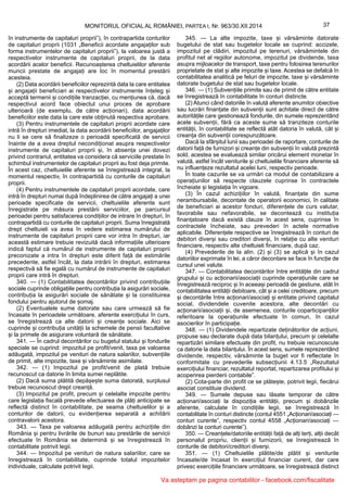 37MONITORUL OFICIAL AL ROMÂNIEI, PARTEA I, Nr. 963/30.XII.2014
în instrumente de capitaluri proprii”), în contrapartida conturilor
de capitaluri proprii (1031 „Beneficii acordate angajaților sub
forma instrumentelor de capitaluri proprii”), la valoarea justă a
respectivelor instrumente de capitaluri proprii, de la data
acordării acelor beneficii. Recunoașterea cheltuielilor aferente
muncii prestate de angajați are loc în momentul prestării
acesteia.
(2) Data acordării beneficiilor reprezintă data la care entitatea
și angajații beneficiari ai respectivelor instrumente înțeleg și
acceptă termenii și condițiile tranzacției, cu mențiunea că, dacă
respectivul acord face obiectul unui proces de aprobare
ulterioară (de exemplu, de către acționari), data acordării
beneficiilor este data la care este obținută respectiva aprobare.
(3) Pentru instrumentele de capitaluri proprii acordate care
intră în drepturi imediat, la data acordării beneficiilor, angajaților
nu li se cere să finalizeze o perioadă specificată de servicii
înainte de a avea dreptul necondiționat asupra respectivelor
instrumente de capitaluri proprii și, în absența unei dovezi
privind contrariul, entitatea va considera că serviciile prestate în
schimbul instrumentelor de capitaluri proprii au fost deja primite.
În acest caz, cheltuielile aferente se înregistrează integral, la
momentul respectiv, în contrapartidă cu conturile de capitaluri
proprii.
(4) Pentru instrumentele de capitaluri proprii acordate, care
intră în drepturi numai după îndeplinirea de către angajați a unei
perioade specificate de servicii, cheltuielile aferente sunt
înregistrate pe măsura prestării serviciilor, pe parcursul
perioadei pentru satisfacerea condițiilor de intrare în drepturi, în
contrapartidă cu conturile de capitaluri proprii. Suma înregistrată
drept cheltuieli va avea în vedere estimarea numărului de
instrumente de capitaluri proprii care vor intra în drepturi, iar
această estimare trebuie revizuită dacă informațiile ulterioare
indică faptul că numărul de instrumente de capitaluri proprii
preconizate a intra în drepturi este diferit față de estimările
precedente, astfel încât, la data intrării în drepturi, estimarea
respectivă să fie egală cu numărul de instrumente de capitaluri
proprii care intră în drepturi.
340. — (1) Contabilitatea decontărilor privind contribuțiile
sociale cuprinde obligațiile pentru contribuția la asigurări sociale,
contribuția la asigurări sociale de sănătate și la constituirea
fondului pentru ajutorul de șomaj.
(2) Eventualele sume datorate sau care urmează să fie
încasate în perioadele următoare, aferente exercițiului în curs,
se înregistrează ca alte datorii și creanțe sociale. Aici se
cuprinde și contribuția unității la schemele de pensii facultative
și la primele de asigurare voluntară de sănătate.
341. — În cadrul decontărilor cu bugetul statului și fondurile
speciale se cuprind: impozitul pe profit/venit, taxa pe valoarea
adăugată, impozitul pe venituri de natura salariilor, subvențiile
de primit, alte impozite, taxe și vărsăminte asimilate.
342. — (1) Impozitul pe profit/venit de plată trebuie
recunoscut ca datorie în limita sumei neplătite.
(2) Dacă suma plătită depășește suma datorată, surplusul
trebuie recunoscut drept creanță.
(3) Impozitul pe profit, precum și celelalte impozite pentru
care legislația fiscală prevede efectuarea de plăți anticipate se
reflectă distinct în contabilitate, pe seama cheltuielilor și a
conturilor de datorii, cu evidențierea separată a achitării
contravalorii acestora.
343. — Taxa pe valoarea adăugată pentru achizițiile din
România și pentru livrările de bunuri sau prestările de servicii
efectuate în România se determină și se înregistrează în
contabilitate potrivit legii.
344. — Impozitul pe venituri de natura salariilor, care se
înregistrează în contabilitate, cuprinde totalul impozitelor
individuale, calculate potrivit legii.
345. — La alte impozite, taxe și vărsăminte datorate
bugetului de stat sau bugetelor locale se cuprind: accizele,
impozitul pe clădiri, impozitul pe terenuri, vărsămintele din
profitul net al regiilor autonome, impozitul pe dividende, taxa
asupra mijloacelor de transport, taxe pentru folosirea terenurilor
proprietate de stat și alte impozite și taxe. Acestea se defalcă în
contabilitatea analitică pe feluri de impozite, taxe și vărsăminte
datorate bugetului de stat sau bugetelor locale.
346. — (1) Subvențiile primite sau de primit de către entitate
se înregistrează în contabilitate în conturi distincte.
(2) Atunci când datoriile în valută aferente anumitor obiective
sau lucrări finanțate din subvenții sunt achitate direct de către
autoritățile care gestionează fondurile, din sumele reprezentând
acele subvenții, fără ca aceste sume să tranziteze conturile
entității, în contabilitate se reflectă atât datoria în valută, cât și
creanța din subvenții corespunzătoare.
Dacă la sfârșitul lunii sau perioadei de raportare, conturile de
datorii față de furnizori și creanțe din subvenții în valută prezintă
sold, acestea se evaluează similar oricărui element monetar în
valută, astfel încât veniturile și cheltuielile financiare aferente să
nu influențeze rezultatul acelei luni, respectiv perioade.
În toate cazurile se va urmări ca modul de contabilizare a
operațiunilor să respecte clauzele cuprinse în contractele
încheiate și legislația în vigoare.
(3) În cazul achizițiilor în valută, finanțate din sume
nerambursabile, decontate de operatorii economici, în calitate
de beneficiari ai acestor fonduri, diferențele de curs valutar,
favorabile sau nefavorabile, se decontează cu instituția
finanțatoare dacă există clauze în acest sens, cuprinse în
contractele încheiate, sau prevederi în actele normative
aplicabile. Diferențele respective se înregistrează în conturi de
debitori diverși sau creditori diverși, în relație cu alte venituri
financiare, respectiv alte cheltuieli financiare, după caz.
(4) Prevederile de la alin. (2) și (3) se aplică și în cazul
datoriilor exprimate în lei, a căror decontare se face în funcție de
cursul unei valute.
347. — Contabilitatea decontărilor între entitățile din cadrul
grupului și cu acționarii/asociații cuprinde operațiunile care se
înregistrează reciproc și în aceeași perioadă de gestiune, atât în
contabilitatea entității debitoare, cât și a celei creditoare, precum
și decontările între acționari/asociați și entitate privind capitalul
social, dividendele cuvenite acestora, alte decontări cu
acționarii/asociații și, de asemenea, conturile coparticipanților
referitoare la operațiunile efectuate în comun, în cazul
asocierilor în participație.
348. — (1) Dividendele repartizate deținătorilor de acțiuni,
propuse sau declarate după data bilanțului, precum și celelalte
repartizări similare efectuate din profit, nu trebuie recunoscute
ca datorie la data bilanțului. În acest sens, sumele reprezentând
dividende, respectiv, vărsăminte la buget vor fi reflectate în
conformitate cu prevederile subsecțiunii 4.13.5 „Rezultatul
exercițiului financiar, rezultatul reportat, repartizarea profitului și
acoperirea pierderii contabile”.
(2) Cota-parte din profit ce se plătește, potrivit legii, fiecărui
asociat constituie dividend.
349. — Sumele depuse sau lăsate temporar de către
acționari/asociați la dispoziția entității, precum și dobânzile
aferente, calculate în condițiile legii, se înregistrează în
contabilitate în conturi distincte (contul 4551 „Acționari/asociați —
conturi curente”, respectiv contul 4558 „Acționari/asociați —
dobânzi la conturi curente”).
350. — Creanțele/datoriile entității față de alți terți, alții decât
personalul propriu, clienții și furnizorii, se înregistrează în
conturile de debitori/creditori diverși.
351. — (1) Cheltuielile plătite/de plătit și veniturile
încasate/de încasat în exercițiul financiar curent, dar care
privesc exercițiile financiare următoare, se înregistrează distinct
Va asteptam pe pagina contabililor - facebook.com/fiscalitate
 