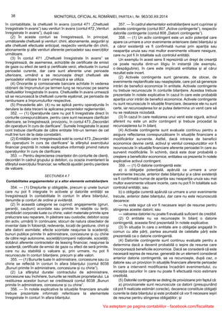 38 MONITORUL OFICIAL AL ROMÂNIEI, PARTEA I, Nr. 963/30.XII.2014
în contabilitate, la cheltuieli în avans (contul 471 „Cheltuieli
înregistrate în avans”) sau venituri în avans (contul 472 „Venituri
înregistrate în avans”), după caz.
(2) În aceste conturi se înregistrează, în principal,
următoarele cheltuieli și venituri: chirii, abonamente, asigurări și
alte cheltuieli efectuate anticipat, respectiv veniturile din chirii,
abonamente și alte venituri aferente perioadelor sau exercițiilor
următoare.
(3) În contul 471 „Cheltuieli înregistrate în avans” se
înregistrează, de asemenea, achizițiile de certificate de emisii
de gaze cu efect de seră și certificate verzi, efectuate în cursul
perioadei curente, dar care sunt aferente unei perioade
ulterioare, urmând a se recunoaște drept cheltuieli ale
perioadelor viitoare în care urmează a se utiliza.
(4) Onorariile și comisioanele bancare achitate în vederea
obținerii de împrumuturi pe termen lung se recunosc pe seama
cheltuielilor înregistrate în avans. Cheltuielile în avans urmează
să se recunoască la cheltuieli curente eșalonat, pe perioada de
rambursare a împrumuturilor respective.
(5) Prevederile alin. (4) nu se aplică pentru operațiunile în
derulare la data trecerii la aplicarea prezentelor reglementări.
352. — (1) Operațiunile care nu pot fi înregistrate direct în
conturile corespunzătoare, pentru care sunt necesare clarificări
ulterioare, se înregistrează, provizoriu, în contul 473 „Decontări
din operațiuni în curs de clarificare”. Sumele înregistrate în acest
cont trebuie clarificate de către entitate într-un termen de cel
mult trei luni de la data constatării.
(2) Entitățile care înregistrează sold la contul 473 „Decontări
din operațiuni în curs de clarificare” la sfârșitul exercițiului
financiar prezintă în notele explicative informații privind natura
operațiunilor în curs de clarificare.
353. — Pentru deprecierea creanțelor din conturile de clienți,
decontări în cadrul grupului și debitori, cu ocazia inventarierii la
sfârșitul exercițiului financiar, se reflectă ajustări pentru pierdere
de valoare.
SECȚIUNEA 4.7
Contabilitatea angajamentelor și a altor elemente extrabilanțiere
354. — (1) Drepturile și obligațiile, precum și unele bunuri
care nu pot fi integrate în activele și datoriile entității se
înregistrează în contabilitate în conturi în afara bilanțului,
denumite și conturi de ordine și evidență.
(2) În această categorie se cuprind: angajamente (giruri,
garanții, cauțiuni) acordate sau primite în relațiile cu terții;
imobilizări corporale luate cu chirie; valori materiale primite spre
prelucrare sau reparare, în păstrare sau custodie; debitori scoși
din activ, urmăriți în continuare; stocuri de natura obiectelor de
inventar date în folosință; redevențe, locații de gestiune, chirii și
alte datorii asimilate; efecte scontate neajunse la scadență;
bunuri publice primite în administrare, concesiune și cu chirie
de către regii autonome, societăți/companii naționale, societăți;
dobânzi aferente contractelor de leasing financiar, neajunse la
scadență; certificate de emisii de gaze cu efect de seră primite,
care nu au stabilită o valoare și, prin urmare, nu pot fi
recunoscute în conturi bilanțiere, precum și alte valori.
355. — (1) Bunurile luate în administrare, concesiune sau cu
chirie se reflectă în conturi în afara bilanțului (contul 8038
„Bunuri primite în administrare, concesiune și cu chirie”).
(2) La sfârșitul duratei contractului de administrare,
concesiune sau închiriere, bunurile se restituie proprietarului. La
restituirea acestor bunuri se creditează contul 8038 „Bunuri
primite în administrare, concesiune și cu chirie”.
356. — În notele explicative la situațiile financiare anuale
trebuie prezentate informații referitoare la elementele
înregistrate în conturi în afara bilanțului.
357. — În cadrul elementelor extrabilanțiere sunt cuprinse și
activele contingente (contul 807 „Active contingente”), respectiv
datoriile contingente (contul 808 „Datorii contingente”).
358. — (1) Un activ contingent este un activ potențial care
apare ca urmare a unor evenimente anterioare datei bilanțului și
a căror existență va fi confirmată numai prin apariția sau
neapariția unuia sau mai multor evenimente viitoare nesigure,
care nu pot fi în totalitate sub controlul entității.
Un exemplu în acest sens îl reprezintă un drept de creanță
ce poate rezulta dintr-un litigiu în instanță (de exemplu,
o despăgubire), în care este implicată entitatea și al cărui
rezultat este incert.
(2) Activele contingente sunt generate, de obicei, de
evenimente neplanificate sau neașteptate, care pot să genereze
intrări de beneficii economice în entitate. Activele contingente
nu trebuie recunoscute în conturile bilanțiere. Acestea trebuie
prezentate în notele explicative în cazul în care este probabilă
apariția unor intrări de beneficii economice. Activele contingente
nu sunt recunoscute în situațiile financiare, deoarece ele nu sunt
certe, iar recunoașterea lor ar putea determina un venit care să
nu se realizeze niciodată.
(3) În cazul în care realizarea unui venit este sigură, activul
aferent nu este un activ contingent și trebuie procedat la
recunoașterea lui în bilanț.
(4) Activele contingente sunt evaluate continuu pentru a
asigura reflectarea corespunzătoare în situațiile financiare a
modificărilor survenite. Astfel, dacă intrarea de beneficii
economice devine certă, activul și venitul corespunzător vor fi
recunoscute în situațiile financiare aferente perioadei în care au
survenit modificările. În schimb, dacă este doar probabilă o
creștere a beneficiilor economice, entitatea va prezenta în notele
explicative activul contingent.
359. — (1) O datorie contingentă este:
a) o obligație potențială, apărută ca urmare a unor
evenimente trecute, anterior datei bilanțului și a cărei existență
va fi confirmată numai de apariția sau neapariția unuia sau mai
multor evenimente viitoare incerte, care nu pot fi în totalitate sub
controlul entității; sau
b) o obligație curentă apărută ca urmare a unor evenimente
trecute, anterior datei bilanțului, dar care nu este recunoscută
deoarece:
— nu este sigur că vor fi necesare ieșiri de resurse pentru
stingerea acestei datorii; sau
— valoarea datoriei nu poate fi evaluată suficient de credibil.
(2) O entitate nu va recunoaște în bilanț o datorie
contingentă, aceasta fiind prezentată în notele explicative.
(3) În situația în care o entitate are o obligație angajată în
comun cu alte părți, partea asumată de celelalte părți este
prezentată ca o datorie contingentă.
(4) Datoriile contingente sunt continuu evaluate pentru a
determina dacă a devenit probabilă o ieșire de resurse care
încorporează beneficiile economice. Dacă se consideră că este
necesară ieșirea de resurse, generată de un element considerat
anterior datorie contingentă, se va recunoaște, după caz, o
datorie sau un provizion în situațiile financiare aferente perioadei
în care a intervenit modificarea încadrării evenimentului, cu
excepția cazurilor în care nu poate fi efectuată nicio estimare
credibilă.
(5) Datoriile contingente se disting de provizioane prin faptul că:
a) provizioanele sunt recunoscute ca datorii (presupunând
că pot fi realizate estimări corecte), deoarece constituie obligații
curente la data bilanțului și este probabil că vor fi necesare ieșiri
de resurse pentru stingerea obligațiilor; și
Va asteptam pe pagina contabililor - facebook.com/fiscalitate
 