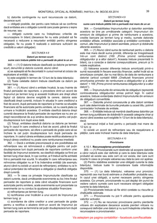 39MONITORUL OFICIAL AL ROMÂNIEI, PARTEA I, Nr. 963/30.XII.2014
b) datoriile contingente nu sunt recunoscute ca datorii,
deoarece sunt:
— obligații posibile, dar pentru care trebuie să se confirme
dacă entitatea are o obligație curentă care poate genera o ieșire
de resurse; sau
— obligații curente care nu îndeplinesc criteriile de
recunoaștere în bilanț (deoarece fie nu este probabil să fie
necesară o reducere a resurselor entității pentru stingerea
obligației, fie nu poate fi realizată o estimare suficient de
credibilă a valorii obligației).
SECȚIUNEA 4.8
Datorii pe termen scurt:
sume care trebuie plătite într-o perioadă de până la un an
360. — (1) O datorie trebuie clasificată ca datorie pe termen
scurt, denumită și datorie curentă, atunci când:
a) se așteaptă să fie decontată în cursul normal al ciclului de
exploatare al entității; sau
b) este exigibilă în termen de 12 luni de la data bilanțului.
(2) Toate celelalte datorii trebuie clasificate ca datorii pe
termen lung.
361. — (1) Atunci când o entitate încalcă, la sau înainte de
finalul perioadei de raportare, o prevedere dintr-un acord de
împrumut pe termen lung și această încălcare are drept efect
faptul că datoria devine exigibilă la cerere, datoria este
clasificată drept curentă, inclusiv în situația în care creditorul a
fost de acord, după perioada de raportare și înainte ca situațiile
financiare să fie autorizate pentru emitere, să nu ceară plata ca
urmare a încălcării acesteia. O entitate clasifică datoria drept
curentă deoarece la finalul perioadei de raportare ea nu are un
drept necondiționat de a-și amâna decontarea pentru cel puțin
douăsprezece luni după acea dată.
(2) Totuși, entitatea clasifică datoria ca datorie pe termen
lung în cazul în care creditorul a fost de acord, până la finalul
perioadei de raportare, să ofere o perioadă de grație care să se
încheie la cel puțin douăsprezece luni după perioada de
raportare, în cadrul căreia entitatea poate rectifica abaterea și în
timpul căreia creditorul nu poate cere rambursarea imediată.
362. — Dacă o entitate preconizează și are posibilitatea să
refinanțeze sau să reînnoiască o obligație pentru cel puțin
douăsprezece luni după perioada de raportare conform unei
facilități de împrumut existente, ea clasifică obligația ca fiind pe
termen lung chiar dacă, în caz contrar, ar fi trebuit să fie achitată
într-o perioadă mai scurtă. În situațiile în care refinanțarea sau
reînnoirea obligației nu ar fi la îndemâna entității (de exemplu
atunci când nu există un acord de refinanțare), entitatea nu ia în
calcul potențialul de refinanțare a obligației și clasifică obligația
drept curentă.
363. — În ceea ce privește împrumuturile clasificate ca
datorii curente, dacă următoarele evenimente au loc între finalul
perioadei de raportare și data când situațiile financiare sunt
autorizate pentru emitere, acele evenimente sunt prezentate ca
evenimente ce nu conduc la ajustarea situațiilor financiare:
a) refinanțarea pe termen lung;
b) rectificarea unei încălcări a unui acord de împrumut pe
termen lung; și
c) acordarea de către creditor a unei perioade de grație
pentru a rectifica o abatere dintr-un acord de împrumut pe
termen lung care se termină la cel puțin douăsprezece luni după
perioada de raportare.
SECȚIUNEA 4.9
Datorii pe termen lung:
sume care trebuie plătite într-o perioadă mai mare de un an
364. — Contabilitatea împrumuturilor și datoriilor asimilate
acestora se ține pe următoarele categorii: împrumuturi din
emisiuni de obligațiuni și prime de rambursare a acestora,
credite bancare pe termen lung și mediu, sumele datorate
entităților afiliate, entităților asociate și entităților controlate în
comun, alte împrumuturi și datorii asimilate, precum și dobânzile
aferente acestora.
365. — (1) Atunci când suma de rambursat pentru o datorie
este mai mare decât suma primită, diferența se înregistrează
într-un cont distinct (169 „Prime privind rambursarea
obligațiunilor și a altor datorii”). Aceasta trebuie prezentată în
bilanț, ca o corecție a datoriei corespunzătoare, precum și în
notele explicative.
(2) Valoarea acestei diferențe trebuie amortizată printr-o
sumă rezonabilă în fiecare exercițiu financiar, astfel încât să se
amortizeze complet, dar nu mai târziu de data de rambursare a
datoriei (articol contabil 6868 „Cheltuieli financiare privind
amortizarea primelor de rambursare a obligațiunilor și a altor
datorii” = 169 „Prime privind rambursarea obligațiunilor și a altor
datorii”).
366. — Împrumuturile din emisiunile de obligațiuni reprezintă
contravaloarea obligațiunilor emise potrivit legii. În cadrul
acestora, trebuie evidențiate distinct împrumuturile din emisiuni
de obligațiuni convertibile.
367. — Datoriile privind concesiunile și alte datorii similare
sunt cele determinate de bunurile preluate cu acest titlu, potrivit
contractelor încheiate de entitate.
368. — Entitățile trebuie să mențină clasificarea datoriilor pe
termen lung purtătoare de dobândă în această categorie chiar și
atunci când acestea sunt exigibile în 12 luni de la data bilanțului,
dacă:
a) termenul inițial a fost pentru o perioadă mai mare de
12 luni; și
b) există un acord de refinanțare sau de reeșalonare a
plăților, care este încheiat înainte de data bilanțului.
SECȚIUNEA 4.10
Provizioane
4.10.1. Recunoașterea provizioanelor
369. — (1) Provizioanele sunt destinate să acopere datoriile
a căror natură este clar definită și care la data bilanțului este
probabil să existe sau este cert că vor exista, dar care sunt
incerte în ceea ce privește valoarea sau data la care vor apărea.
(2) Pentru stabilirea existenței unei obligații curente la data
bilanțului, trebuie luate în considerare toate informațiile
disponibile.
370. — (1) La data bilanțului, valoarea unui provizion
reprezintă cea mai bună estimare a cheltuielilor probabile sau,
în cazul unei obligații, a sumei necesare pentru stingerea
acesteia. Ca urmare, provizioanele nu pot depăși din punct de
vedere valoric sumele care sunt necesare stingerii obligației
curente la data bilanțului.
(2) Provizioanele trebuie să fie strict corelate cu riscurile și
cheltuielile estimate.
371. — Provizioanele nu pot fi utilizate pentru ajustarea
valorilor activelor.
372. — (1) Nu se recunosc provizioane pentru pierderile
viitoare din exploatare deoarece aceste pierderi viitoare nu
corespund definiției unei datorii și nu sunt îndeplinite criteriile de
recunoaștere a provizioanelor.
Va asteptam pe pagina contabililor - facebook.com/fiscalitate
 