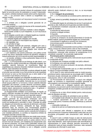40 MONITORUL OFICIAL AL ROMÂNIEI, PARTEA I, Nr. 963/30.XII.2014
(2) Previzionarea unor pierderi viitoare din exploatare indică
faptul că anumite active de exploatare ar putea fi depreciate.
Ca urmare, entitatea testează aceste active pentru depreciere.
373. — Un provizion este o datorie cu exigibilitate sau
valoare incertă.
374. — (1) Un provizion va fi recunoscut numai în momentul
în care:
— o entitate are o obligație curentă generată de un
eveniment anterior;
— este probabil ca o ieșire de resurse să fie necesară pentru
a onora obligația respectivă; și
— poate fi realizată o estimare credibilă a valorii obligației.
Dacă aceste condiții nu sunt îndeplinite, nu va fi recunoscut
un provizion.
(2) O obligație curentă este o obligație legală sau implicită.
(3) În înțelesul prezentelor reglementări:
a) o obligație legală este obligația care rezultă:
— dintr-un contract (în mod explicit sau implicit);
— din legislație; sau
— din alt efect al legii;
b) o obligație implicită (de exemplu, obligația prin care o
entitate se angajează să efectueze plăți compensatorii
personalului disponibilizat) este obligația care rezultă din
acțiunile unei entități în cazul în care:
— prin stabilirea unei practici anterioare, prin politica scrisă
a firmei sau dintr-o declarație suficient de specifică, entitatea a
indicat partenerilor săi că își asumă anumite responsabilități; și
— ca rezultat, entitatea a indus partenerilor ideea că își va
onora acele responsabilități.
375. — (1) Provizioanele se pot distinge de alte datorii, cum
ar fi datoriile din credite comerciale sau cheltuielile angajate, dar
neplătite, datorită factorului de incertitudine legat de
exigibilitatea sau valoarea viitoarelor cheltuieli necesare stingerii
datoriei. Spre deosebire de acestea:
a) datoriile din credite comerciale constituie obligații de plată
a bunurilor sau serviciilor ce au fost primite de la sau expediate
de furnizori și care au fost facturate sau a căror plată a fost
convenită în mod oficial cu furnizorii; și
b) cheltuielile angajate sunt obligațiile de plată pentru bunuri
și servicii care au fost primite de la sau expediate de furnizori,
dar care nu au fost încă plătite, facturate sau nu s-a convenit
oficial asupra plății lor cu furnizorul, inclusiv salariile datorate
angajaților (de exemplu, sumele aferente concediului plătit).
Deși uneori este necesară o estimare a valorii sau exigibilității
acestor datorii, elementul de incertitudine este — în general —
mult mai redus decât în cazul provizioanelor.
(2) Angajamentele entităților sunt prezentate, de regulă, ca
parte a datoriilor rezultate din credite comerciale sau din alte
activități, în timp ce provizioanele sunt raportate separat.
376. — (1) Se recunosc provizioane doar pentru acele
obligații generate de evenimente anterioare care sunt
independente de acțiunile viitoare ale entității (de exemplu,
modul de desfășurare a activității în viitor). Exemple de astfel
de obligații sunt amenzile sau costurile de eliminare a efectelor
negative, produse mediului, pedepsite de lege, ambele
generând ieșiri de resurse care încorporează beneficii
economice, indiferent de acțiunile viitoare ale entității. Similar, o
entitate recunoaște un provizion pentru costurile de închidere a
unei instalații petroliere, cu condiția ca respectiva entitate să
remedieze daunele produse deja.
(2) Dacă o entitate poate intenționa sau poate avea nevoie,
datorită presiunilor de ordin comercial sau cerințelor de ordin
legal, să efectueze cheltuieli pentru a putea acționa într-un
anumit mod (de exemplu, prin instalarea de echipamente care
să elimine poluarea), ea poate evita cheltuielile viitoare prin
diverse acțiuni, de exemplu, prin modificarea procedeului de
fabricație. Ca urmare, entitatea nu are o obligație curentă
aferentă acelei cheltuieli viitoare și, deci, nu va recunoaște
niciun provizion.
4.10.2. Categorii de provizioane
377. — (1) Provizioanele se constituie pentru elemente cum
sunt:
a) litigii, amenzi și penalități, despăgubiri, daune și alte datorii
incerte;
b) cheltuielile legate de activitatea de service în perioada de
garanție și alte cheltuieli privind garanția acordată clienților;
c) dezafectare imobilizări corporale și alte acțiuni similare
legate de acestea;
d) acțiunile de restructurare;
e) pensii și obligații similare;
f) impozite;
g) terminarea contractului de muncă;
h) prime ce urmează a se acorda personalului în funcție de
profitul realizat, potrivit prevederilor legale sau contractuale;
i) provizioane în legătură cu acorduri de concesiune;
j) provizioane pentru contracte cu titlu oneros;
k) alte provizioane.
(2) Contabilitatea provizioanelor se ține pe feluri, în funcție de
natura, scopul sau obiectul pentru care au fost constituite.
378. — Tratamentul provizioanelor pentru dezafectarea
imobilizărilor corporale este prevăzut la subsecțiunea 4.4.3
„Imobilizări corporale” din prezentele reglementări.
Provizioane pentru restructurare
379. — (1) Provizioanele pentru restructurare se pot constitui
în următoarele situații:
a) vânzarea sau încetarea activității unei părți a afacerii;
b) închiderea unor sedii ale entității;
c) modificări în structura conducerii, de exemplu, eliminarea
unui nivel de conducere;
d) reorganizări fundamentale care au un efect semnificativ
în natura și scopul activităților entității.
(2) În cazul în care restructurarea este la nivelul grupului,
provizionul pentru restructurare se recunoaște atât în situațiile
financiare anuale individuale ale entității din grup afectate de
restructurare, cât și în cele consolidate.
(3) Provizioanele de restructurare, în cazul unei obligații
legale, se constituie cu respectarea condițiilor generale de
recunoaștere a provizioanelor și a prevederilor legale.
(4) O entitate are o obligație implicită care determină
constituirea unui provizion pentru restructurare atunci când sunt
îndeplinite condițiile generale de recunoaștere a provizioanelor
și entitatea:
a) dispune de un plan oficial detaliat pentru restructurare,
care să stipuleze cel puțin:
— activitatea sau partea de activitate la care se referă;
— principalele locații afectate de planul de restructurare;
— numărul aproximativ de angajați care vor primi
compensații pentru încetarea activității, distribuția și posturile
acestora;
— cheltuielile implicate; și
— data de la care se va implementa planul de restructurare;
și
b) a provocat celor afectați o așteptare că va realiza
restructurarea prin începerea implementării acelui plan sau prin
anunțarea principalelor sale caracteristici celor afectați de
acesta.
În cazul în care o entitate începe un plan de restructurare
sau anunță principalele sale caracteristici celor afectați numai
după data bilanțului, dacă restructurarea este semnificativă și
neprezentarea ar putea influența deciziile economice ale
utilizatorilor luate pe baza situațiilor financiare, este necesară
prezentarea de informații în acest sens.
Va asteptam pe pagina contabililor - facebook.com/fiscalitate
 
