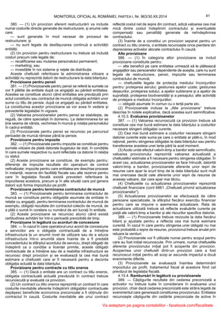 41MONITORUL OFICIAL AL ROMÂNIEI, PARTEA I, Nr. 963/30.XII.2014
380. — (1) Un provizion aferent restructurării va include
numai costurile directe generate de restructurare, și anume cele
care:
— sunt generate în mod necesar de procesul de
restructurare; și
— nu sunt legate de desfășurarea continuă a activității
entității.
(2) Un provizion pentru restructurare nu trebuie să includă
costuri precum cele legate de:
— recalificarea sau mutarea personalului permanent;
— marketing; sau
— investițiile în noi sisteme și rețele de distribuție.
Aceste cheltuieli referitoare la administrarea viitoare a
activității nu reprezintă datorii de restructurare la data bilanțului.
Provizioane pentru pensii
381. — (1) Provizioanele pentru pensii se referă la sumele ce
vor fi plătite de entitate după ce angajații au părăsit entitatea.
Acestea se constituie atunci când entitatea are prevăzută prin
actul constitutiv sau contractul de muncă obligația achitării unor
sume cu titlu de pensie, după ce angajații au părăsit entitatea.
La constituirea acestor provizioane se vor avea în vedere și
prevederile legislației în vigoare.
(2) Valoarea provizioanelor pentru pensii se stabilește, de
regulă, de către specialiști în domeniu. La determinarea lor se
ține seama de vârsta, vechimea în muncă și rotația personalului
în cadrul entității.
(3) Provizioanele pentru pensii se recunosc pe parcursul
perioadei de muncă rămase până la pensie.
Provizioane pentru impozite
382. — (1) Provizioanele pentru impozite se constituie pentru
sumele viitoare de plată datorate bugetului de stat, în condițiile
în care sumele respective nu sunt reflectate ca datorie în relația
cu statul.
(2) Aceste provizioane se constituie, de exemplu pentru:
diferențe de impozite rezultate din operațiuni de control
nefinalizate; impozite pentru care entitatea are deschise procese
în instanță; rezerve din facilități fiscale sau alte rezerve pentru
care în legislația fiscală există prevederi referitoare la
impozitarea acestora, precum și în alte situații care pot genera
datorii sub forma impozitului pe profit.
Provizioane pentru terminarea contractului de muncă
383. — (1) Provizioanele pentru terminarea contractului de
muncă se constituie pentru obligațiile asumate de entitate în
relație cu angajații, pentru terminarea contractului de muncă de
exemplu, obligații rezultate din contractul colectiv de muncă, de
a plăti o sumă în corelare cu numărul de ani lucrați în entitate.
(2) Aceste provizioane se recunosc atunci când există
certitudinea achitării lor într-o perioadă previzibilă de timp.
Provizioane în legătură cu acorduri de concesiune
384. — În cazul în care operatorul unui acord de concesiune
a serviciilor are o obligație contractuală de a întreține
infrastructura la un anumit nivel de utilizare sau de a aduce
infrastructura într-o anumită stare înainte de a fi predată
concedentului la sfârșitul acordului de serviciu, drept obligații de
îndeplinit ca o condiție a licenței primite, aceste obligații
contractuale de a întreține sau de a reabilita infrastructura se
recunosc drept provizion și se evaluează la cea mai bună
estimare a cheltuielii care ar fi necesară pentru a deconta
obligația actuală la data bilanțului.
Provizioane pentru contracte cu titlu oneros
385. — (1) Dacă o entitate are un contract cu titlu oneros,
obligația contractuală actuală prevăzută în contract trebuie
recunoscută și evaluată ca provizion.
(2) Un contract cu titlu oneros reprezintă un contract în care
costurile inevitabile aferente îndeplinirii obligațiilor contractuale
depășesc beneficiile economice preconizate a fi obținute din
contractul în cauză. Costurile inevitabile ale unui contract
reflectă costul net de ieșire din contract, adică valoarea cea mai
mică dintre costul îndeplinirii contractului și eventualele
compensații sau penalități generate de neîndeplinirea
contractului.
(3) Înainte de a constitui un provizion separat pentru un
contract cu titlu oneros, o entitate recunoaște orice pierdere din
deprecierea activelor alocate contractului în cauză.
Alte provizioane
386. — (1) În categoria altor provizioane se includ
provizioane constituite pentru:
— alte beneficii pe care entitatea urmează să le plătească
angajaților sau persoanelor dependente de aceștia, care nu sunt
legate de restructurare, pensii, impozite sau terminarea
contractului de muncă;
— cheltuielile legate de protecția mediului înconjurător
pentru: protejarea aerului; gestiunea apelor uzate; gestiunea
deșeurilor, protejarea solului, a apelor subterane și a apelor de
suprafață; protejarea biodiversității și a peisajului; alte activități
de protejare a mediului înconjurător;
— obligații asumate în comun cu o terță parte etc.
(2) Provizioanele incluse la „Alte provizioane” trebuie
descrise în notele explicative, dacă acestea sunt semnificative.
4.10.3. Evaluarea provizioanelor
387. — (1) Valoarea recunoscută ca provizion trebuie să
constituie cea mai bună estimare la data bilanțului a costurilor
necesare stingerii obligației curente.
(2) Cea mai bună estimare a costurilor necesare stingerii
datoriei curente este suma pe care o entitate ar plăti-o, în mod
rațional, pentru stingerea obligației la data bilanțului sau pentru
transferarea acesteia unei terțe părți la acel moment.
(3) Acolo unde efectul valorii-timp a banilor este semnificativ,
valoarea provizionului reprezintă valoarea actualizată a
cheltuielilor estimate a fi necesare pentru stingerea obligației. În
acest caz, actualizarea provizioanelor se face întrucât, datorită
valorii-timp a banilor, provizioanele aferente unor ieșiri de
resurse care apar la scurt timp de la data bilanțului sunt mult
mai oneroase decât cele aferente unor ieșiri de resurse de
aceeași valoare, dar care apar mai târziu.
(4) Cheltuielile cu actualizarea provizioanelor reprezintă
cheltuieli financiare (cont 6861 „Cheltuieli privind actualizarea
provizioanelor”).
(5) Actualizarea provizioanelor se efectuează de către
persoane specializate, la sfârșitul fiecărui exercițiu financiar
pentru care se impune o asemenea actualizare. Rata de
actualizare utilizată trebuie să reflecte evaluările curente pe
piață ale valorii-timp a banilor și ale riscurilor specifice datoriei.
388. — (1) Provizioanele trebuie revizuite la data fiecărui
bilanț și ajustate pentru a reflecta cea mai bună estimare
curentă. În cazul în care pentru stingerea unei obligații nu mai
este probabilă o ieșire de resurse, provizionul trebuie anulat prin
reluare la venituri.
(2) Provizioanele vor fi utilizate numai pentru scopul pentru
care au fost inițial recunoscute. Prin urmare, numai cheltuielile
aferente provizionului inițial pot fi acoperite din provizion.
Acoperirea unor cheltuieli dintr-un provizion care a fost
recunoscut inițial pentru alt scop ar ascunde impactul a două
evenimente diferite.
(3) Provizioanele se evaluează înaintea determinării
impozitului pe profit, tratamentul fiscal al acestora fiind cel
prevăzut de legislația fiscală.
4.10.4. Rambursări în legătură cu provizioanele
389. — Câștigurile rezultate din cedarea preconizată a
activelor nu trebuie luate în considerare în evaluarea unui
provizion, chiar dacă cedarea preconizată este strâns legată de
evenimentul care generează constituirea provizionului. Entitatea
recunoaște câștigurile din cedările preconizate de active în
Va asteptam pe pagina contabililor - facebook.com/fiscalitate
 