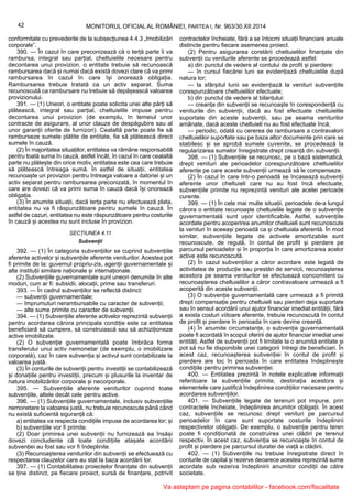 42 MONITORUL OFICIAL AL ROMÂNIEI, PARTEA I, Nr. 963/30.XII.2014
conformitate cu prevederile de la subsecțiunea 4.4.3 „Imobilizări
corporale”.
390. — În cazul în care preconizează că o terță parte îi va
rambursa, integral sau parțial, cheltuielile necesare pentru
decontarea unui provizion, o entitate trebuie să recunoască
rambursarea dacă și numai dacă există dovezi clare că va primi
rambursarea în cazul în care își onorează obligația.
Rambursarea trebuie tratată ca un activ separat. Suma
recunoscută ca rambursare nu trebuie să depășească valoarea
provizionului.
391. — (1) Uneori, o entitate poate solicita unei alte părți să
plătească, integral sau parțial, cheltuielile impuse pentru
decontarea unui provizion (de exemplu, în temeiul unor
contracte de asigurare, al unor clauze de despăgubire sau al
unor garanții oferite de furnizori). Cealaltă parte poate fie să
ramburseze sumele plătite de entitate, fie să plătească direct
sumele în cauză.
(2) În majoritatea situațiilor, entitatea va rămâne responsabilă
pentru toată suma în cauză, astfel încât, în cazul în care cealaltă
parte nu plătește din orice motiv, entitatea este cea care trebuie
să plătească întreaga sumă. În astfel de situații, entitatea
recunoaște un provizion pentru întreaga valoare a datoriei și un
activ separat pentru rambursarea preconizată, în momentul în
care are dovezi că va primi suma în cauză dacă își onorează
obligația.
(3) În anumite situații, dacă terța parte nu efectuează plata,
entitatea nu va fi răspunzătoare pentru sumele în cauză. În
astfel de cazuri, entitatea nu este răspunzătoare pentru costurile
în cauză și acestea nu sunt incluse în provizion.
SECȚIUNEA 4.11
Subvenții
392. — (1) În categoria subvențiilor se cuprind subvențiile
aferente activelor și subvențiile aferente veniturilor. Acestea pot
fi primite de la: guvernul propriu-zis, agenții guvernamentale și
alte instituții similare naționale și internaționale.
(2) Subvențiile guvernamentale sunt uneori denumite în alte
moduri, cum ar fi: subsidii, alocații, prime sau transferuri.
393. — În cadrul subvențiilor se reflectă distinct:
— subvenții guvernamentale;
— împrumuturi nerambursabile cu caracter de subvenții;
— alte sume primite cu caracter de subvenții.
394. — (1) Subvențiile aferente activelor reprezintă subvenții
pentru acordarea cărora principala condiție este ca entitatea
beneficiară să cumpere, să construiască sau să achiziționeze
active imobilizate.
(2) O subvenție guvernamentală poate îmbrăca forma
transferului unui activ nemonetar (de exemplu, o imobilizare
corporală), caz în care subvenția și activul sunt contabilizate la
valoarea justă.
(3) În conturile de subvenții pentru investiții se contabilizează
și donațiile pentru investiții, precum și plusurile la inventar de
natura imobilizărilor corporale și necorporale.
395. — Subvențiile aferente veniturilor cuprind toate
subvențiile, altele decât cele pentru active.
396. — (1) Subvențiile guvernamentale, inclusiv subvențiile
nemonetare la valoarea justă, nu trebuie recunoscute până când
nu există suficientă siguranță că:
a) entitatea va respecta condițiile impuse de acordarea lor; și
b) subvențiile vor fi primite.
(2) Doar primirea unei subvenții nu furnizează ea însăși
dovezi concludente că toate condițiile atașate acordării
subvenției au fost sau vor fi îndeplinite.
(3) Recunoașterea veniturilor din subvenții se efectuează cu
respectarea clauzelor care au stat la baza acordării lor.
397. — (1) Contabilitatea proiectelor finanțate din subvenții
se ține distinct, pe fiecare proiect, sursă de finanțare, potrivit
contractelor încheiate, fără a se întocmi situații financiare anuale
distincte pentru fiecare asemenea proiect.
(2) Pentru asigurarea corelării cheltuielilor finanțate din
subvenții cu veniturile aferente se procedează astfel:
a) din punctul de vedere al contului de profit și pierdere:
— în cursul fiecărei luni se evidențiază cheltuielile după
natura lor;
— la sfârșitul lunii se evidențiază la venituri subvențiile
corespunzătoare cheltuielilor efectuate;
b) din punctul de vedere al bilanțului:
— creanța din subvenții se recunoaște în corespondență cu
veniturile din subvenții, dacă au fost efectuate cheltuielile
suportate din aceste subvenții, sau pe seama veniturilor
amânate, dacă aceste cheltuieli nu au fost efectuate încă;
— periodic, odată cu cererea de rambursare a contravalorii
cheltuielilor suportate sau pe baza altor documente prin care se
stabilesc și se aprobă sumele cuvenite, se procedează la
regularizarea sumelor înregistrate drept creanță din subvenții.
398. — (1) Subvențiile se recunosc, pe o bază sistematică,
drept venituri ale perioadelor corespunzătoare cheltuielilor
aferente pe care aceste subvenții urmează să le compenseze.
(2) În cazul în care într-o perioadă se încasează subvenții
aferente unor cheltuieli care nu au fost încă efectuate,
subvențiile primite nu reprezintă venituri ale acelei perioade
curente.
399. — (1) În cele mai multe situații, perioadele de-a lungul
cărora o entitate recunoaște cheltuielile legate de o subvenție
guvernamentală sunt ușor identificabile. Astfel, subvențiile
acordate pentru acoperirea anumitor cheltuieli sunt recunoscute
la venituri în aceeași perioadă ca și cheltuiala aferentă. În mod
similar, subvențiile legate de activele amortizabile sunt
recunoscute, de regulă, în contul de profit și pierdere pe
parcursul perioadelor și în proporția în care amortizarea acelor
active este recunoscută.
(2) În cazul subvențiilor a căror acordare este legată de
activitatea de producție sau prestări de servicii, recunoașterea
acestora pe seama veniturilor se efectuează concomitent cu
recunoașterea cheltuielilor a căror contravaloare urmează a fi
acoperită din aceste subvenții.
(3) O subvenție guvernamentală care urmează a fi primită
drept compensație pentru cheltuieli sau pierderi deja suportate
sau în sensul acordării unui ajutor financiar imediat entității, fără
a exista costuri viitoare aferente, trebuie recunoscută în contul
de profit și pierdere în perioada în care devine creanță.
(4) În anumite circumstanțe, o subvenție guvernamentală
poate fi acordată în scopul oferirii de ajutor financiar imediat unei
entități. Astfel de subvenții pot fi limitate la o anumită entitate și
pot să nu fie disponibile unei categorii întregi de beneficiari. În
acest caz, recunoașterea subvenției în contul de profit și
pierdere are loc în perioada în care entitatea îndeplinește
condițiile pentru primirea subvenției.
400. — Entitatea prezintă în notele explicative informații
referitoare la subvențiile primite, destinația acestora și
elementele care justifică îndeplinirea condițiilor necesare pentru
acordarea subvențiilor.
401. — Subvențiile legate de terenuri pot impune, prin
contractele încheiate, îndeplinirea anumitor obligații. În acest
caz, subvențiile se recunosc drept venituri pe parcursul
perioadelor în care sunt suportate costurile îndeplinirii
respectivelor obligații. De exemplu, o subvenție pentru teren
poate fi condiționată de construirea unei clădiri pe terenul
respectiv. În acest caz, subvenția se recunoaște în contul de
profit și pierdere pe parcursul duratei de viață a clădirii.
402. — (1) Subvențiile nu trebuie înregistrate direct în
conturile de capital și rezerve deoarece acestea reprezintă sume
acordate sub rezerva îndeplinirii anumitor condiții de către
societate.
Va asteptam pe pagina contabililor - facebook.com/fiscalitate
 