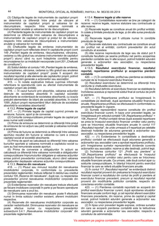 44 MONITORUL OFICIAL AL ROMÂNIEI, PARTEA I, Nr. 963/30.XII.2014
(3) Câștigurile legate de instrumentele de capitaluri proprii
se determină ca diferență între prețul de vânzare al
instrumentelor de capitaluri proprii și valoarea lor de
răscumpărare, respectiv între valoarea nominală a
instrumentelor anulate și valoarea lor de răscumpărare.
(4) Pierderile legate de instrumentele de capitaluri proprii se
determină ca diferență între valoarea de răscumpărare a
instrumentelor de capitaluri proprii și prețul lor de vânzare,
respectiv între valoarea de răscumpărare a instrumentelor
anulate și valoarea lor nominală.
(5) Cheltuielile legate de emiterea instrumentelor de
capitaluri proprii sunt reflectate direct în capitalurile proprii (cont
149 „Pierderi legate de emiterea, răscumpărarea, vânzarea,
cedarea cu titlu gratuit sau anularea instrumentelor de capitaluri
proprii”) atunci când nu sunt îndeplinite condițiile pentru
recunoașterea lor ca imobilizări necorporale (cont 201 „Cheltuieli
de constituire”).
(6) Soldul debitor al contului 149 „Pierderi legate de emiterea,
răscumpărarea, vânzarea, cedarea cu titlu gratuit sau anularea
instrumentelor de capitaluri proprii” poate fi acoperit din
rezultatul reportat și alte elemente ale capitalurilor proprii, potrivit
hotărârii adunării generale a acționarilor sau asociaților.
415. — În notele explicative trebuie cuprinse informații
referitoare la operațiunile care au afectat instrumentele de
capitaluri proprii ale entității.
416. — În cazul fuziunii prin absorbție, valoarea acțiunilor
deținute de societatea absorbită în capitalul societății
absorbante se evidențiază de societatea absorbantă, cu ocazia
preluării elementelor de bilanț ale societății absorbite, în contul
1095 „Acțiuni proprii reprezentând titluri deținute de societatea
absorbită la societatea absorbantă”.
4.13.2. Prime legate de capital
417. — (1) Primele legate de capital cuprind primele de
emisiune, fuziune, aport și de conversie.
(2) Conturile corespunzătoare primelor legate de capital pot
avea numai sold creditor.
(3) Prima de emisiune se determină ca diferență între prețul
de emisiune de noi acțiuni sau părți sociale și valoarea nominală
a acestora.
(4) Prima de fuziune se determină ca diferență între valoarea
aportului rezultat din fuziune și valoarea cu care a crescut
capitalul social al societății absorbante.
(5) Prima de aport se calculează ca diferență între valoarea
bunurilor aportate și valoarea nominală a capitalului social cu
care au fost remunerate aceste aporturi.
(6) Prima de conversie a obligațiunilor în acțiuni se
calculează ca diferență între valoarea nominală a obligațiunilor
corespunzătoare împrumuturilor obligatare și valoarea acțiunilor
emise potrivit prevederilor contractuale, atunci când valoarea
obligațiunilor depășește valoarea acțiunilor corespunzătoare.
4.13.3. Rezerve din reevaluare
418. — (1) Plusul sau minusul rezultat din reevaluarea
imobilizărilor corporale, în conformitate cu prevederile
prezentelor reglementări, trebuie reflectat în debitul sau creditul
contului 105 „Rezerve din reevaluare”, după caz, cu respectarea
prevederilor privind reevaluarea imobilizărilor corporale din
prezentele reglementări.
(2) Evidențierea rezervelor din reevaluare trebuie efectuată
pe fiecare imobilizare corporală în parte și pe fiecare operațiune
de reevaluare care a avut loc.
(3) Diminuarea rezervelor din reevaluare poate fi efectuată
numai în limita soldului creditor existent, aferent imobilizării
respective.
(4) Rezervele din reevaluarea imobilizărilor corporale au
caracter nedistribuibil. Diminuarea rezervelor din reevaluare se
poate efectua numai cu respectarea prevederilor
subsecțiunii 3.4.1 „Reevaluarea imobilizărilor corporale” din
prezentele reglementări.
4.13.4. Rezerve legale și alte rezerve
419. — (1) Contabilitatea rezervelor se ține pe categorii de
rezerve: rezerve legale, rezerve statutare sau contractuale și
alte rezerve.
(2) Rezervele legale se constituie anual din profitul entității,
în cotele și limitele prevăzute de lege, și din alte surse prevăzute
de lege.
(3) Rezervele legale pot fi utilizate numai în condițiile
prevăzute de lege.
(4) Rezervele statutare sau contractuale se constituie anual
din profitul net al entității, conform prevederilor din actul
constitutiv al acesteia.
(5) Alte rezerve neprevăzute de lege sau de statut pot fi
constituite facultativ pe seama profitului net pentru acoperirea
pierderilor contabile sau în alte scopuri, potrivit hotărârii adunării
generale a acționarilor sau asociaților, cu respectarea
prevederilor legale.
4.13.5. Rezultatul exercițiului financiar, rezultatul
reportat, repartizarea profitului și acoperirea pierderii
contabile
420. — (1) În contabilitate, profitul sau pierderea se stabilește
cumulat de la începutul exercițiului financiar.
(2) Rezultatul exercițiului se determină ca diferență între
veniturile și cheltuielile exercițiului.
(3) Rezultatul definitiv al exercițiului financiar se stabilește la
închiderea acestuia și reprezintă soldul final al contului de profit
și pierdere.
421. — (1) Repartizarea profitului se înregistrează în
contabilitate pe destinații, după aprobarea situațiilor financiare
anuale. Repartizarea profitului se efectuează în conformitate cu
prevederile legale în vigoare.
(2) Sumele reprezentând rezerve constituite din profitul
exercițiului financiar curent, în baza unor prevederi legale, se
înregistrează prin articolul contabil 129 „Repartizarea profitului” =
106 „Rezerve”. Profitul contabil rămas după această repartizare
se preia la începutul exercițiului financiar următor celui pentru
care se întocmesc situațiile financiare anuale în contul 117
„Rezultatul reportat”, de unde urmează a fi repartizat pe celelalte
destinații hotărâte de adunarea generală a acționarilor sau
asociaților, cu respectarea prevederilor legale.
422. — (1) Evidențierea în contabilitate a destinațiilor
profitului contabil se efectuează după adunarea generală a
acționarilor sau asociaților care a aprobat repartizarea profitului,
prin înregistrarea sumelor reprezentând dividende cuvenite
acționarilor sau asociaților, rezerve și alte destinații, potrivit legii.
(2) Închiderea conturilor 121 „Profit sau pierdere” și
129 „Repartizarea profitului” se efectuează la începutul
exercițiului financiar următor celui pentru care se întocmesc
situațiile financiare anuale. Ca urmare, cele două conturi apar cu
soldurile corespunzătoare, în bilanțul întocmit pentru exercițiul
financiar la care se referă situațiile financiare anuale.
(3) În contul 117 „Rezultatul reportat” se evidențiază distinct
rezultatul reportat provenit din preluarea la începutul exercițiului
financiar curent a rezultatului din contul de profit și pierdere al
exercițiului financiar precedent, precum și rezultatul reportat
provenit din modificările politicilor contabile, respectiv din
corectarea erorilor contabile.
423. — (1) Pierderea contabilă reportată se acoperă din
profitul exercițiului financiar curent, după aprobarea situațiilor
financiare anuale conform legii, și cel reportat aferent exercițiilor
financiare precedente, din rezerve, prime de capital și capital
social, potrivit hotărârii adunării generale a acționarilor sau
asociaților, cu respectarea prevederilor legale.
(2) În lipsa unor prevederi legale exprese, ordinea surselor
din care se acoperă pierderea contabilă este la latitudinea
adunării generale a acționarilor sau asociaților, respectiv a
consiliului de administrație.
Va asteptam pe pagina contabililor - facebook.com/fiscalitate
 