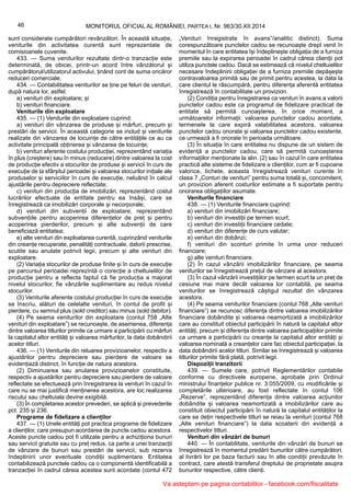 46 MONITORUL OFICIAL AL ROMÂNIEI, PARTEA I, Nr. 963/30.XII.2014
sunt considerate cumpărători revânzători. În această situație,
veniturile din activitatea curentă sunt reprezentate de
comisioanele cuvenite.
433. — Suma veniturilor rezultate dintr-o tranzacție este
determinată, de obicei, printr-un acord între vânzătorul și
cumpărătorul/utilizatorul activului, ținând cont de suma oricăror
reduceri comerciale.
434. — Contabilitatea veniturilor se ține pe feluri de venituri,
după natura lor, astfel:
a) venituri din exploatare; și
b) venituri financiare.
Veniturile din exploatare
435. — (1) Veniturile din exploatare cuprind:
a) venituri din vânzarea de produse și mărfuri, precum și
prestări de servicii. În această categorie se includ și veniturile
realizate din vânzarea de locuințe de către entitățile ce au ca
activitate principală obținerea și vânzarea de locuințe;
b) venituri aferente costului producției, reprezentând variația
în plus (creștere) sau în minus (reducere) dintre valoarea la cost
de producție efectiv a stocurilor de produse și servicii în curs de
execuție de la sfârșitul perioadei și valoarea stocurilor inițiale ale
produselor și serviciilor în curs de execuție, neluând în calcul
ajustările pentru depreciere reflectate;
c) venituri din producția de imobilizări, reprezentând costul
lucrărilor efectuate de entitate pentru ea însăși, care se
înregistrează ca imobilizări corporale și necorporale;
d) venituri din subvenții de exploatare, reprezentând
subvențiile pentru acoperirea diferențelor de preț și pentru
acoperirea pierderilor, precum și alte subvenții de care
beneficiază entitatea;
e) alte venituri din exploatarea curentă, cuprinzând veniturile
din creanțe recuperate, penalități contractuale, datorii prescrise,
scutite sau anulate potrivit legii, precum și alte venituri din
exploatare.
(2) Variația stocurilor de produse finite și în curs de execuție
pe parcursul perioadei reprezintă o corecție a cheltuielilor de
producție pentru a reflecta faptul că fie producția a majorat
nivelul stocurilor, fie vânzările suplimentare au redus nivelul
stocurilor.
(3) Veniturile aferente costului producției în curs de execuție
se înscriu, alături de celelalte venituri, în contul de profit și
pierdere, cu semnul plus (sold creditor) sau minus (sold debitor).
(4) Pe seama veniturilor din exploatare (contul 758 „Alte
venituri din exploatare”) se recunoaște, de asemenea, diferența
dintre valoarea titlurilor primite ca urmare a participării cu mărfuri
la capitalul altor entități și valoarea mărfurilor, la data dobândirii
acelor titluri.
436. — (1) Veniturile din reluarea provizioanelor, respectiv a
ajustărilor pentru depreciere sau pierdere de valoare se
evidențiază distinct, în funcție de natura acestora.
(2) Diminuarea sau anularea provizioanelor constituite,
respectiv a ajustărilor pentru depreciere sau pierdere de valoare
reflectate se efectuează prin înregistrarea la venituri în cazul în
care nu se mai justifică menținerea acestora, are loc realizarea
riscului sau cheltuiala devine exigibilă.
(3) În completarea acestor prevederi, se aplică și prevederile
pct. 235 și 236.
Programe de fidelizare a clienților
437. — (1) Unele entități pot practica programe de fidelizare
a clienților, care presupun acordarea de puncte cadou acestora.
Aceste puncte cadou pot fi utilizate pentru a achiziționa bunuri
sau servicii gratuite sau cu preț redus, ca parte a unei tranzacții
de vânzare de bunuri sau prestări de servicii, sub rezerva
îndeplinirii unor eventuale condiții suplimentare. Entitatea
contabilizează punctele cadou ca o componentă identificabilă a
tranzacției în cadrul căreia acestea sunt acordate (contul 472
„Venituri înregistrate în avans”/analitic distinct). Suma
corespunzătoare punctelor cadou se recunoaște drept venit în
momentul în care entitatea își îndeplinește obligația de a furniza
premiile sau la expirarea perioadei în cadrul căreia clienții pot
utiliza punctele cadou. Dacă se estimează că nivelul cheltuielilor
necesare îndeplinirii obligației de a furniza premiile depășește
contravaloarea primită sau de primit pentru acestea, la data la
care clientul le răscumpără, pentru diferența aferentă entitatea
înregistrează în contabilitate un provizion.
(2) Condiția pentru înregistrarea ca venituri în avans a valorii
punctelor cadou este ca programul de fidelizare practicat de
entitate să permită cunoașterea, în orice moment, a
următoarelor informații: valoarea punctelor cadou acordate,
termenele la care expiră valabilitatea acestora, valoarea
punctelor cadou onorate și valoarea punctelor cadou existente,
ce urmează a fi onorate în perioada următoare.
(3) În situația în care entitatea nu dispune de un sistem de
evidență a punctelor cadou, care să permită cunoașterea
informațiilor menționate la alin. (2) sau în cazul în care entitatea
practică alte sisteme de fidelizare a clienților, cum ar fi cupoane
valorice, tichete, aceasta înregistrează venituri curente în
clasa 7 „Conturi de venituri” pentru suma totală și, concomitent,
un provizion aferent costurilor estimate a fi suportate pentru
onorarea obligațiilor asumate.
Veniturile financiare
438. — (1) Veniturile financiare cuprind:
a) venituri din imobilizări financiare;
b) venituri din investiții pe termen scurt;
c) venituri din investiții financiare cedate;
d) venituri din diferențe de curs valutar;
e) venituri din dobânzi;
f) venituri din sconturi primite în urma unor reduceri
financiare;
g) alte venituri financiare.
(2) În cazul vânzării imobilizărilor financiare, pe seama
veniturilor se înregistrează prețul de vânzare al acestora.
(3) În cazul vânzării investițiilor pe termen scurt la un preț de
cesiune mai mare decât valoarea lor contabilă, pe seama
veniturilor se înregistrează câștigul rezultat din vânzarea
acestora.
(4) Pe seama veniturilor financiare (contul 768 „Alte venituri
financiare”) se recunosc diferența dintre valoarea imobilizărilor
financiare dobândite și valoarea neamortizată a imobilizărilor
care au constituit obiectul participării în natură la capitalul altor
entități, precum și diferența dintre valoarea participațiilor primite
ca urmare a participării cu creanțe la capitalul altor entități și
valoarea nominală a creanțelor care fac obiectul participației, la
data dobândirii acelor titluri. Similar se înregistrează și valoarea
titlurilor primite fără plată, potrivit legii.
Dispoziții tranzitorii
439. — Sumele care, potrivit Reglementărilor contabile
conforme cu directivele europene, aprobate prin Ordinul
ministrului finanțelor publice nr. 3.055/2009, cu modificările și
completările ulterioare, au fost reflectate în contul 106
„Rezerve”, reprezentând diferența dintre valoarea acțiunilor
dobândite și valoarea neamortizată a imobilizărilor care au
constituit obiectul participării în natură la capitalul entităților la
care se dețin respectivele titluri se reiau la venituri (contul 768
„Alte venituri financiare”) la data scoaterii din evidență a
respectivelor titluri.
Venituri din vânzări de bunuri
440. — În contabilitate, veniturile din vânzări de bunuri se
înregistrează în momentul predării bunurilor către cumpărători,
al livrării lor pe baza facturii sau în alte condiții prevăzute în
contract, care atestă transferul dreptului de proprietate asupra
bunurilor respective, către clienți.
Va asteptam pe pagina contabililor - facebook.com/fiscalitate
 