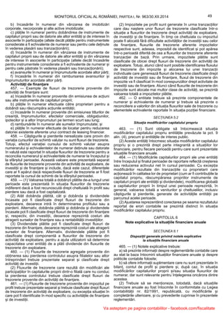 49MONITORUL OFICIAL AL ROMÂNIEI, PARTEA I, Nr. 963/30.XII.2014
b) încasările în numerar din vânzarea de imobilizări
corporale, necorporale și alte active imobilizate;
c) plățile în numerar pentru dobândirea de instrumente de
capitaluri proprii sau de datorie ale altor entități și de interese în
asocierile în participație (altele decât plățile pentru instrumentele
considerate a fi echivalente de numerar sau pentru cele deținute
în vederea plasării sau tranzacționării);
d) încasările în numerar din vânzarea de instrumente de
capitaluri proprii sau de datorie ale altor entități și din vânzarea
de interese în asocierile în participație (altele decât încasările
pentru instrumentele considerate a fi echivalente de numerar și
pentru cele păstrate în vederea plasării sau tranzacționării);
e) avansurile în numerar și împrumuturile acordate altor părți;
f) încasările în numerar din rambursarea avansurilor și
împrumuturilor acordate altor părți.
Activități de finanțare
457. — Exemple de fluxuri de trezorerie provenite din
activități de finanțare sunt:
a) încasările în numerar provenite din emisiunea de acțiuni
sau alte instrumente de capitaluri proprii;
b) plățile în numerar efectuate către proprietari pentru a
dobândi sau răscumpăra acțiunile entității;
c) încasările în numerar provenite din emisiunea titlurilor de
creanță, împrumuturilor, efectelor comerciale, obligațiunilor,
ipotecilor și a altor împrumuturi pe termen scurt sau lung;
d) rambursările în numerar ale sumelor împrumutate; și
e) plățile în numerar efectuate de locatar pentru reducerea
datoriei existente aferente unui contract de leasing financiar.
458. — Câștigurile și pierderile nerealizate care provin din
variația cursurilor de schimb valutar nu sunt fluxuri de trezorerie.
Totuși, efectul variației cursului de schimb valutar asupra
numerarului și echivalentelor de numerar deținute sau datorate
în valută este raportat în situația fluxurilor de trezorerie pentru a
reconcilia numerarul și echivalentele de numerar la începutul și
la sfârșitul perioadei. Această valoare este prezentată separat
de fluxurile de trezorerie provenite din activități de exploatare, de
investiții și de finanțare și include, dacă este cazul, diferențele
care ar fi apărut dacă respectivele fluxuri de trezorerie ar fi fost
raportate la cursul de schimb de la sfârșitul perioadei.
459. — (1) Valoarea totală a dobânzii plătite de-a lungul unei
perioade este prezentată în situația fluxurilor de trezorerie
indiferent dacă a fost recunoscută drept cheltuială în profit sau
pierdere sau dacă a fost capitalizată.
(2) Atât dobânda plătită, cât și dobânda și dividendele
încasate pot fi clasificate drept fluxuri de trezorerie din
exploatare, deoarece intră în determinarea profitului sau a
pierderii. Alternativ, dobânda plătită și dobânda și dividendele
încasate pot fi clasificate drept fluxuri de trezorerie din finanțare
și, respectiv, din investiții, deoarece reprezintă costuri ale
atragerii surselor de finanțare sau a rentabilității investițiilor.
(3) Dividendele plătite pot fi clasificate drept fluxuri de
trezorerie din finanțare, deoarece reprezintă costuri ale atragerii
surselor de finanțare. Alternativ, dividendele plătite pot fi
clasificate drept componentă a fluxurilor de trezorerie din
activități de exploatare, pentru a ajuta utilizatorii să determine
capacitatea unei entități de a plăti dividende din fluxurile de
trezorerie din exploatare.
460. — (1) Fluxurile de trezorerie agregate provenite din
obținerea sau pierderea controlului asupra filialelor sau altor
întreprinderi trebuie prezentate separat și clasificate drept
activități de investiții.
(2) Fluxurile de trezorerie care rezultă din modificări ale
participațiilor în capitalurile proprii dintr-o filială care nu conduc
la pierderea controlului trebuie clasificate drept fluxuri de
trezorerie provenite din activități de finanțare.
461. — (1) Fluxurile de trezorerie provenite din impozitul pe
profit trebuie prezentate separat și trebuie clasificate drept fluxuri
de trezorerie din activități de exploatare, cu excepția situației în
care pot fi identificate în mod specific cu activitățile de finanțare
și de investiții.
(2) Impozitele pe profit sunt generate în urma tranzacțiilor
care dau naștere unor fluxuri de trezorerie clasificate într-o
situație a fluxurilor de trezorerie drept activități de exploatare,
de investiții și de finanțare. În timp ce cheltuiala cu impozitul
poate fi alocată fără dificultate activităților de investiții sau celor
de finanțare, fluxurile de trezorerie aferente impozitelor
respective sunt, adesea, imposibil de identificat și pot apărea
într-o perioadă diferită de cea a fluxurilor de trezorerie aferente
tranzacției de bază. Prin urmare, impozitele plătite sunt
clasificate de obicei drept fluxuri de trezorerie din activități de
exploatare. Totuși, atunci când sunt posibile identificarea fluxului
de trezorerie din impozite și alocarea lui unei tranzacții
individuale care generează fluxuri de trezorerie clasificate drept
activități de investiții sau de finanțare, fluxul de trezorerie din
impozite va fi clasificat în mod corespunzător drept activitate de
investiții sau de finanțare. Atunci când fluxurile de trezorerie din
impozite sunt alocate mai multor clase de activități, se prezintă
valoarea totală a impozitelor plătite.
462. — O entitate trebuie să prezinte componentele de
numerar și echivalente de numerar și trebuie să prezinte o
reconciliere a valorilor din situația fluxurilor sale de trezorerie cu
elementele echivalente raportate în situația poziției financiare.
SECȚIUNEA 5.2
Situația modificărilor capitalului propriu
463. — (1) Sunt obligate să întocmească situația
modificărilor capitalului propriu entitățile prevăzute la pct. 9
alin. (4), precum și entitățile de interes public.
(2) Aceste entități întocmesc situația modificărilor capitalului
propriu și o prezintă drept parte integrantă a situațiilor lor
financiare, pentru fiecare perioadă pentru care sunt prezentate
situațiile financiare anuale.
464. — (1) Modificările capitalurilor proprii ale unei entități
între începutul și finalul perioadei de raportare reflectă creșterea
sau reducerea activului net în cursul perioadei. Cu excepția
modificărilor rezultate din tranzacțiile cu proprietarii care
acționează în calitatea lor de proprietari (cum ar fi contribuțiile la
capitalul propriu, răscumpărarea propriilor instrumente de
capitaluri proprii ale entității și dividendele), modificarea globală
a capitalurilor proprii în timpul unei perioade reprezintă, în
general, valoarea totală a veniturilor și cheltuielilor, inclusiv
câștigurile și pierderile, generate de activitățile entității pe
parcursul acelei perioade.
(2) Ajustarea reprezentând corectarea pe seama rezultatului
reportat de erori contabile se prezintă distinct în situația
modificărilor capitalului propriu.
CAPITOLUL 6
Note explicative la situațiile financiare anuale
SECȚIUNEA 6.1
Dispoziții generale privind notele explicative
la situațiile financiare anuale
465. — (1) Notele explicative trebuie:
a) să prezinte informații despre reglementările contabile care
au stat la baza întocmirii situațiilor financiare anuale și despre
politicile contabile folosite;
b) să ofere informații suplimentare care nu sunt prezentate în
bilanț, contul de profit și pierdere și, după caz, în situația
modificărilor capitalurilor proprii și/sau situația fluxurilor de
numerar, dar sunt relevante pentru înțelegerea oricărora dintre
acestea.
(2) Trebuie să se menționeze, totodată, dacă situațiile
financiare anuale au fost întocmite în conformitate cu Legea
contabilității nr. 82/1991, republicată, cu modificările și
completările ulterioare, și cu prevederile cuprinse în prezentele
reglementări.
Va asteptam pe pagina contabililor - facebook.com/fiscalitate
 