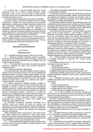 b) o entitate care a întocmit situațiile financiare anuale
prevăzute la pct. 21 va întocmi situații financiare anuale
prevăzute la pct. 20 alin. (2) numai dacă în două exerciții
financiare consecutive nu depășește limitele a două dintre cele
trei criterii prevăzute la pct. 9.
O analiză similară se efectuează și de către microentități.
Ca urmare, pentru întocmirea situațiilor financiare anuale,
încadrarea în criteriile de mărime prevăzute de prezentele
reglementări se efectuează la sfârșitul exercițiului financiar, pe
baza indicatorilor determinați din situațiile financiare ale
exercițiului financiar precedent celui de raportare și a
indicatorilor determinați pe baza datelor din contabilitate și a
balanței de verificare încheiate la sfârșitul exercițiului financiar
curent, utilizându-se cursul de schimb valutar publicat în Jurnalul
Oficial al Uniunii Europene la data de 19 iulie 2013.
15. — Totalul activelor menționat la pct. 9 și 10 constă în
valoarea totală a activelor, așa cum apare prezentată la lit. A—
C de la „Active” din formatul bilanțului prevăzut la pct. 132 sau
din formatul bilanțului prescurtat prevăzut la pct. 451.
CAPITOLUL 2
Dispoziții și principii generale
SECȚIUNEA 2.1
Dispoziții generale
16. — Situațiile financiare anuale constituie un tot unitar.
17. — Obiectivul situațiilor financiare anuale îl constituie
furnizarea de informații despre poziția financiară, performanța
financiară și fluxurile de trezorerie ale unei entități, utile unei
categorii largi de utilizatori.
18. — (1) Elementele direct legate de evaluarea poziției
financiare, reflectate prin bilanț, sunt activele, datoriile și
capitalurile proprii.
(2) În înțelesul prezentelor reglementări:
a) un activ reprezintă o resursă controlată de către entitate ca
rezultat al unor evenimente trecute, de la care se așteaptă să
genereze beneficii economice viitoare pentru entitate. Un activ
este recunoscut în contabilitate și prezentat în bilanț atunci când
este probabilă realizarea unui beneficiu economic viitor de către
entitate și activul are un cost sau o valoare care poate fi
evaluat/evaluată în mod credibil;
b) o datorie reprezintă o obligație actuală a entității ce
decurge din evenimente trecute și prin decontarea căreia se
așteaptă să rezulte o ieșire de resurse care încorporează
beneficii economice. O datorie este recunoscută în contabilitate
și prezentată în bilanț atunci când este probabil că o ieșire de
resurse încorporând beneficii economice va rezulta din
decontarea unei obligații prezente și când valoarea la care se va
realiza această decontare poate fi evaluată în mod credibil;
c) capitalurile proprii reprezintă interesul rezidual al
acționarilor sau asociaților în activele unei entități după
deducerea tuturor datoriilor sale.
(3) Beneficiile economice reprezintă potențialul de a
contribui, direct sau indirect, la fluxul de numerar sau
echivalente de numerar către entitate. Această contribuție se
reflectă fie sub forma creșterii intrărilor de numerar, fie sub forma
reducerii ieșirilor de numerar, de exemplu, prin reducerea
costurilor de producție.
Astfel, potențialul poate fi unul productiv, atunci când activul
este utilizat separat sau împreună cu alte active pentru
prestarea de servicii ori producerea de bunuri destinate vânzării
de către entitate. De asemenea, potențialul poate îmbrăca forma
convertibilității în numerar sau echivalente de numerar.
19. — (1) Elementele direct legate de evaluarea performanței
financiare, prin intermediul contului de profit și pierdere, sunt
veniturile și cheltuielile.
(2) În înțelesul prezentelor reglementări, termenii de mai jos
au următoarele semnificații:
a) veniturile constituie creșteri ale beneficiilor economice
înregistrate pe parcursul perioadei contabile, sub formă de intrări
sau creșteri ale activelor ori reduceri ale datoriilor, care se
concretizează în creșteri ale capitalurilor proprii, altele decât cele
rezultate din contribuții ale acționarilor;
b) cheltuielile constituie diminuări ale beneficiilor economice
înregistrate pe parcursul perioadei contabile sub formă de ieșiri
sau scăderi ale valorii activelor ori creșteri ale datoriilor, care se
concretizează în reduceri ale capitalurilor proprii, altele decât
cele rezultate din distribuirea acestora către acționari.
(3) Veniturile sunt recunoscute în contul de profit și pierdere
atunci când se poate evalua în mod credibil o creștere a
beneficiilor economice viitoare legate de creșterea valorii unui
activ sau de scăderea valorii unei datorii. Recunoașterea
veniturilor se realizează simultan cu recunoașterea creșterii de
active sau reducerii datoriilor (de exemplu, creșterea netă a
activelor, rezultată din vânzarea produselor sau serviciilor, ori
descreșterea datoriilor ca rezultat al anulării unei datorii).
(4) Cheltuielile sunt recunoscute în contul de profit și pierdere
atunci când se poate evalua în mod credibil o diminuare a
beneficiilor economice viitoare legate de o diminuare a valorii
unui activ sau de o creștere a valorii unei datorii. Recunoașterea
cheltuielilor are loc simultan cu recunoașterea creșterii valorii
datoriilor sau reducerii valorii activelor (de exemplu, drepturile
salariale angajate sau amortizarea echipamentelor).
20. — (1) Microentitățile întocmesc situații financiare anuale
în condițiile prevăzute la secțiunea 12.1 „Scutiri pentru
microentități”.
(2) Entitățile prevăzute la pct. 9 alin. (3) întocmesc situații
financiare anuale care cuprind:
— bilanț prescurtat,
— cont de profit și pierdere,
— notele explicative la situațiile financiare anuale.
(3) Bilanțul prescurtat are formatul prevăzut la pct. 451.
(4) Opțional, entitățile prevăzute la pct. 9 alin. (3) pot întocmi
situația modificărilor capitalului propriu și/sau situația fluxurilor
de trezorerie.
21. — Entitățile prevăzute la pct. 9 alin. (4), precum și
entitățile de interes public întocmesc situații financiare anuale
care cuprind:
— bilanț;
— cont de profit și pierdere;
— situația modificărilor capitalului propriu;
— situația fluxurilor de trezorerie;
— notele explicative la situațiile financiare anuale.
22. — (1) În cazul entităților nou-înființate, acestea pot
întocmi pentru primul exercițiu financiar de raportare situațiile
financiare anuale prevăzute fie la pct. 20, fie la pct. 21 sau în
formatul aplicabil microentităților.
(2) Pentru al doilea exercițiu financiar de raportare, aceste
entități analizează indicatorii determinați din situațiile financiare
ale anului precedent și indicatorii determinați pe baza datelor
din contabilitate și a balanței de verificare încheiate la sfârșitul
exercițiului financiar curent, întocmind situații financiare anuale
în funcție de criteriile de mărime înregistrate.
(3) Prevederile prezentului punct nu se aplică entităților de
interes public.
23. — Situațiile financiare anuale se întocmesc în mod clar
și în concordanță cu prevederile prezentelor reglementări.
24. — Situațiile financiare anuale trebuie să ofere o imagine
fidelă a activelor, datoriilor, poziției financiare și a profitului sau
pierderii entității.
25. — Dacă aplicarea prevederilor prezentelor reglementări
nu este suficientă pentru a oferi o imagine fidelă a activelor, a
datoriilor, a poziției financiare și a profitului sau pierderii entității,
MONITORUL OFICIAL AL ROMÂNIEI, PARTEA I, Nr. 963/30.XII.20146
Va asteptam pe pagina contabililor - facebook.com/fiscalitate
 