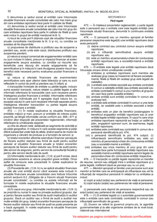 52 MONITORUL OFICIAL AL ROMÂNIEI, PARTEA I, Nr. 963/30.XII.2014
l) denumirea și sediul social al entității care întocmește
situațiile financiare anuale consolidate ale celui mai mare grup
din care entitatea raportoare face parte în calitate de filială;
m) denumirea și sediul social al entității care întocmește
situațiile financiare anuale consolidate ale celui mai mic grup din
care entitatea raportoare face parte în calitate de filială și care
este inclus în grupul de entități menționat la lit. l);
n) locul de unde pot fi obținute copii ale situațiilor financiare
anuale consolidate menționate la lit. l) și m), cu condiția ca
acestea să fie disponibile;
o) propunerea de distribuire a profitului sau de acoperire a
pierderii sau, acolo unde este cazul, distribuirea profitului sau
acoperirea pierderii;
p) natura și scopul comercial ale angajamentelor entității care
nu sunt incluse în bilanț, precum și impactul financiar al acelor
angajamente asupra acesteia, cu condiția ca riscurile sau
beneficiile care decurg din aceste angajamente să fie
semnificative și în măsura în care divulgarea acestor riscuri sau
beneficii este necesară pentru evaluarea poziției financiare a
entității;
q) natura și efectele financiare ale evenimentelor
semnificative care apar ulterior datei bilanțului și care nu sunt
reflectate în contul de profit și pierdere sau în bilanț; și
r) tranzacțiile încheiate de entitate cu părțile legate, inclusiv
suma acestor tranzacții, natura relației cu părțile legate și alte
informații referitoare la tranzacțiile care sunt necesare pentru
înțelegerea poziției financiare a entității. Informațiile referitoare
la tranzacții individuale pot fi agregate după natura lor, cu
excepția cazului în care sunt necesare informații separate pentru
înțelegerea efectelor tranzacțiilor cu partea legată asupra
poziției financiare a entității.
472. — (1) În notele explicative la situațiile financiare,
entitățile mijlocii și mari, precum și entitățile de interes public
prezintă, pe lângă informațiile cerute conform pct. 468—471 și
oricăror altor dispoziții ale prezentelor reglementări, informații
referitoare la următoarele aspecte:
a) cifra de afaceri netă, defalcată pe segmente de activități și
pe piețe geografice, în măsura în care aceste segmente și piețe
diferă substanțial unele față de altele, ținând seama de modul de
organizare a vânzării de produse și a furnizării de servicii; și
b) totalul onorariilor aferente exercițiului financiar percepute
de fiecare auditor statutar sau firmă de audit pentru auditul
statutar al situațiilor financiare anuale și totalul onorariilor
percepute de fiecare auditor statutar sau firmă de audit pentru
alte servicii de asigurare, pentru servicii de consultanță fiscală și
pentru alte servicii decât cele de audit.
(2) Informațiile menționate la alin. (1) lit. a) pot fi omise, dacă
prezentarea acestora ar aduce prejudicii grave entității. Orice
astfel de omisiune este prezentată în notele explicative la
situațiile financiare.
(3) Prevederile alin. (1) lit. b) nu se aplică situațiilor financiare
anuale ale unei entități atunci când aceasta este inclusă în
situațiile financiare anuale consolidate care trebuie întocmite
potrivit secțiunii 8.2 „Obligația de a întocmi situații financiare
anuale consolidate”, cu condiția ca aceste informații să fie
furnizate în notele explicative la situațiile financiare anuale
consolidate.
(4) În cazul unui grup, informațiile menționate la alin. (1) lit b)
se prezintă nu numai în ceea ce privește auditorul grupului, dar
și pentru fiecare auditor sau firmă de audit implicat(ă) în auditul
grupului. Dacă un auditor sau o firmă de audit a auditat mai
multe entități din grup, totalul onorariilor financiare percepute de
fiecare auditor statutar sau firmă de audit se poate prezenta pe
o bază agregată, în notele explicative la situațiile financiare
anuale consolidate.
SECȚIUNEA 6.4
Părți legate
473. — În înțelesul prezentelor reglementări, o parte legată
este o persoană sau o entitate care este legată entității care
întocmește situații financiare, denumită în continuare entitate
raportoare.
474. — O persoană sau un membru apropiat al familiei
persoanei respective este legat(ă) unei entități raportoare dacă
acea persoană:
(i) deține controlul sau controlul comun asupra entității
raportoare;
(ii) are o influență semnificativă asupra entității
raportoare; sau
(iii) este un membru al personalului-cheie din conducerea
entității raportoare sau a societății-mamă a entității
raportoare.
475. — O entitate este legată unei entități raportoare dacă
întrunește oricare dintre următoarele condiții:
(i) entitatea și entitatea raportoare sunt membre ale
aceluiași grup (ceea ce înseamnă că fiecare societate-
mamă, filială și filială din același grup este legată de
celelalte);
(ii) o entitate este entitate asociată sau entitate controlată
în comun a celeilalte entități (sau entitate asociată sau
entitate controlată în comun a unui membru al grupului
din care face parte cealaltă entitate);
(iii) ambele entități sunt entități controlate în comun ale
aceluiași terț;
(iv) o entitate este entitate controlată în comun a unei terțe
entități, iar cealaltă este o entitate asociată a terței
entități;
(v) entitatea este un plan de beneficii postangajare în
beneficiul angajaților entității raportoare sau ai unei
entități legate entității raportoare. În cazul în care chiar
entitatea raportoare reprezintă ea însăși un astfel de
plan, angajatorii sponsori sunt, de asemenea, legați
entității raportoare;
(vi) entitatea este controlată sau controlată în comun de o
persoană identificată la pct. 474;
(vii) o persoană identificată la pct. 474 subpct. (i)
influențează semnificativ entitatea sau este un
membru al personalului-cheie din conducerea entității
(sau a societății-mamă a entității);
(viii) entitatea sau orice membru al unui grup din care
aceasta face parte furnizează entității raportoare sau
societății-mamă a entității raportoare servicii legate de
personalul-cheie din conducerea entității respective.
476. — O tranzacție cu părțile legate reprezintă un transfer
de resurse, servicii sau obligații între o entitate raportoare și o
parte legată, indiferent dacă se percepe sau nu un preț.
477. — Membrii apropiați ai familiei unei persoane sunt acei
membri ai familiei care se anticipează să influențeze sau să fie
influențați de respectiva persoană în relația lor cu entitatea și
includ:
a) copiii și soțul (soția) sau partenerul de viață ai persoanei;
b) copiii soțului (soției) sau partenerului de viață al persoanei;
și
c) persoanele care depind de persoana respectivă sau de
soțul (soția) sau partenerul de viață al acesteia.
478. — (1) O entitate legată cu o autoritate guvernamentală
este o entitate care este controlată, controlată în comun sau
influențată semnificativ de guvern.
(2) Guvern se referă la guvernul propriu-zis, la agențiile
guvernamentale și la alte organisme similare de la nivel local,
național sau internațional.
Va asteptam pe pagina contabililor - facebook.com/fiscalitate
 