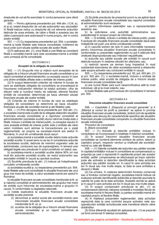55MONITORUL OFICIAL AL ROMÂNIEI, PARTEA I, Nr. 963/30.XII.2014
drepturile de vot să fie exercitate în contul persoanei care oferă
garanția.
500. — Pentru aplicarea prevederilor pct. 494 alin. (1) lit. a),
d) și e), totalul drepturilor de vot ale acționarilor sau asociaților
în filială trebuie redus cu drepturile de vot aferente acțiunilor
deținute de acea entitate, de către o filială a acesteia sau de
către o persoană care acționează în nume propriu, dar în contul
acelor entități.
501. — (1) Cu respectarea prevederilor pct. 504, o societate-
mamă și toate filialele sale trebuie consolidate, indiferent de
locul unde sunt situate sediile sociale ale acelor filiale.
(2) În aplicarea alin. (1), orice filială a unei filiale se consideră
filială a societății-mamă care este societatea-mamă a entității
care urmează să fie consolidată.
SECȚIUNEA 8.3
Exceptări de la obligația de consolidare
502. — (1) Grupurile mici și mijlocii sunt exceptate de la
obligația de a întocmi situații financiare anuale consolidate și un
raport consolidat al administratorilor, cu excepția cazului în care
una dintre entitățile afiliate este o entitate de interes public.
(2) În scopul determinării criteriilor de mărime în funcție de
care se stabilește obligația de consolidare se procedează la
însumarea indicatorilor referitori la totalul activelor, cifra de
afaceri netă și numărul mediu de salariați, aferenți fiecărei
entități de consolidat, determinați pe baza ultimelor situații
financiare anuale ale acelor entități.
(3) Criteriile de mărime în funcție de care se stabilește
obligația de consolidare se determină pe baza situațiilor
financiare anuale ale societății-mamă și ale filialelor sale.
503. — (1) Prin derogare de la prevederile pct. 502 alin. (1),
o societate-mamă este scutită de la obligația elaborării situațiilor
financiare anuale consolidate și a raportului consolidat al
administratorilor (societate scutită) atunci când ea însăși este o
filială, inclusiv o entitate de interes public, cu excepția cazului în
care această entitate de interes public este o entitate ale cărei
valori mobiliare sunt admise la tranzacționare pe o piață
reglementată, iar propria sa societate-mamă are sediul în
România, în unul din următoarele două cazuri:
a) societatea-mamă a societății scutite deține toate acțiunile
societății scutite. În acest sens nu se iau în considerare acțiunile
la societatea scutită, deținute de membrii organelor sale de
administrație, conducere sau de supraveghere, în temeiul unei
obligații legale sau prevăzute în actul constitutiv ori statut; sau
b) societatea-mamă a societății scutite deține 90% ori mai
mult din acțiunile societății scutite, iar restul acționarilor sau
asociaților entității în cauză au aprobat scutirea.
(2) Scutirile prevăzute la alin. (1) trebuie să îndeplinească
cumulativ următoarele condiții:
a) societatea scutită și, cu respectarea prevederilor pct. 504,
toate filialele sale sunt consolidate în situațiile financiare ale unui
grup mai mare de entități, a cărui societate-mamă are sediul în
România;
b) situațiile financiare anuale consolidate menționate la lit. a)
și raportul consolidat al administratorilor ale grupului mai mare
de entități sunt întocmite de societatea-mamă a grupului în
cauză, în conformitate cu legislația națională;
c) notele explicative la situațiile financiare anuale ale
societății scutite prezintă:
(i) denumirea și sediul social ale societății-mamă care
întocmește situațiile financiare anuale consolidate
menționate la lit. a); și
(ii) scutirea de la obligația de a întocmi situații financiare
anuale consolidate și un raport consolidat al
administratorilor.
(3) Scutirile prevăzute de prezentul punct nu se aplică dacă
situațiile financiare anuale consolidate sau raportul consolidat
al administratorilor sunt necesare:
a) pentru informarea salariaților sau a reprezentanților
acestora; sau
b) la solicitarea unei autorități administrative sau
judecătorești în scopuri proprii de informare.
504. — O entitate, inclusiv o entitate de interes public, poate
fi exclusă din situațiile financiare anuale consolidate dacă este
îndeplinită cel puțin una dintre următoarele condiții:
a) în cazurile extrem de rare în care informațiile necesare
pentru întocmirea situațiilor financiare anuale consolidate în
conformitate cu prezentele reglementări nu pot fi obținute fără
cheltuieli disproporționate sau întârzieri nejustificate;
b) acțiunile sau părțile sociale ale entității în cauză sunt
deținute exclusiv în vederea vânzării lor ulterioare; sau
c) restricții severe pe termen lung împiedică în mod
substanțial exercitarea de către societatea-mamă a drepturilor
sale asupra activelor sau conducerii entității în cauză.
505. — Cu respectarea prevederilor pct. 50, pct. 493 alin. (1)
și pct. 502 alin. (1), o societate-mamă, inclusiv o entitate de
interes public, este scutită de obligația de a întocmi situații
financiare anuale consolidate dacă:
a) are numai filiale care sunt nesemnificative atât la nivel
individual, cât și la nivel colectiv; sau
b) toate filialele sale pot fi excluse din consolidare în temeiul
pct. 504.
SECȚIUNEA 8.4
Întocmirea situațiilor financiare anuale consolidate
506. — Capitolele 2 „Dispoziții și principii generale” și 4
„Bilanțul și contul de profit și pierdere” se aplică în privința
situațiilor financiare anuale consolidate, ținând cont de ajustările
esențiale care decurg din caracteristicile specifice ale situațiilor
financiare anuale consolidate comparativ cu situațiile financiare
anuale individuale.
Proceduri de consolidare
A. Bilanț consolidat
507. — (1) Activele și datoriile entităților incluse în
consolidare se încorporează în totalitate în bilanțul consolidat.
(2) În scopul întocmirii situațiilor financiare anuale
consolidate se combină elemente similare de active, datorii și
capitaluri proprii, respectiv venituri și cheltuieli ale societății-
mamă cu cele ale filialelor.
508. — (1) Valorile contabile ale acțiunilor sau părților sociale
în capitalul entităților incluse în consolidare se compensează cu
proporția pe care o reprezintă în capitalurile proprii ale acestor
entități, astfel: compensarea se efectuează pe baza valorilor
juste ale activelor și datoriilor identificabile la data achiziției
acțiunilor sau părților sociale ori, în cazul în care achiziția are
loc în două sau mai multe etape, la data la care entitatea a
devenit o filială.
(2) Ca urmare, în vederea determinării fondului comercial
sau a fondului comercial negativ, societatea-mamă trebuie să
evalueze activele identificabile dobândite și datoriile asumate la
valorile lor juste de la data achiziției. Această cerință se aplică
și în cazul în care achiziția are loc în două sau mai multe etape.
(3) În scopul compensării prevăzute la alin. (1) se
compensează (elimină) valoarea contabilă a investiției făcute de
societatea-mamă în fiecare filială, cu partea societății-mamă din
capitalul propriu al fiecărei filiale.
(4) În înțelesul prezentelor reglementări, data achiziției
reprezintă data la care controlul asupra activelor nete sau
operațiunilor entității achiziționate este transferat efectiv către
dobânditor.
(5) Orice diferență rezultată din aplicarea alin. (1) se prezintă
ca fond comercial în bilanțul consolidat.
Va asteptam pe pagina contabililor - facebook.com/fiscalitate
 