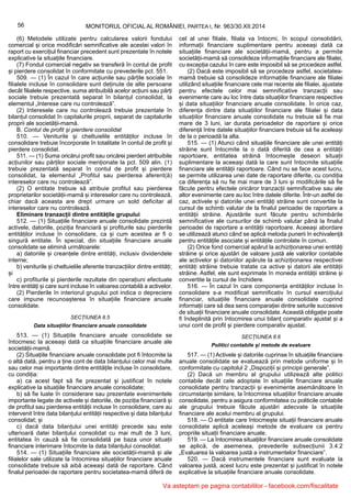 56 MONITORUL OFICIAL AL ROMÂNIEI, PARTEA I, Nr. 963/30.XII.2014
(6) Metodele utilizate pentru calcularea valorii fondului
comercial și orice modificări semnificative ale acestei valori în
raport cu exercițiul financiar precedent sunt prezentate în notele
explicative la situațiile financiare.
(7) Fondul comercial negativ se transferă în contul de profit
și pierdere consolidat în conformitate cu prevederile pct. 551.
509. — (1) În cazul în care acțiunile sau părțile sociale în
filialele incluse în consolidare sunt deținute de alte persoane
decât filialele respective, suma atribuibilă acelor acțiuni sau părți
sociale trebuie prezentată separat în bilanțul consolidat, la
elementul „Interese care nu controlează”.
(2) Interesele care nu controlează trebuie prezentate în
bilanțul consolidat în capitalurile proprii, separat de capitalurile
proprii ale societății-mamă.
B. Contul de profit și pierdere consolidat
510. — Veniturile și cheltuielile entităților incluse în
consolidare trebuie încorporate în totalitate în contul de profit și
pierdere consolidat.
511. — (1) Suma oricărui profit sau oricărei pierderi atribuibile
acțiunilor sau părților sociale menționate la pct. 509 alin. (1)
trebuie prezentată separat în contul de profit și pierdere
consolidat, la elementul „Profitul sau pierderea aferent(ă)
intereselor care nu controlează”.
(2) O entitate trebuie să atribuie profitul sau pierderea
proprietarilor societății-mamă și intereselor care nu controlează,
chiar dacă aceasta are drept urmare un sold deficitar al
intereselor care nu controlează.
Eliminare tranzacții dintre entitățile grupului
512. — (1) Situațiile financiare anuale consolidate prezintă
activele, datoriile, poziția financiară și profiturile sau pierderile
entităților incluse în consolidare, ca și cum acestea ar fi o
singură entitate. În special, din situațiile financiare anuale
consolidate se elimină următoarele:
a) datoriile și creanțele dintre entități, inclusiv dividendele
interne;
b) veniturile și cheltuielile aferente tranzacțiilor dintre entități;
și
c) profiturile și pierderile rezultate din operațiuni efectuate
între entități și care sunt incluse în valoarea contabilă a activelor.
(2) Pierderile în interiorul grupului pot indica o depreciere
care impune recunoașterea în situațiile financiare anuale
consolidate.
SECȚIUNEA 8.5
Data situațiilor financiare anuale consolidate
513. — (1) Situațiile financiare anuale consolidate se
întocmesc la aceeași dată ca situațiile financiare anuale ale
societății-mamă.
(2) Situațiile financiare anuale consolidate pot fi întocmite la
o altă dată, pentru a ține cont de data bilanțului celor mai multe
sau celor mai importante dintre entitățile incluse în consolidare,
cu condiția:
a) ca acest fapt să fie prezentat și justificat în notele
explicative la situațiile financiare anuale consolidate;
b) să fie luate în considerare sau prezentate evenimentele
importante legate de activele și datoriile, de poziția financiară și
de profitul sau pierderea entității incluse în consolidare, care au
intervenit între data bilanțului entității respective și data bilanțului
consolidat; și
c) dacă data bilanțului unei entități precede sau este
ulterioară datei bilanțului consolidat cu mai mult de 3 luni,
entitatea în cauză să fie consolidată pe baza unor situații
financiare interimare întocmite la data bilanțului consolidat.
514. — (1) Situațiile financiare ale societății-mamă și ale
filialelor sale utilizate la întocmirea situațiilor financiare anuale
consolidate trebuie să aibă aceeași dată de raportare. Când
finalul perioadei de raportare pentru societatea-mamă diferă de
cel al unei filiale, filiala va întocmi, în scopul consolidării,
informații financiare suplimentare pentru aceeași dată ca
situațiile financiare ale societății-mamă, pentru a permite
societății-mamă să consolideze informațiile financiare ale filialei,
cu excepția cazului în care este imposibil să se procedeze astfel.
(2) Dacă este imposibil să se procedeze astfel, societatea-
mamă trebuie să consolideze informațiile financiare ale filialei
utilizând situațiile financiare cele mai recente ale filialei, ajustate
pentru efectele celor mai semnificative tranzacții sau
evenimente care au loc între data situațiilor financiare respective
și data situațiilor financiare anuale consolidate. În orice caz,
diferența dintre data situațiilor financiare ale filialei și data
situațiilor financiare anuale consolidate nu trebuie să fie mai
mare de 3 luni, iar durata perioadelor de raportare și orice
diferență între datele situațiilor financiare trebuie să fie aceleași
de la o perioadă la alta.
515. — (1) Atunci când situațiile financiare ale unei entități
străine sunt întocmite la o dată diferită de cea a entității
raportoare, entitatea străină întocmește deseori situații
suplimentare la aceeași dată la care sunt întocmite situațiile
financiare ale entității raportoare. Când nu se face acest lucru,
se permite utilizarea unei date de raportare diferite, cu condiția
ca diferența să nu fie mai mare de 3 luni și modificările să fie
făcute pentru efectele oricăror tranzacții semnificative sau ale
altor evenimente care au loc între datele diferite. Într-un astfel de
caz, activele și datoriile unei entități străine sunt convertite la
cursul de schimb valutar de la finalul perioadei de raportare a
entității străine. Ajustările sunt făcute pentru schimbările
semnificative ale cursurilor de schimb valutar până la finalul
perioadei de raportare a entității raportoare. Aceeași abordare
se utilizează atunci când se aplică metoda punerii în echivalență
pentru entitățile asociate și entitățile controlate în comun.
(2) Orice fond comercial apărut la achiziționarea unei entități
străine și orice ajustări de valoare justă ale valorilor contabile
ale activelor și datoriilor apărute la achiziționarea respectivei
entități străine trebuie tratate ca active și datorii ale entității
străine. Astfel, ele sunt exprimate în moneda entității străine și
convertite la cursul de închidere.
516. — În cazul în care componența entităților incluse în
consolidare s-a modificat semnificativ în cursul exercițiului
financiar, situațiile financiare anuale consolidate cuprind
informații care să dea sens comparației dintre seturile succesive
de situații financiare anuale consolidate. Această obligație poate
fi îndeplinită prin întocmirea unui bilanț comparativ ajustat și a
unui cont de profit și pierdere comparativ ajustat.
SECȚIUNEA 8.6
Politici contabile și metode de evaluare
517. — (1) Activele și datoriile cuprinse în situațiile financiare
anuale consolidate se evaluează prin metode uniforme și în
conformitate cu capitolul 2 „Dispoziții și principii generale”.
(2) Dacă un membru al grupului utilizează alte politici
contabile decât cele adoptate în situațiile financiare anuale
consolidate pentru tranzacții și evenimente asemănătoare în
circumstanțe similare, la întocmirea situațiilor financiare anuale
consolidate, pentru a asigura conformitatea cu politicile contabile
ale grupului trebuie făcute ajustări adecvate la situațiile
financiare ale acelui membru al grupului.
518. — O entitate care întocmește situații financiare anuale
consolidate aplică aceleași metode de evaluare ca pentru
propriile situații financiare anuale.
519. — La întocmirea situațiilor financiare anuale consolidate
se aplică, de asemenea, prevederile subsecțiunii 3.4.2
„Evaluarea la valoarea justă a instrumentelor financiare”.
520. — Dacă instrumentele financiare sunt evaluate la
valoarea justă, acest lucru este prezentat și justificat în notele
explicative la situațiile financiare anuale consolidate.
Va asteptam pe pagina contabililor - facebook.com/fiscalitate
 