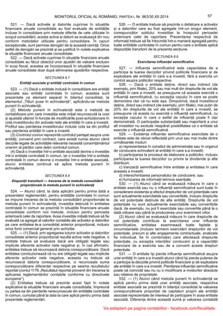 57MONITORUL OFICIAL AL ROMÂNIEI, PARTEA I, Nr. 963/30.XII.2014
521. — Dacă activele și datoriile cuprinse în situațiile
financiare anuale consolidate au fost evaluate de entitățile
incluse în consolidare prin metode diferite de cele utilizate în
scopul consolidării, aceste active și datorii se evaluează din nou
conform metodelor utilizate pentru consolidare. În cazuri
excepționale, sunt permise derogări de la această cerință. Orice
astfel de derogări se prezintă și se justifică în notele explicative
la situațiile financiare anuale consolidate.
522. — Dacă activele cuprinse în situațiile financiare anuale
consolidate au făcut obiectul unor ajustări de valoare exclusiv
în scop fiscal, acestea se încorporează în situațiile financiare
anuale consolidate doar după eliminarea ajustărilor respective.
SECȚIUNEA 8.7
Entități asociate și entități controlate în comun
523. — (1) Dacă o entitate inclusă în consolidare are entități
asociate sau entități controlate în comun, acestea sunt
prezentate ca element separat în bilanțul consolidat, la
elementul „Titluri puse în echivalență”, aplicându-se metoda
punerii în echivalență.
(2) Metoda punerii în echivalență este o metodă de
contabilizare prin care investiția este inițial recunoscută la cost
și ajustată ulterior în funcție de modificările post-achiziționare în
cota investitorului din activele nete ale entității în care a investit.
Profitul sau pierderea investitorului include cota sa din profitul
sau pierderea entității în care a investit.
(3) Controlul comun reprezintă controlul partajat asupra unei
entități, convenit prin contract, care există numai atunci când
deciziile legate de activitățile relevante necesită consimțământul
unanim al părților care dețin controlul comun.
(4) Dacă o investiție într-o entitate asociată devine o investiție
într-o entitate controlată în comun, iar o investiție într-o entitate
controlată în comun devine o investiție într-o entitate asociată,
atunci entitatea continuă să aplice metoda punerii în
echivalență.
SECȚIUNEA 8.8
Dispoziții tranzitorii — trecerea de la metoda consolidării
proporționale la metoda punerii în echivalență
524. — Atunci când, la data aplicării pentru prima dată a
prezentelor reglementări, pentru entitățile controlate în comun
se impune trecerea de la metoda consolidării proporționale la
metoda punerii în echivalență, investiția deținută în entitatea
controlată în comun se prezintă în situațiile financiare anuale
consolidate conform noii metode, inclusiv pentru perioada
anterioară celei de raportare. Acea investiție inițială trebuie să fie
evaluată ca agregat al valorilor contabile ale activelor și datoriilor
pe care entitatea le-a consolidat anterior proporțional, inclusiv
orice fond comercial generat prin achiziție.
525. — (1) Dacă, prin agregarea tuturor activelor și datoriilor
consolidate anterior proporțional rezultă active nete negative, o
entitate trebuie să evalueze dacă are obligații legale sau
implicite aferente activelor nete negative și, în caz afirmativ,
entitatea trebuie să recunoască datoria corespunzătoare. Dacă
entitatea concluzionează că nu are obligații legale sau implicite
aferente activelor nete negative, aceasta nu trebuie să
recunoască datoria corespunzătoare, ci recunoaște suma
corespunzătoare diferenței respective pe seama rezultatului
reportat (contul 1176 „Rezultatul reportat provenit din trecerea la
aplicarea reglementărilor contabile conforme cu directivele
europene”).
(2) Entitatea trebuie să prezinte acest fapt în notele
explicative la situațiile financiare anuale consolidate, împreună
cu partea sa din pierderile nerecunoscute din entitățile controlate
în comun, cumulat până la data la care aplică pentru prima dată
prezentele reglementări.
526. — O entitate trebuie să prezinte o defalcare a activelor
și a datoriilor care au fost agregate într-un singur element,
corespunzător soldului investiției la începutul perioadei
anterioare celei de raportare. Prezentarea respectivă de
informații trebuie să fie întocmită într-o manieră agregată pentru
toate entitățile controlate în comun pentru care o entitate aplică
dispozițiile tranzitorii de la prezenta secțiune.
SECȚIUNEA 8.9
Exercitarea influenței semnificative
527. — Influența semnificativă este capacitatea de a
participa la luarea deciziilor privind politicile financiare și de
exploatare ale entității în care s-a investit, fără a exercita un
control asupra politicilor respective.
528. — Dacă o entitate deține, direct sau indirect (de
exemplu, prin filiale), 20% sau mai mult din drepturile de vot ale
entității în care a investit, se presupune că aceasta exercită o
influență semnificativă, cu excepția cazului în care se poate
demonstra clar că nu este așa. Dimpotrivă, dacă investitorul
deține, direct sau indirect (de exemplu, prin filiale), mai puțin de
20% din drepturile de vot ale entității în care a investit, se
presupune că acesta nu exercită o influență semnificativă, cu
excepția cazului în care o astfel de influență poate fi clar
demonstrată. O participație substanțială sau majoritară a unui
alt investitor nu exclude neapărat posibilitatea ca o entitate să
exercite o influență semnificativă.
529. — Existența influenței semnificative exercitate de o
entitate este de obicei reflectată prin unul sau mai multe dintre
următoarele moduri:
a) reprezentarea în consiliul de administrație sau în organul
de conducere echivalent al entității în care s-a investit;
b) participarea la procesul de elaborare a politicilor, inclusiv
participarea la luarea deciziilor cu privire la dividende și alte
distribuiri;
c) tranzacții semnificative între entitate și entitatea în care
aceasta a investit;
d) interschimbarea personalului de conducere; sau
e) furnizarea de informații tehnice esențiale.
530. — (1) Atunci când se evaluează măsura în care o
entitate exercită sau nu o influență semnificativă sunt luate în
considerare existența și efectul drepturilor de vot potențiale care
sunt actualmente exercitabile sau convertibile, inclusiv drepturile
de vot potențiale deținute de alte entități. Drepturile de vot
potențiale nu sunt actualmente exercitabile sau convertibile
dacă, de exemplu, nu pot fi exercitate sau convertite până la o
dată viitoare sau până la producerea unui eveniment viitor.
(2) Atunci când se evaluează măsura în care drepturile de
vot potențiale contribuie la exercitarea unei influențe
semnificative, entitatea examinează toate faptele și
circumstanțele (inclusiv termenii exercitării drepturilor de vot
potențiale, precum și alte angajamente contractuale, analizate
fie individual, fie în combinație) care afectează drepturile
potențiale, cu excepția intențiilor conducerii și a capacității
financiare de a exercita sau de a converti aceste drepturi
potențiale.
531. — O entitate își pierde influența semnificativă asupra
unei entități în care s-a investit atunci când își pierde puterea de
a participa la deciziile privind politicile financiare și de exploatare
ale entității în care s-a investit. Pierderea influenței semnificative
poate să coincidă sau nu cu o modificare a nivelurilor absolute
sau relative de proprietate.
532. — (1) Atunci când metoda punerii în echivalență se
aplică pentru prima dată unei entități asociate, respectiva
entitate asociată se prezintă în bilanțul consolidat la valoarea
corespunzătoare proporției de capitaluri proprii ale entității
asociate reprezentate de interesul de participare în acea entitate
asociată. Diferența dintre această sumă și valoarea contabilă
Va asteptam pe pagina contabililor - facebook.com/fiscalitate
 
