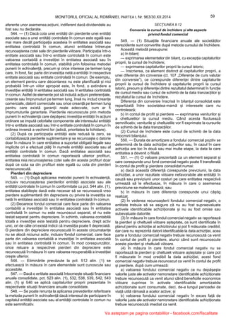 59MONITORUL OFICIAL AL ROMÂNIEI, PARTEA I, Nr. 963/30.XII.2014
aferente unor asemenea acțiuni, indiferent dacă dividendele au
fost sau nu declarate.
544. — (1) Dacă cota unei entități din pierderile unei entități
asociate sau a unei entități controlate în comun este egală sau
mai mare decât participația acesteia în entitatea asociată sau
entitatea controlată în comun, atunci entitatea întrerupe
recunoașterea cotei sale din pierderile viitoare. Participația într-o
entitate asociată sau într-o entitate controlată în comun este
valoarea contabilă a investiției în entitatea asociată sau în
entitatea controlată în comun, stabilită prin folosirea metodei
punerii în echivalență, precum și orice interese pe termen lung
care, în fond, fac parte din investiția netă a entității în respectiva
entitate asociată sau entitate controlată în comun. De exemplu,
un element pentru care decontarea nu este planificată și nici
probabilă într-un viitor apropiat este, în fond, o extindere a
investiției entității în entitatea asociată sau în entitatea controlată
în comun. Astfel de elemente pot să includă acțiuni preferențiale,
creanțe sau împrumuturi pe termen lung, însă nu includ creanțe
comerciale, datorii comerciale sau orice creanță pe termen lung
pentru care există garanții reale adecvate, cum ar fi
împrumuturile garantate. Pierderile recunoscute prin metoda
punerii în echivalență care depășesc investiția entității în acțiuni
ordinare se impută celorlalte componente ale interesului entității
într-o entitate asociată sau într-o entitate controlată în comun în
ordinea inversă a vechimii lor (adică, prioritatea la lichidare).
(2) După ce participația entității este redusă la zero, se
contabilizează pierderile suplimentare și se recunoaște o datorie
doar în măsura în care entitatea a suportat obligații legale sau
implicite ori a efectuat plăți în numele entității asociate sau al
entității controlate în comun. Dacă entitatea asociată sau
entitatea controlată în comun raportează ulterior profituri,
entitatea reia recunoașterea cotei sale din aceste profituri doar
după ce cota sa din profituri este egală cu cota din pierderi
nerecunoscută.
Pierderi din depreciere
545. — (1) După aplicarea metodei punerii în echivalență,
inclusiv recunoașterea pierderilor entității asociate sau ale
entității controlate în comun în conformitate cu pct. 544 alin. (1),
entitatea stabilește dacă este necesar să se recunoască vreo
pierdere suplimentară din depreciere cu privire la investiția sa
netă în entitatea asociată sau în entitatea controlată în comun.
(2) Deoarece fondul comercial care face parte din valoarea
contabilă a investiției în entitatea asociată sau în entitatea
controlată în comun nu este recunoscut separat, el nu este
testat separat pentru depreciere. În schimb, valoarea contabilă
totală a investiției este testată pentru depreciere, drept activ
unic, ori de câte ori există indicii că investiția poate fi depreciată.
O pierdere din depreciere recunoscută în aceste circumstanțe
nu se alocă niciunui activ, inclusiv fondul comercial, care face
parte din valoarea contabilă a investiției în entitatea asociată
sau în entitatea controlată în comun. În mod corespunzător,
orice reluare a respectivei pierderi din depreciere este
recunoscută în măsura în care valoarea recuperabilă a investiției
crește ulterior.
546. — Eliminările prevăzute la pct. 512 alin. (1) se
efectuează în măsura în care elementele sunt cunoscute sau
accesibile.
547. — Dacă o entitate asociată întocmește situații financiare
anuale consolidate, pct. 523 alin. (1), 532, 538, 539, 542, 543
alin. (1) și 546 se aplică capitalurilor proprii prezentate în
respectivele situații financiare anuale consolidate.
548. — Se poate renunța la aplicarea prevederilor referitoare
la metoda punerii în echivalență dacă interesul de participare în
capitalul entității asociate sau al entității controlate în comun nu
este semnificativ.
SECȚIUNEA 8.12
Conversia la cursul de închidere și alte aspecte
privind fondul comercial
549. — (1) Situațiile financiare anuale ale societăților
nerezidente sunt convertite după metoda cursului de închidere.
Această metodă presupune:
a) în bilanț:
— exprimarea elementelor din bilanț, cu excepția capitalurilor
proprii, la cursul de închidere;
— exprimarea capitalurilor proprii la cursul istoric;
— înscrierea, ca element distinct al capitalurilor proprii, a
unei diferențe din conversie (ct. 107 „Diferențe de curs valutar
din conversie”), ce corespunde diferenței dintre capitalurile
proprii la cursul de închidere și capitalurile proprii la cursul
istoric, precum și diferenței dintre rezultatul determinat în funcție
de cursul mediu sau cursul de schimb de la data tranzacțiilor și
rezultatul la cursul de închidere.
Diferența din conversie înscrisă în bilanțul consolidat este
repartizată între societatea-mamă și interesele care nu
controlează;
b) în contul de profit și pierdere — exprimarea veniturilor și
a cheltuielilor la cursul mediu. Când acesta fluctuează
semnificativ, veniturile și cheltuielile vor fi exprimate la cursurile
de schimb de la data tranzacțiilor.
(2) Cursul de închidere este cursul de schimb de la data
întocmirii bilanțului.
550. — Durata de amortizare a fondului comercial pozitiv se
determină de la data achiziției acțiunilor sau, în cazul în care
achiziția are loc în două sau mai multe etape, la data la care
entitatea a devenit o filială.
551. — (1) O valoare prezentată ca un element separat și
care corespunde unui fond comercial negativ poate fi transferată
în contul de profit și pierdere consolidat numai:
a) dacă această diferență corespunde previziunii, la data
achiziției, a unor rezultate viitoare nefavorabile ale entității în
cauză sau previziunii unor costuri pe care entitatea respectivă
urmează să le efectueze, în măsura în care o asemenea
previziune se materializează; sau
b) în măsura în care diferența corespunde unui câștig
realizat.
(2) În vederea recunoașterii fondului comercial negativ, o
entitate trebuie să se asigure că nu au fost supraevaluate
activele identificabile achiziționate și nu au fost omise sau
subevaluate datoriile.
(3) În măsura în care fondul comercial negativ se raportează
la pierderi și cheltuieli viitoare așteptate, ce sunt identificate în
planul pentru achiziție al achizitorului și pot fi măsurate credibil,
dar care nu reprezintă datorii identificabile la data achiziției, acea
parte a fondului comercial negativ trebuie recunoscută ca venit
în contul de profit și pierdere, atunci când sunt recunoscute
aceste pierderi și cheltuieli viitoare.
(4) În măsura în care fondul comercial negativ nu se
raportează la pierderi și cheltuieli viitoare așteptate și care pot
fi măsurate în mod credibil la data achiziției, acest fond
comercial negativ trebuie recunoscut ca venit în contul de profit
și pierdere, după cum urmează:
a) valoarea fondului comercial negativ ce nu depășește
valorile juste ale activelor nemonetare identificabile achiziționate
trebuie recunoscută ca venit atunci când beneficiile economice
viitoare cuprinse în activele identificabile amortizabile
achiziționate sunt consumate, deci, de-a lungul perioadei de
viață utilă rămasă a acelor active; și
b) valoarea fondului comercial negativ în exces față de
valorile juste ale activelor nemonetare identificabile achiziționate
trebuie recunoscută imediat ca venit.
Va asteptam pe pagina contabililor - facebook.com/fiscalitate
 