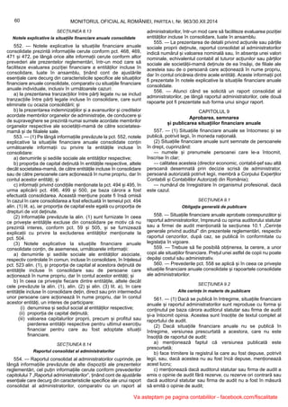 60 MONITORUL OFICIAL AL ROMÂNIEI, PARTEA I, Nr. 963/30.XII.2014
SECȚIUNEA 8.13
Notele explicative la situațiile financiare anuale consolidate
552. — Notele explicative la situațiile financiare anuale
consolidate prezintă informațiile cerute conform pct. 468, 469,
471 și 472, pe lângă orice alte informații cerute conform altor
prevederi ale prezentelor reglementări, într-un mod care să
faciliteze evaluarea poziției financiare a entităților incluse în
consolidare, luate în ansamblu, ținând cont de ajustările
esențiale care decurg din caracteristicile specifice ale situațiilor
financiare anuale consolidate, comparativ cu situațiile financiare
anuale individuale, inclusiv în următoarele cazuri:
a) la prezentarea tranzacțiilor între părți legate nu se includ
tranzacțiile între părți legate incluse în consolidare, care sunt
eliminate cu ocazia consolidării; și
b) la prezentarea indemnizațiilor și a avansurilor și creditelor
acordate membrilor organelor de administrație, de conducere și
de supraveghere se prezintă numai sumele acordate membrilor
organelor respective ale societății-mamă de către societatea-
mamă și de filialele sale.
553. — (1) Pe lângă informațiile prevăzute la pct. 552, notele
explicative la situațiile financiare anuale consolidate conțin
următoarele informații cu privire la entitățile incluse în
consolidare:
a) denumirile și sediile sociale ale entităților respective;
b) proporția de capital deținută în entitățile respective, altele
decât societatea-mamă, de către entitățile incluse în consolidare
sau de către persoanele care acționează în nume propriu, dar în
contul acestor entități; și
c) informații privind condițiile menționate la pct. 494 și 495, în
urma aplicării pct. 496, 499 și 500, pe baza cărora a fost
efectuată consolidarea. Această mențiune poate fi însă omisă
în cazul în care consolidarea a fost efectuată în temeiul pct. 494
alin. (1) lit. a), iar proporția de capital este egală cu proporția de
drepturi de vot deținute.
(2) Informațiile prevăzute la alin. (1) sunt furnizate în ceea
ce privește entitățile excluse din consolidare pe motiv că nu
prezintă interes, conform pct. 59 și 505, și se furnizează
explicații cu privire la excluderea entităților menționate la
pct. 504.
(3) Notele explicative la situațiile financiare anuale
consolidate conțin, de asemenea, următoarele informații:
a) denumirile și sediile sociale ale entităților asociate,
respectiv controlate în comun, incluse în consolidare, în înțelesul
pct. 523 alin. (1), și proporția de capital al acestora deținută de
entitățile incluse în consolidare sau de persoane care
acționează în nume propriu, dar în contul acestor entități; și
b) în ceea ce privește fiecare dintre entitățile, altele decât
cele prevăzute la alin. (1), alin. (2) și alin. (3) lit. a), în care
entitățile incluse în consolidare dețin, direct sau prin intermediul
unor persoane care acționează în nume propriu, dar în contul
acestor entități, un interes de participare:
(i) denumirea și sediul social al entităților respective;
(ii) proporția de capital deținută;
(iii) valoarea capitalurilor proprii, precum și profitul sau
pierderea entității respective pentru ultimul exercițiu
financiar pentru care au fost adoptate situații
financiare.
SECȚIUNEA 8.14
Raportul consolidat al administratorilor
554. — Raportul consolidat al administratorilor cuprinde, pe
lângă informațiile prevăzute de alte dispoziții ale prezentelor
reglementări, cel puțin informațiile cerute conform prevederilor
capitolului 7 „Raportul administratorilor”, ținând cont de ajustările
esențiale care decurg din caracteristicile specifice ale unui raport
consolidat al administratorilor, comparativ cu un raport al
administratorilor, într-un mod care să faciliteze evaluarea poziției
entităților incluse în consolidare, luate în ansamblu.
555. — La prezentarea de detalii privind acțiunile sau părțile
sociale proprii deținute, raportul consolidat al administratorilor
indică numărul și valoarea nominală sau, în absența unei valori
nominale, echivalentul contabil al tuturor acțiunilor sau părților
sociale ale societății-mamă deținute de ea însăși, de filiale ale
acesteia sau de o persoană care acționează în nume propriu,
dar în contul oricăreia dintre acele entități. Aceste informații pot
fi prezentate în notele explicative la situațiile financiare anuale
consolidate.
556. — Atunci când se solicită un raport consolidat al
administratorilor, pe lângă raportul administratorilor, cele două
rapoarte pot fi prezentate sub forma unui singur raport.
CAPITOLUL 9
Aprobarea, semnarea
și publicarea situațiilor financiare anuale
557. — (1) Situațiile financiare anuale se întocmesc și se
publică, potrivit legii, în moneda națională.
(2) Situațiile financiare anuale sunt semnate de persoanele
în drept, cuprinzând:
— numele și prenumele persoanei care le-a întocmit,
înscrise în clar;
— calitatea acesteia (director economic, contabil-șef sau altă
persoană desemnată prin decizie scrisă de administrator,
persoană autorizată potrivit legii, membră a Corpului Experților
Contabili și Contabililor Autorizați din România);
— numărul de înregistrare în organismul profesional, dacă
este cazul.
SECȚIUNEA 9.1
Obligația generală de publicare
558. — Situațiile financiare anuale aprobate corespunzător și
raportul administratorilor, împreună cu opinia auditorului statutar
sau a firmei de audit menționată la secțiunea 10.1 „Cerințe
generale privind auditul” din prezentele reglementări, respectiv
raportul cenzorilor, după caz, se publică în conformitate cu
legislația în vigoare.
559. — Trebuie să fie posibilă obținerea, la cerere, a unor
copii ale situațiilor financiare. Prețul unei astfel de copii nu poate
depăși costul său administrativ.
560. — Prevederile pct. 558 se aplică și în ceea ce privește
situațiile financiare anuale consolidate și rapoartele consolidate
ale administratorilor.
SECȚIUNEA 9.2
Alte cerințe în materie de publicare
561. — (1) Dacă se publică în întregime, situațiile financiare
anuale și raportul administratorilor sunt reproduse cu forma și
conținutul pe baza cărora auditorul statutar sau firma de audit
și-a întocmit opinia. Acestea sunt însoțite de textul complet al
raportului de audit.
(2) Dacă situațiile financiare anuale nu se publică în
întregime, versiunea prescurtată a acestora, care nu este
însoțită de raportul de audit:
a) menționează faptul că versiunea publicată este
prescurtată;
b) face trimitere la registrul la care au fost depuse, potrivit
legii, sau, dacă acestea nu au fost încă depuse, menționează
acest lucru;
c) menționează dacă auditorul statutar sau firma de audit a
emis o opinie de audit fără rezerve, cu rezerve ori contrară sau
dacă auditorul statutar sau firma de audit nu a fost în măsură
să emită o opinie de audit;
Va asteptam pe pagina contabililor - facebook.com/fiscalitate
 