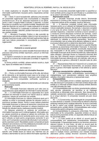 MONITORUL OFICIAL AL ROMÂNIEI, PARTEA I, Nr. 963/30.XII.2014 7
în notele explicative la situațiile financiare sunt furnizate
informațiile suplimentare necesare pentru respectarea cerinței
respective.
26. — Dacă, în cazuri excepționale, aplicarea unei prevederi
din prezentele reglementări este incompatibilă cu obligațiile
prevăzute la pct. 24 și 25, dispoziția respectivă nu se aplică,
pentru a oferi o imagine fidelă a activelor, a datoriilor, a poziției
financiare și a profitului sau a pierderii entității. Neaplicarea unei
astfel de dispoziții se prezintă în notele explicative la situațiile
financiare, împreună cu o explicație a motivelor și a efectelor
sale asupra activelor, datoriilor, poziției financiare și a profitului
sau pierderii entității.
27. — Ministerul Finanțelor Publice și alte autorități de
reglementare pot solicita entităților mijlocii și mari să prezinte în
situațiile financiare anuale unele informații suplimentare față de
cele care trebuie prezentate în concordanță cu prezentele
reglementări.
SECȚIUNEA 2.2
Publicările cu caracter general
28. — Documentul care conține situațiile financiare trebuie să
precizeze denumirea entității raportoare, precum și informații
referitoare la:
a) registrul comerțului la care este păstrat dosarul entității,
împreună cu numărul de înmatriculare al entității în registrul în
cauză;
b) forma juridică a entității, adresa sediului social și, după
caz, faptul că entitatea este în lichidare.
SECȚIUNEA 2.3
Caracteristicile calitative ale informațiilor financiare
29. — Pentru ca informațiile financiare să fie utile, ele trebuie
să fie relevante și să reprezinte exact ceea ce își propun să
reprezinte. Utilitatea informațiilor financiare este amplificată
dacă acestea sunt comparabile, verificabile, oportune și
inteligibile.
30. — Caracteristicile calitative fundamentale sunt relevanța
și reprezentarea exactă.
Relevanță
31. — Informațiile financiare relevante sunt cele care au
capacitatea de a ajuta utilizatorii de informații în luarea deciziilor.
32. — (1) Informațiile financiare au capacitatea de a ajuta
utilizatorii de informații în luarea unor decizii dacă au valoare
predictivă, valoare de confirmare sau ambele.
(2) Informațiile financiare au valoare predictivă dacă pot fi
utilizate ca intrări în procesele aplicate de utilizatori pentru a
previziona rezultate viitoare. Pentru a avea valoare predictivă
informațiile financiare nu trebuie să reprezinte o previziune sau
o prognoză. Informațiile financiare cu valoare predictivă sunt
folosite de utilizatori pentru realizarea propriilor predicții.
(3) Valoarea predictivă și valoarea de confirmare a
informațiilor financiare sunt în strânsă legătură. Informațiile care
au valoare predictivă au adesea și valoare de confirmare. De
exemplu, informațiile privind veniturile pentru anul curent, care
pot fi utilizate ca bază pentru prognozarea veniturilor în anii
viitori, pot fi comparate cu previziunile efectuate în anii anteriori,
pentru exercițiul curent. Rezultatele acestor comparații pot ajuta
utilizatorii să corecteze și să îmbunătățească procesele care au
fost utilizate pentru realizarea acelor previziuni.
Prag de semnificație
33. — Pragul de semnificație este un aspect al relevanței
specific unei entități bazat pe natura sau mărimea sau pe
ambele a elementelor la care se referă informațiile raportate de
entitate. În consecință, prezentele reglementări nu specifică un
nivel cantitativ pentru pragul de semnificație și nu predetermină
ce ar putea fi semnificativ într-o anumită situație.
Reprezentare exactă
34. — Situațiile financiare anuale descriu fenomenele
economice în cuvinte și cifre. Pentru a fi o reprezentare exactă,
o descriere trebuie să fie completă, neutră și fără erori.
35. — O descriere completă include toate informațiile
necesare pentru ca un utilizator să înțeleagă fenomenul descris,
inclusiv explicațiile necesare. De exemplu, o descriere completă
a unui grup de active include cel puțin o descriere a naturii
activelor respective, o descriere numerică a tuturor activelor și
o mențiune privind descrierea numerică (de exemplu, costul
inițial sau valoarea justă). Pentru unele elemente o descriere
completă poate să impună explicații privind faptele semnificative
referitoare la calitatea și natura elementelor, factorilor și
circumstanțelor care ar putea să le afecteze calitatea și natura,
și procesul utilizat pentru a determina descrierile numerice.
36. — O descriere neutră este cea care nu suportă influențe
în selecția și prezentarea informațiilor financiare. O descriere
neutră nu este denaturată, ponderată, accentuată, neaccentuată
sau manipulată în alt fel pentru a crește probabilitatea ca
informațiile financiare să fie primite favorabil sau nefavorabil de
către utilizatori. Informații neutre nu înseamnă informații fără
scop sau fără influență asupra comportamentului acestora.
Informațiile financiare relevante sunt, prin definiție, cele care au
capacitatea de a genera o diferență în deciziile luate de către
utilizatori.
37. — Reprezentarea fără erori înseamnă că nu există erori
sau omisiuni în descrierea fenomenelor, iar procesul utilizat
pentru a genera informațiile raportate a fost selectat și aplicat
fără erori.
Aplicarea caracteristicilor calitative fundamentale
38. — Comparabilitatea, verificabilitatea, oportunitatea și
inteligibilitatea sunt caracteristici calitative care amplifică
utilitatea informațiilor relevante și reprezentate exact.
Comparabilitate
39. – (1) Informațiile privind o entitate raportoare sunt mult
mai utile dacă pot fi comparate cu informații similare despre alte
entități și cu informații similare despre aceeași entitate aferente
unei alte perioade sau date.
(2) Comparabilitatea este una dintre caracteristicile calitative
care permite utilizatorilor să identifice și să înțeleagă
similitudinile și diferențele dintre elemente. Spre deosebire de
celelalte caracteristici calitative, comparabilitatea nu se referă
la un singur element. O comparație necesită cel puțin două
elemente.
40. — (1) Consecvența, deși este legată de comparabilitate,
nu este identică cu aceasta. Consecvența se referă la utilizarea
acelorași metode pentru aceleași elemente, fie de la o perioadă
la alta în cadrul unei entități raportoare, fie într-o singură
perioadă pentru entități diferite. Comparabilitatea este scopul;
consecvența ajută la atingerea acestui scop.
(2) Comparabilitatea nu presupune uniformitate. Pentru ca
informațiile să fie comparabile, aspectele similare ca natură
trebuie să fie prezentate similar, iar aspectele diferite trebuie să
fie prezentate diferit.
41. — (1) Este posibil să se obțină un anumit grad de
comparabilitate prin satisfacerea caracteristicilor calitative
fundamentale. O reprezentare exactă a unui fenomen economic
relevant trebuie, în mod firesc, să aibă un anumit grad de
comparabilitate cu o reprezentare exactă a unui fenomen
economic relevant similar al unei alte entități raportoare.
(2) Deși un fenomen economic unic poate fi reprezentat
exact în multiple moduri, permiterea unor metode contabile
alternative pentru același fenomen economic diminuează
Va asteptam pe pagina contabililor - facebook.com/fiscalitate
 