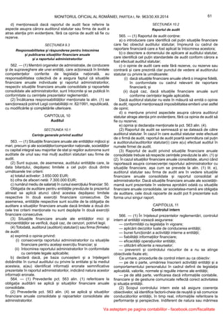 61MONITORUL OFICIAL AL ROMÂNIEI, PARTEA I, Nr. 963/30.XII.2014
d) menționează dacă raportul de audit face referire la
aspecte asupra cărora auditorul statutar sau firma de audit a
atras atenția prin evidențiere, fără ca opinia de audit să fie cu
rezerve.
SECȚIUNEA 9.3
Responsabilitatea și răspunderea pentru întocmirea
și publicarea situațiilor financiare anuale
și a raportului administratorilor
562. — (1) Membrii organelor de administrație, de conducere
și de supraveghere ale unei entități, care acționează în limitele
competențelor conferite de legislația națională, au
responsabilitatea colectivă de a asigura faptul că situațiile
financiare anuale individuale și raportul administratorilor,
respectiv situațiile financiare anuale consolidate și rapoartele
consolidate ale administratorilor, sunt întocmite și se publică în
conformitate cu cerințele prezentelor reglementări.
(2) Încălcarea responsabilităților menționate la alin. (1) se
sancționează potrivit Legii contabilității nr. 82/1991, republicată,
cu modificările și completările ulterioare.
CAPITOLUL 10
Auditul
SECȚIUNEA 10.1
Cerințe generale privind auditul
563. — (1) Situațiile financiare anuale ale entităților mijlocii și
mari, precum și ale societăților/companiilor naționale, societăților
cu capital integral sau majoritar de stat și regiilor autonome sunt
auditate de unul sau mai mulți auditori statutari sau firme de
audit.
(2) Sunt supuse, de asemenea, auditului entitățile care, la
data bilanțului, depășesc limitele a cel puțin două dintre
următoarele trei criterii:
a) totalul activelor: 3.650.000 EUR;
b) cifra de afaceri netă: 7.300.000 EUR;
c) numărul mediu de salariați în cursul exercițiului financiar: 50.
Obligația de auditare pentru entitățile prevăzute la prezentul
alineat se aplică atunci când acestea depășesc limitele
respective în două exerciții financiare consecutive. De
asemenea, entitățile respective sunt scutite de la obligația de
auditare a situațiilor financiare anuale dacă limitele a două din
cele trei criterii menționate nu sunt depășite în două exerciții
financiare consecutive.
(3) Situațiile financiare anuale ale entităților mici și
microentităților se verifică, după caz, de cenzori, potrivit legii.
(4) Totodată, auditorul (auditorii) statutar(i) sau firma (firmele)
de audit:
a) exprimă o opinie privind:
(i) consecvența raportului administratorilor cu situațiile
financiare pentru același exercițiu financiar; și
(ii) întocmirea raportului administratorilor în conformitate
cu cerințele legale aplicabile;
b) declară dacă, pe baza cunoașterii și a înțelegerii
dobândite în cursul auditului cu privire la entitate și la mediul
acesteia, a(au) identificat informații eronate semnificative
prezentate în raportul administratorilor, indicând natura acestor
informații eronate.
564. — (1) Prevederile pct. 563 alin. (1) referitoare la
obligația auditării se aplică și situațiilor financiare anuale
consolidate.
(2) Prevederile pct. 563 alin. (4) se aplică și situațiilor
financiare anuale consolidate și rapoartelor consolidate ale
administratorilor.
SECȚIUNEA 10.2
Raportul de audit
565. — (1) Raportul de audit conține:
a) o introducere care identifică cel puțin situațiile financiare
care fac obiectul auditului statutar, împreună cu cadrul de
raportare financiară care a fost aplicat la întocmirea acestora;
b) o descriere a domeniului de aplicare al auditului statutar,
care identifică cel puțin standardele de audit conform cărora a
fost efectuat auditul statutar;
c) o opinie de audit care este fără rezerve, cu rezerve sau
contrară și care prezintă clar punctul de vedere al auditorului
statutar cu privire la următoarele:
(i) dacă situațiile financiare anuale oferă o imagine fidelă,
în conformitate cu cadrul relevant de raportare
financiară; și
(ii) după caz, dacă situațiile financiare anuale sunt
conforme cerințelor legale aplicabile.
Dacă auditorul statutar nu este în măsură să emită o opinie
de audit, raportul menționează imposibilitatea emiterii unei astfel
de opinii;
d) o mențiune privind aspectele asupra cărora auditorul
statutar atrage atenția prin evidențiere, fără ca opinia de audit să
fie cu rezerve;
e) opinia și declarația menționate la pct. 563 alin. (4).
(2) Raportul de audit se semnează și se datează de către
auditorul statutar. În cazul în care auditul statutar este efectuat
de o firmă de audit, raportul de audit poartă semnătura cel puțin
a auditorului/auditorilor statutar(i) care a(u) efectuat auditul în
numele firmei de audit.
(3) Raportul de audit privind situațiile financiare anuale
consolidate trebuie să respecte cerințele prevăzute la alin. (1) și
(2). În cazul situațiilor financiare anuale consolidate, atunci când
raportează asupra consecvenței raportului administratorilor cu
situațiile financiare, așa cum se prevede la alin. (1) lit. e),
auditorul statutar sau firma de audit are în vedere situațiile
financiare anuale consolidate și raportul consolidat al
administratorilor. Dacă situațiile financiare anuale ale societății-
mamă sunt prezentate în vederea aprobării odată cu situațiile
financiare anuale consolidate, iar societatea-mamă are obligația
de auditare, cele două rapoarte de audit pot fi prezentate sub
forma unui singur raport.
CAPITOLUL 11
Controlul intern
566. — (1) În înțelesul prezentelor reglementări, controlul
intern al entității vizează asigurarea:
— conformității cu legislația în vigoare;
— aplicării deciziilor luate de conducerea entității;
— bunei funcționări a activității interne a entității;
— fiabilității informațiilor financiare;
— eficacității operațiunilor entității;
— utilizării eficiente a resurselor;
— prevenirii și controlului riscurilor de a nu se atinge
obiectivele fixate etc.
Ca urmare, procedurile de control intern au ca obiectiv:
— pe de o parte, urmărirea înscrierii activității entității și a
comportamentului personalului în cadrul definit de legislația
aplicabilă, valorile, normele și regulile interne ale entității;
— pe de altă parte, verificarea dacă informațiile contabile,
financiare și de gestiune comunicate reflectă corect activitatea
și situația entității.
(2) Scopul controlului intern este să asigure coerența
obiectivelor, să identifice factorii-cheie de reușită și să comunice
conducătorilor entității, în timp real, informațiile referitoare la
performanțe și perspective. Indiferent de natura sau mărimea
Va asteptam pe pagina contabililor - facebook.com/fiscalitate
 