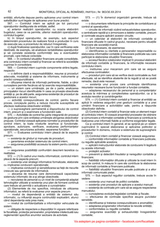 62 MONITORUL OFICIAL AL ROMÂNIEI, PARTEA I, Nr. 963/30.XII.2014
entității, eforturile depuse pentru aplicarea unui control intern
satisfăcător sunt legate de aplicarea unor bune practici.
567. — Controlul intern se aplică pe tot parcursul
operațiunilor desfășurate de entitate, astfel:
a) anterior realizării operațiunilor, cu ocazia elaborării
bugetului, ceea ce va permite, ulterior realizării operațiunilor,
controlul bugetar;
b) în timpul operațiunilor, de exemplu, sub aspectul
determinării procentului de realizare fizică a producției în curs
de execuție sau a procentului de rebuturi înregistrate;
c) după finalizarea operațiunilor, caz în care verificarea este
destinată, de exemplu, să analizeze rentabilitatea operațiunilor
și să constate existența conformității sau a eventualelor
anomalii, care trebuie corectate.
568. — În contextul situațiilor financiare anuale consolidate,
aria controlului intern contabil și financiar se referă la societățile
cuprinse în consolidare.
569. — Controlul intern cuprinde componente strâns legate,
respectiv:
— o definire clară a responsabilităților, resurse și proceduri
adecvate, modalități și sisteme de informare, instrumente și
practici corespunzătoare;
— difuzarea internă de informații pertinente, fiabile, a căror
cunoaștere permite fiecăruia să își exercite responsabilitățile;
— un sistem care urmărește, pe de o parte, analizarea
principalelor riscuri identificabile în ceea ce privește obiectivele
entității și, pe de altă parte, asigurarea existenței de proceduri de
gestionare a acestor riscuri;
— activități corespunzătoare de control, pentru fiecare
proces, concepute pentru a reduce riscurile susceptibile să
afecteze realizarea obiectivelor entității;
— o supraveghere permanentă a dispozitivului de control
intern, precum și o examinare a funcționării sale.
570. — Activitățile de control fac parte integrantă din procesul
de gestiune prin care entitatea urmărește atingerea obiectivelor
propuse. Controlul vizează aplicarea normelor și procedurilor de
control intern, la toate nivelurile ierarhice și funcționale:
aprobare, autorizare, verificare, evaluarea performanțelor
operaționale, securizarea activelor, separarea funcțiilor.
571. — Evaluarea controlului intern pleacă de la aspecte
precum:
— existența de ghiduri și manuale de proceduri;
— garantarea evoluției sistemului de control intern;
— asigurarea posibilității accesului la sistem pentru controlul
extern;
— asigurarea posibilității confruntării descrierii teoretice cu
realitatea.
572. — (1) În cadrul unui mediu informatizat, controlul intern
pleacă de la aspecte precum:
— existența unei strategii informatice formalizate, elaborate
cu implicarea conducerii operaționale;
— implicarea conducerii și sensibilizarea sa față de riscurile
crescute sau generate de informatică;
— alocarea de resurse care demonstrează capacitatea
sistemului informatic de a-și atinge obiectivele;
— recrutarea de personal cu un nivel de competență adaptat
tehnologiilor utilizate și existența unui plan de formare continuă
care trebuie să permită o actualizare a cunoștințelor.
(2) Elementele de risc specifice, introduse de utilizarea
informaticii, se referă la evaluarea unor aspecte precum:
— nivelul de dependență a entității de sistemul său
informatic, cu influență asupra continuității exploatării, atunci
când dependența este prea mare;
— nivelul de confidențialitate a informațiilor vehiculate de
sistem;
— obligația de respectare a dispozițiilor în vigoare referitoare
la fiscalitate, protecția persoanelor, proprietatea intelectuală sau
reglementări specifice anumitor sectoare de activitate.
573. — (1) În domeniul organizării generale, trebuie să
existe:
— o documentare referitoare la principiile de contabilizare și
control al operațiunilor;
— circuite de informații vizând exhaustivitatea operațiunilor,
o centralizare rapidă și o armonizare a datelor contabile, precum
și controale asupra aplicării acestor circuite;
— un calendar al elaborării de informații contabile și
financiare difuzate în cadrul grupului, necesare pentru situațiile
financiare ale societății-mamă.
(2) Sunt necesare, de asemenea:
— identificarea cu claritate a persoanelor responsabile cu
elaborarea informațiilor contabile și financiare publicate sau care
participă la elaborarea situațiilor financiare;
— accesul fiecărui colaborator implicat în procesul elaborării
de informații contabile și financiare, la informațiile necesare
controlului intern;
— instituirea unui mecanism prin care să se asigure
efectuarea controalelor;
— proceduri prin care să se verifice dacă controalele au fost
efectuate, să se identifice abaterile de la regulă și să se poată
remedia, dacă este necesar;
— existența unui proces care urmărește identificarea
resurselor necesare bunei funcționări a funcției contabile;
— adaptarea necesarului de personal și a competențelor
acestuia la mărimea și complexitatea operațiunilor, ca și la
evoluția nevoilor și constrângerilor.
574. — (1) Controlul intern contabil și financiar al entității se
aplică în vederea asigurării unei gestiuni contabile și a unei
urmăriri financiare a activităților sale, pentru a răspunde
obiectivelor definite.
(2) Controlul intern contabil și financiar este un element major
al controlului intern. El vizează ansamblul proceselor de obținere
și comunicare a informației contabile și financiare și contribuie la
realizarea unei informații fiabile și conforme exigențelor legale.
Ca și controlul intern în general, el se sprijină pe un sistem
cuprinzând în special elaborarea și aplicarea politicilor și
procedurilor în domeniu, inclusiv a sistemului de supraveghere
și control.
(3) Controlul intern contabil și financiar vizează asigurarea:
— conformității informațiilor contabile și financiare publicate,
cu regulile aplicabile acestora;
— aplicării instrucțiunilor elaborate de conducere în legătură
cu aceste informații;
— protejării activelor;
— prevenirii și detectării fraudelor și neregulilor contabile și
financiare;
— fiabilității informațiilor difuzate și utilizate la nivel intern în
scop de control, în măsura în care ele contribuie la elaborarea
de informații contabile și financiare publicate;
— fiabilității situațiilor financiare anuale publicate și a altor
informații comunicate pieței.
575. — Sub aspectul regulilor contabile, trebuie avute în
vedere:
— existența unui manual de politici contabile;
— existența unei proceduri de aplicare a acestui manual;
— existența de controale prin care să se asigure respectarea
manualului;
— cunoașterea evoluției legislației contabile și fiscale;
— efectuarea de controale specifice asupra punctelor
sensibile;
— identificarea și tratarea corespunzătoare a anomaliilor;
— adaptarea programelor informatice la nevoile entității;
— conformitatea cu regulile contabile;
— asigurarea exactității și exhaustivității înregistrărilor
contabile;
Va asteptam pe pagina contabililor - facebook.com/fiscalitate
 