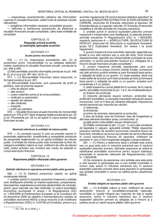 3 JO L 393, 30.12.2006, p. 1.
63MONITORUL OFICIAL AL ROMÂNIEI, PARTEA I, Nr. 963/30.XII.2014
— respectarea caracteristicilor calitative ale informațiilor
cuprinse în situațiile financiare, astfel încât să satisfacă nevoile
utilizatorilor;
— pregătirea informațiilor necesare consolidării grupului;
— definirea și distribuirea procedurilor de elaborare a
situațiilor financiare anuale consolidate, către toate entitățile de
consolidat.
CAPITOLUL 12
Dispoziții privind scutirile
și restricțiile aplicabile scutirilor
SECȚIUNEA 12.1
Scutiri pentru microentități
576. — (1) Cu respectarea prevederilor alin. (2) al
prezentului punct, microentitățile nu au obligația elaborării
notelor explicative la situațiile financiare anuale, prevăzute la
pct. 468 și 469.
(2) Microentitățile prezintă informațiile prevăzute la pct. 468
lit. a), d) și e) și pct. 491 alin. (2) lit. c).
577. — (1) Microentitățile întocmesc bilanț prescurtat, în
formatul prevăzut la pct. 451.
(2) Microentitățile întocmesc cont prescurtat de profit și
pierdere, care să prezinte separat:
— cifra de afaceri netă;
— alte venituri;
— costul materiilor prime și al consumabilelor;
— cheltuieli cu personalul;
— ajustări de valoare;
— alte cheltuieli;
— impozite;
— profit sau pierdere.
578. — Situațiile financiare anuale întocmite de microentități
potrivit pct. 576 și 577 oferă imaginea fidelă prevăzută la pct. 24
și 25. Prevederile pct. 26 nu se aplică în cazul acestor situații
financiare anuale.
SECȚIUNEA 12.2
Restricții referitoare la entitățile de interes public
579. — Cu excepția cazului în care se prevede expres în
prezentele reglementări, simplificările și exceptările prevăzute
de prezentele reglementări nu se aplică entităților de interes
public. O entitate de interes public este considerată ca fiind din
categoria entităților mijlocii și mari, indiferent de cifra de afaceri
netă, totalul activelor sau numărul său mediu de salariați în
cursul exercițiului financiar.
CAPITOLUL 13
Raportarea plăților efectuate către guverne
SECȚIUNEA 13.1
Definiții referitoare la raportarea privind plățile către guverne
580. — (1) În înțelesul prezentului capitol, se aplică
următoarele definiții:
1. entitate activă în industria extractivă înseamnă o entitate
care desfășoară activități ce implică explorarea, prospectarea,
descoperirea, exploatarea și extracția zăcămintelor de minerale,
petrol, gaze naturale sau alte materiale, în cadrul activităților
economice enumerate în anexa I la Regulamentul (CE)
nr. 1.893/2006 al Parlamentului European și al Consiliului din
20 decembrie 2006 de stabilire a Nomenclatorului statistic al
activităților economice NACE a doua revizuire și de modificare
a Regulamentului (CEE) nr. 3.037/90 al Consiliului, precum și a
anumitor regulamente CE privind domenii statistice specifice3, la
secțiunea B INDUSTRIA EXTRACTIVĂ ȘI EXPLOATAREA ÎN
CARIERE, diviziunile 05 Extracția cărbunelui și lignitului, 06
Extracția țițeiului și a gazelor naturale, 07 Extracția minereurilor
metalifere și 08 Alte activități din industria extractivă;
2. entitate activă în sectorul exploatării pădurilor primare
înseamnă o întreprindere care desfășoară, în pădurile primare,
activități prevăzute în Regulamentul (CE) nr. 1.893/2006,
respectiv secțiunea A — AGRICULTURĂ, SILVICULTURĂ ȘI
PESCUIT, diviziunea 02 Silvicultură și exploatare forestieră,
grupa 02.2 Exploatare forestieră, din anexa I la acest
regulament;
3. guvern înseamnă orice autoritate națională, regională sau
locală a unui stat membru sau a unei țări terțe. Sunt incluse
departamentele, agențiile sau întreprinderile controlate de acea
autoritate, în sensul prevederilor secțiunii 8.2 „Obligația de a
întocmi situații financiare anuale consolidate”;
4. proiect înseamnă activități operaționale care sunt
reglementate de un singur contract, licență, locație, concesiune
sau alte acorduri juridice similare și care formează baza pentru
o obligație de plată cu un guvern. Cu toate acestea, dacă mai
multe astfel de acorduri sunt interconectate pe fond și formează
baza pentru o obligație de plată cu un guvern, acestea sunt
considerate a fi un proiect;
5. plată înseamnă o sumă plătită fie în numerar, fie în natură,
pentru activitățile menționate la pct. 1 și 2, de următoarele tipuri:
a) drepturi de producție;
b) impozite percepute asupra venitului, producției sau
profiturilor societăților, cu excepția impozitelor percepute asupra
consumului, cum ar fi taxa pe valoarea adăugată, impozitul pe
venitul personal sau impozitul pe vânzări;
c) redevențe;
d) dividende;
e) prime de semnare, descoperire și producție;
f) taxe de licență, taxe de închiriere, taxe de înregistrare și
alte taxe aferente licențelor și/sau concesiunilor; și
g) plăți pentru îmbunătățiri aduse infrastructurii.
(2) Plățile menționate la alin. (1) pct. 5 sunt cele prevăzute
de legislația în vigoare, aplicabilă entității. Plățile respective
presupun transfer de beneficii economice incluzând fluxuri de
trezorerie, transferuri de bunuri sau prestări de servicii efectuate
în cursul exercițiului financiar de raportare, indiferent de
perioada în care a fost înregistrată obligația corespunzătoare.
581. — (1) Pentru a determina dacă o entitate este activă
sau un grup este activ în industria extractivă sau în sectorul
exploatării pădurilor primare, definițiile respective se referă la
clasificarea activităților economice pentru scopuri statistice,
prezentate în secțiunile relevante ale Regulamentului (CE)
nr. 1.893/2006.
(2) Se consideră, de asemenea, că o entitate care este parte
a unei asocieri în participație sau a unei entități controlate în
comun este activă în industria extractivă sau în sectorul
exploatării pădurilor primare dacă acea asociere în participație
sau entitate controlată în comun se califică pentru clasificarea
NACE.
SECȚIUNEA 13.2
Entități obligate să raporteze plățile către guverne
582. — (1) Entitățile mijlocii și mari, indiferent de natura
acționarilor, precum și societățile/companiile naționale,
societățile cu capital integral sau majoritar de stat și regiile
autonome, active în industria extractivă sau în sectorul
exploatării pădurilor primare au obligația de a întocmi și a
publica anual un raport asupra plăților către guverne.
Va asteptam pe pagina contabililor - facebook.com/fiscalitate
 