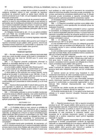 64 MONITORUL OFICIAL AL ROMÂNIEI, PARTEA I, Nr. 963/30.XII.2014
(2) În cazul în care o entitate devine entitate încadrată în
categoria entităților mijlocii și mari, cerințele de raportare
prevăzute de prezentul capitol se aplică dacă criteriile de
mărime prevăzute la pct. 9 alin. (4) sunt depășite două exerciții
financiare consecutive.
(3) Cerințele de raportare prevăzute de prezentul capitol se
aplică și în cazul în care entitatea este parte a unei asocieri în
participație care își desfășoară activitatea în industria extractivă
sau în sectorul exploatării pădurilor primare. În acest caz, plățile
cuprinse în raportul asupra plăților efectuate către guverne se
prezintă în proporția corespunzătoare participării sale la acea
asociere în participație.
(4) Obligația menționată la alin. (1) nu se aplică entităților
care sunt filiale sau societăți-mamă, dacă sunt îndeplinite
cumulativ următoarele condiții:
a) societatea-mamă intră sub incidența legislației naționale;
și
b) plățile efectuate de entitate către guverne sunt incluse în
raportul consolidat asupra plăților către guverne, întocmit de
societatea-mamă respectivă în conformitate cu secțiunea 13.4
„Raportul consolidat asupra plăților către guverne”.
SECȚIUNEA 13.3
Conținutul raportului
583. — Nu este necesar ca o plată, indiferent dacă este plată
unică sau o serie de plăți conexe, să fie luată în considerare în
raport dacă este mai mică de 100.000 euro în cursul unui
exercițiu financiar.
584. — (1) Raportul prezintă următoarele informații în
legătură cu activitățile descrise la pct. 580 alin. (1) pct. 1 și 2,
aferente exercițiului financiar în cauză:
a) suma totală a plăților efectuate către fiecare guvern;
b) suma totală pe tip de plată, în conformitate cu pct. 580
alin. (1) pct. 5 lit. a)—g), efectuată către fiecare guvern;
c) dacă plățile au fost atribuite unui proiect specific, suma
totală pe tip de plată, în conformitate cu pct. 580 alin. (1) pct. 5
lit. a)—g), efectuată pentru fiecare astfel de proiect și suma
totală a plăților pentru fiecare astfel de proiect.
(2) Plățile efectuate de entitate pentru obligații impuse la
nivelul entității pot fi prezentate la nivelul acesteia, și nu la nivel
de proiect.
585. — Dacă se efectuează plăți în natură către guverne, ele
sunt raportate în valoare și, dacă este cazul, în volum. Se
prezintă note justificative pentru a explica modul în care a fost
determinată această valoare.
586. — Informațiile publicate cu privire la plățile menționate
în prezenta secțiune reflectă substanța, mai curând decât forma
plății sau a activității în cauză. Plățile și activitățile nu pot fi
separate sau agregate în mod artificial, în vederea evitării
aplicării prezentelor reglementări.
SECȚIUNEA 13.4
Raportul consolidat asupra plăților către guverne
587. — (1) Entitățile mijlocii și mari, precum și entitățile de
interes public, active în industria extractivă sau în sectorul
exploatării pădurilor primare, care intră sub incidența legislației
naționale, au obligația de a întocmi un raport consolidat asupra
plăților efectuate către guverne în conformitate cu pct. 582—586
dacă, în calitate de societăți-mamă, au obligația de a întocmi
situații financiare anuale consolidate în conformitate cu
secțiunea 8.2 „Obligația de a întocmi situații financiare anuale
consolidate”.
(2) O societate-mamă este considerată, de asemenea, a fi
activă în industria extractivă sau în sectorul exploatării pădurilor
primare dacă oricare dintre filialele sale este activă în industria
sau în sectorul menționat. Filialele avute în vedere în acest scop
sunt aceleași cu cele cuprinse în perimetrul de consolidare
utilizat la întocmirea situațiilor financiare anuale consolidate. Ca
urmare, perimetrul de consolidare stabilit potrivit cap. 8 „Situații
financiare anuale consolidate și rapoarte consolidate” este
folosit și pentru aplicarea prevederilor prezentului capitol.
(3) Societatea-mamă și filialele au semnificația prevăzută de
secțiunea 1.2 „Definiții”.
588. — (1) Raportul consolidat cuprinde numai plățile către
guverne rezultate în urma operațiunilor de extracție și/sau de
exploatare forestieră.
(2) În cazul în care o entitate controlată în comun, cuprinsă
în consolidare, își desfășoară activitatea în industria extractivă
sau în sectorul exploatării pădurilor primare, în scopul întocmirii
raportului consolidat prevăzut de prezenta secțiune sunt avute
în vedere plățile corespunzătoare participației deținute în acea
entitate controlată în comun.
589. — (1) Obligația de a întocmi raportul consolidat
menționat la pct. 587 nu se aplică:
a) unei societăți-mamă a unui grup din categoria grupurilor
mici și mijlocii, așa cum acestea sunt definite la pct. 10 alin. (2),
cu excepția cazului în care o entitate afiliată este entitate de
interes public; și
b) unei societăți-mamă reglementate de legislația națională,
care este ea însăși filială, dacă societatea-mamă a acesteia se
află sub incidența legislației naționale.
(2) Dacă un grup din categoria grupurilor mici și mijlocii
include o entitate de interes public, întregul grup este tratat ca
fiind grup mare. În acest caz, în scopul aplicării prezentei
secțiuni, societatea-mamă a grupului are obligația de a întocmi
raport consolidat asupra plăților către guverne.
590. — (1) O entitate, inclusiv o entitate de interes public,
poate fi exclusă din raportul consolidat asupra plăților către
guverne dacă este îndeplinită cel puțin una din următoarele
condiții:
a) restricții severe pe termen lung împiedică în mod
substanțial exercitarea de către societatea-mamă a drepturilor
sale asupra activelor sau conducerii entității în cauză;
b) în cazuri extrem de rare în care informațiile necesare
pentru întocmirea raportului consolidat asupra plăților către
guverne în conformitate cu prezentele reglementări nu pot fi
obținute fără cheltuieli disproporționate sau întârzieri
nejustificate;
c) acțiunile sau părțile sociale ale entității în cauză sunt
deținute exclusiv în vederea vânzării lor ulterioare.
(2) Scutirile menționate la alin. (1) se aplică numai dacă sunt
utilizate și în scopul întocmirii situațiilor financiare anuale
consolidate.
SECȚIUNEA 13.5
Publicarea
591. — Raportul prevăzut la pct. 582 și raportul consolidat
prevăzut la pct. 587 asupra plăților către guverne se publică
potrivit legislației naționale. Întreprinderile menționate la pct. 582
și 587, care întocmesc și publică un raport în conformitate cu
cerințe de raportare ale unei țări terțe evaluate ca fiind
echivalente cu cele prevăzute în prezentul capitol, sunt
exceptate de la cerințele prezentului capitol, cu excepția
obligației de a publica respectivul raport potrivit legislației
naționale în vigoare.
592. — Membrii organelor responsabile ale unei entități, care
acționează în limitele competențelor conferite de legislația
națională, au responsabilitatea de a se asigura, aplicând la nivel
maxim cunoștințele și abilitățile de care dispun, că raportul
asupra plăților către guverne este întocmit și publicat în
conformitate cu cerințele prezentelor reglementări.
Va asteptam pe pagina contabililor - facebook.com/fiscalitate
 