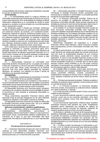 8 MONITORUL OFICIAL AL ROMÂNIEI, PARTEA I, Nr. 963/30.XII.2014
comparabilitatea (de exemplu: evaluarea imobilizărilor corporale
la cost sau la valoarea reevaluată).
Verificabilitate
42. — (1) Verificabilitatea ajută în a asigura utilizatorii că
informațiile reprezintă exact fenomenele economice pe care își
propun să le reprezinte. Prin verificabilitate se înțelege că diferiți
observatori independenți și în cunoștință de cauză ar putea
ajunge la un consens cu privire la faptul că o anumită descriere
este o reprezentare exactă.
(2) Verificarea poate fi directă sau indirectă. Verificarea
directă se referă la verificarea unei valori sau a altor reprezentări
prin observare directă, de exemplu, prin numărarea banilor.
Verificarea indirectă se referă la verificarea intrărilor pentru un
model, o formulă sau o altă tehnică și la recalcularea rezultatelor
prin utilizarea aceleiași metodologii. Un exemplu îl reprezintă
verificarea valorilor contabile ale stocurilor prin verificarea
intrărilor (cantități și costuri) și prin recalcularea stocurilor finale
prin utilizarea acelorași ipoteze privind fluxul costurilor (de
exemplu, utilizarea metodei primul intrat, primul ieșit).
(3) În unele cazuri, se poate să nu fie posibilă verificarea unor
explicații și informații cu caracter previzional până într-o
perioadă viitoare sau chiar deloc. Pentru a ajuta utilizatorii să
decidă dacă doresc să utilizeze respectivele informații, ar fi, în
mod normal, necesar să se prezinte ipotezele fundamentale,
metodele de compilare a informațiilor și alți factori și alte
circumstanțe care susțin informațiile.
Oportunitate
43. — Oportunitatea înseamnă că informațiile sunt
disponibile factorilor decizionali pentru ca aceștia să ia decizii
în timp util. În general, cu cât sunt mai vechi informațiile, cu atât
sunt mai puțin utile. Totuși, unele informații pot să rămână
oportune mult timp după sfârșitul perioadei de raportare
deoarece, de exemplu, unii utilizatori ar putea fi nevoiți să
identifice și să aprecieze tendințele.
Inteligibilitate
44. — Clasificarea, caracterizarea și prezentarea în mod clar
și concis a informațiilor le fac pe acestea inteligibile.
45. — (1) Unele fenomene sunt complexe în mod inerent și
nu pot fi transformate în fenomene ușor de înțeles. Excluderea
informațiilor privind aceste fenomene din rapoartele financiare ar
conduce la situația ca aceste rapoarte să fie incomplete.
(2) Rapoartele financiare sunt întocmite pentru utilizatorii
care dispun de cunoștințe suficiente privind activitățile de afaceri
și economice și care studiază și analizează informațiile cu
atenția cuvenită.
Totuși, prezentarea rapoartelor financiare trebuie astfel
efectuată încât să permită înțelegerea lor de către diferitele
categorii de utilizatori a informațiilor cuprinse în acestea.
(3) Rapoartele financiare întocmite de entități se referă atât
la situațiile financiare anuale propriu-zise, cât și la celelalte
documente făcute publice odată cu acestea.
Aplicarea caracteristicilor calitative amplificatoare
46. — Caracteristicile calitative amplificatoare, respectiv
comparabilitatea, verificabilitatea, oportunitatea și
inteligibilitatea, trebuie maximizate în măsura în care acest lucru
este posibil. Totuși, caracteristicile calitative amplificatoare, fie
individual, fie în grup, nu pot face informațiile utile dacă
respectivele informații sunt irelevante sau nu sunt reprezentate
exact.
SECȚIUNEA 2.4
Principii generale de raportare financiară
47. — Evaluarea reprezintă procesul prin care se determină
valoarea la care elementele situațiilor financiare sunt
recunoscute în contabilitate și prezentate în bilanț, respectiv
bilanțul prescurtat, și în contul de profit și pierdere.
48. — Elementele prezentate în situațiile financiare anuale
individuale și situațiile financiare anuale consolidate sunt
recunoscute și evaluate în conformitate cu principiile generale
prevăzute de prezentele reglementări.
49. — (1) Principiul continuității activității. Trebuie să se
prezume că entitatea își desfășoară activitatea pe baza
principiului continuității activității. Acest principiu presupune că
entitatea își continuă în mod normal funcționarea, fără a intra în
stare de lichidare sau reducere semnificativă a activității.
(2) O entitate nu va întocmi situațiile financiare anuale pe
baza principiului continuității activității dacă organele de
conducere stabilesc după data bilanțului fie că intenționează să
lichideze entitatea sau să înceteze activitatea acesteia, fie că
nu există nicio altă variantă realistă în afara acestora. Aceste
prevederi nu se aplică situațiilor financiare anuale întocmite de
entitățile absorbite în cadrul unui proces de fuziune sau de
divizare, potrivit legii.
Deteriorarea rezultatelor din exploatare și a poziției
financiare, ulterior datei bilanțului, indică nevoia de a analiza
dacă presupunerea privind continuitatea activității este încă
adecvată.
(3) Dacă administratorii unei entități au luat cunoștință de
unele elemente de nesiguranță legate de anumite evenimente
care pot duce la incapacitatea acesteia de a-și continua
activitatea, aceste elemente trebuie prezentate în notele
explicative. În cazul în care situațiile financiare anuale nu sunt
întocmite pe baza principiului continuității, această informație
trebuie prezentată, împreună cu motivele care au stat la baza
deciziei conform căreia entitatea nu își mai poate continua
activitatea. Evenimentele sau condițiile ce necesită prezentări
de informații pot apărea și ulterior datei bilanțului.
(4) Entitățile aflate în lichidare, potrivit legii, prezintă acest
fapt în declarația care însoțește situațiile financiare anuale. În
scopul prezentării bilanțului, acestea procedează la
reclasificarea creanțelor pe termen lung în creanțe pe termen
scurt, respectiv a datoriilor pe termen lung în datorii pe termen
scurt.
50. — Principiul permanenței metodelor. Politicile contabile și
metodele de evaluare trebuie aplicate în mod consecvent de la
un exercițiu financiar la altul.
51. — (1) Principiul prudenței. La întocmirea situațiilor
financiare anuale, recunoașterea și evaluarea trebuie realizate
pe o bază prudentă și, în special:
a) în contul de profit și pierdere poate fi inclus numai profitul
realizat la data bilanțului;
b) sunt recunoscute datoriile apărute în cursul exercițiului
financiar curent sau al unui exercițiu precedent, chiar dacă
acestea devin evidente numai între data bilanțului și data
întocmirii acestuia;
c) sunt recunoscute deprecierile, indiferent dacă rezultatul
exercițiului financiar este pierdere sau profit. Înregistrarea
ajustărilor pentru depreciere sau pierdere de valoare se
efectuează pe seama conturilor de cheltuieli, indiferent de
impactul acestora asupra contului de profit și pierdere.
(2) Activele și veniturile nu trebuie să fie supraevaluate, iar
datoriile și cheltuielile, subevaluate. Totuși, exercitarea prudenței
nu permite, de exemplu, constituirea de provizioane excesive,
subevaluarea deliberată a activelor sau veniturilor, dar nici
supraevaluarea deliberată a datoriilor sau cheltuielilor, deoarece
situațiile financiare nu ar mai fi neutre și nu ar mai avea calitatea
de a fi credibile.
52. — În afara sumelor recunoscute în conformitate cu pct.
51 alin. (1) lit. b), trebuie recunoscute toate datoriile previzibile
și pierderile potențiale care au apărut în cursul exercițiului
financiar respectiv sau în cursul unui exercițiu precedent, chiar
dacă acestea devin evidente numai între data bilanțului și data
întocmirii acestuia.
Va asteptam pe pagina contabililor - facebook.com/fiscalitate
 