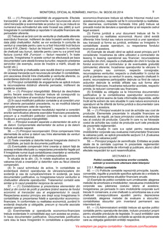 9MONITORUL OFICIAL AL ROMÂNIEI, PARTEA I, Nr. 963/30.XII.2014
53. — (1) Principiul contabilității de angajamente. Efectele
tranzacțiilor și ale altor evenimente sunt recunoscute atunci
când tranzacțiile și evenimentele se produc (și nu pe măsură ce
numerarul sau echivalentul său este încasat sau plătit) și sunt
înregistrate în contabilitate și raportate în situațiile financiare ale
perioadelor aferente.
(2) Trebuie să se țină cont de veniturile și cheltuielile aferente
exercițiului financiar, indiferent de data încasării veniturilor sau
data plății cheltuielilor. Astfel, se vor evidenția în conturile de
venituri și creanțele pentru care nu a fost întocmită încă factura
(contul 418 „Clienți - facturi de întocmit”), respectiv în conturile
de cheltuieli sau bunuri, datoriile pentru care nu s-a primit încă
factura (contul 408 „Furnizori — facturi nesosite”). În toate
cazurile, înregistrarea în aceste conturi se efectuează pe baza
documentelor care atestă livrarea bunurilor, respectiv prestarea
serviciilor (de exemplu, avize de însoțire a mărfii, situații de
lucrări etc.).
(3) Veniturile și cheltuielile care rezultă direct și concomitent
din aceeași tranzacție sunt recunoscute simultan în contabilitate,
prin asocierea directă între cheltuielile și veniturile aferente, cu
evidențierea distinctă a acestor venituri și cheltuieli.
(4) Principiul contabilității de angajamente se aplică inclusiv
la recunoașterea dobânzii aferente perioadei, indiferent de
scadența acesteia.
54. — (1) Principiul intangibilității. Bilanțul de deschidere
pentru fiecare exercițiu financiar trebuie să corespundă cu
bilanțul de închidere al exercițiului financiar precedent.
(2) În cazul modificării politicilor contabile și al corectării unor
erori aferente perioadelor precedente, nu se modifică bilanțul
perioadei anterioare celei de raportare.
(3) Înregistrarea pe seama rezultatului reportat a corectării
erorilor semnificative aferente exercițiilor financiare precedente,
precum și a modificării politicilor contabile nu se consideră
încălcare a principiului intangibilității.
55. — Principiul evaluării separate a elementelor de activ și
de datorii. Componentele elementelor de active și de datorii
trebuie evaluate separat.
56. — (1) Principiul necompensării. Orice compensare între
elementele de active și datorii sau între elementele de venituri
și cheltuieli este interzisă.
(2) Toate creanțele și datoriile trebuie înregistrate distinct în
contabilitate, pe bază de documente justificative.
(3) Eventualele compensări între creanțe și datorii față de
aceeași entitate efectuate cu respectarea prevederilor legale pot
fi înregistrate numai după contabilizarea creanțelor și veniturilor,
respectiv a datoriilor și cheltuielilor corespunzătoare.
În situația de la alin. (3), în notele explicative se prezintă
valoarea brută a creanțelor și datoriilor care au făcut obiectul
compensării.
(4) În cazul schimbului de active, în contabilitate se
evidențiază distinct operațiunea de vânzare/scoatere din
evidență și cea de cumpărare/intrare în evidență, pe baza
documentelor justificative, cu înregistrarea tuturor veniturilor si
cheltuielilor aferente operațiunilor. Tratamentul contabil este
similar și în cazul prestărilor reciproce de servicii.
57. — (1) Contabilizarea și prezentarea elementelor din
bilanț și din contul de profit și pierdere ținând seama de fondul
economic al tranzacției sau al angajamentului în cauză.
Respectarea acestui principiu are drept scop înregistrarea în
contabilitate și prezentarea fidelă a operațiunilor economico-
financiare, în conformitate cu realitatea economică, punând în
evidență drepturile și obligațiile, precum și riscurile asociate
acestor operațiuni.
(2) Evenimentele și operațiunile economico-financiare
trebuie evidențiate în contabilitate așa cum acestea se produc,
în baza documentelor justificative. Documentele justificative
care stau la baza înregistrării în contabilitate a operațiunilor
economico-financiare trebuie să reflecte întocmai modul cum
acestea se produc, respectiv să fie în concordanță cu realitatea.
De asemenea, contractele încheiate între părți trebuie să
prevadă modul de derulare a operațiunilor și să respecte cadrul
legal existent.
(3) Forma juridică a unui document trebuie să fie în
concordanță cu realitatea economică. Atunci când există
diferențe între fondul sau natura economică a unei operațiuni
sau tranzacții și forma sa juridică, entitatea va înregistra în
contabilitate aceste operațiuni, cu respectarea fondului
economic al acestora.
(4) Exemple de situații când se aplică acest principiu pot fi
considerate: încadrarea de către utilizatori a contractelor de
leasing în leasing operațional sau financiar; recunoașterea
veniturilor din chirii, respectiv a cheltuielilor din chirii în funcție de
fondul economic al contractului și de eventualele gratuități
(stimulente) aferente; încadrarea operațiunilor la vânzare în
nume propriu sau comision, respectiv consignație;
recunoașterea veniturilor, respectiv a cheltuielilor în contul de
profit și pierdere sau ca venituri în avans, respectiv cheltuieli în
avans; recunoașterea participațiilor deținute ca fiind de natura
acțiunilor deținute la entități afiliate sau sub forma altor
imobilizări financiare; încadrarea reducerilor acordate, respectiv
primite, la reduceri comerciale sau financiare.
(5) Entitățile au obligația ca la întocmirea documentelor
justificative și la contabilizarea operațiunilor economico-
financiare să țină seama de toate informațiile disponibile, astfel
încât să fie extrem de rare situațiile în care natura economică a
operațiunii să fie diferită de forma juridică a documentelor care
stau la baza acestora.
58. — (1) Principiul evaluării la cost de achiziție sau cost de
producție. Elementele prezentate în situațiile financiare se
evaluează, de regulă, pe baza principiului costului de achiziție
sau al costului de producție. Cazurile în care nu se folosește
costul de achiziție sau costul de producție sunt cele prevăzute
de prezentele reglementări.
(2) În situația în care s-a optat pentru reevaluarea
imobilizărilor corporale sau evaluarea instrumentelor financiare
la valoarea justă, se aplică prevederile secțiunii 3.4 „Evaluarea
alternativă la valoarea justă”.
59. — Principiul pragului de semnificație. Entitatea se poate
abate de la cerințele cuprinse în prezentele reglementări
referitoare la prezentările de informații și publicare, atunci când
efectele respectării lor sunt nesemnificative.
SECȚIUNEA 2.5
Politici contabile, corectarea erorilor contabile,
estimări și evenimente ulterioare datei bilanțului
2.5.1. Politici contabile
60. — (1) Politicile contabile reprezintă principiile, bazele,
convențiile, regulile și practicile specifice aplicate de o entitate la
întocmirea și prezentarea situațiilor financiare anuale.
(2) Exemple de politici contabile sunt următoarele: alegerea
metodei de amortizare a imobilizărilor; reevaluarea imobilizărilor
corporale sau păstrarea costului istoric al acestora;
înregistrarea, pe perioada în care imobilizările corporale sunt
trecute în conservare, a unei cheltuieli cu amortizarea sau a unei
cheltuieli corespunzătoare ajustării pentru deprecierea
constatată; alegerea metodei de evaluare a stocurilor;
contabilitatea stocurilor prin inventarul permanent sau
intermitent etc.
61. — (1) Administratorii entității trebuie să aprobe politici
contabile pentru operațiunile derulate, inclusiv proceduri proprii
pentru situațiile prevăzute de legislație. În cazul entităților care
nu au administratori, politicile contabile se aprobă de persoanele
care au obligația gestionării entității respective.
Va asteptam pe pagina contabililor - facebook.com/fiscalitate
 
