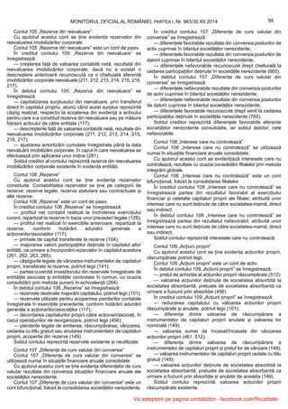 95MONITORUL OFICIAL AL ROMÂNIEI, PARTEA I, Nr. 963/30.XII.2014
Contul 105 „Rezerve din reevaluare”
Cu ajutorul acestui cont se ține evidența rezervelor din
reevaluarea imobilizărilor corporale.
Contul 105 „Rezerve din reevaluare” este un cont de pasiv.
În creditul contului 105 „Rezerve din reevaluare” se
înregistrează:
— creșterea față de valoarea contabilă netă, rezultată din
reevaluarea imobilizărilor corporale, dacă nu a existat o
descreștere anterioară recunoscută ca o cheltuială aferentă
imobilizărilor corporale reevaluate (211, 212, 213, 214, 215, 216,
217).
În debitul contului 105 „Rezerve din reevaluare” se
înregistrează:
— capitalizarea surplusului din reevaluare, prin transferul
direct în capitalul propriu, atunci când acest surplus reprezintă
câștig realizat, respectiv la scoaterea din evidență a activului
pentru care s-a constituit rezerva din reevaluare sau pe măsura
folosirii activului de către entitate (117);
— descreșterile față de valoarea contabilă netă, rezultate din
reevaluarea imobilizărilor corporale (211, 212, 213, 214, 215,
216, 217);
— ajustarea amortizării cumulate înregistrate până la data
reevaluării imobilizării corporale, în cazul în care reevaluarea se
efectuează prin aplicarea unui indice (281).
Soldul creditor al contului reprezintă rezerva din reevaluarea
imobilizărilor corporale existente în evidența entității.
Contul 106 „Rezerve”
Cu ajutorul acestui cont se ține evidența rezervelor
constituite. Contabilitatea rezervelor se ține pe categorii de
rezerve: rezerve legale, rezerve statutare sau contractuale și
alte rezerve.
Contul 106 „Rezerve” este un cont de pasiv.
În creditul contului 106 „Rezerve” se înregistrează:
— profitul net contabil realizat la închiderea exercițiului
curent, repartizat la rezerve în baza unor prevederi legale (129);
— profitul net realizat în exercițiile anterioare, repartizat la
rezerve, conform hotărârii adunării generale a
acționarilor/asociaților (117);
— primele de capital transferate la rezerve (104);
— majorarea valorii participațiilor deținute în capitalul altor
entități, ca urmare a încorporării rezervelor în capitalul acestora
(261, 262, 263, 265);
— câștigurile legate de vânzarea instrumentelor de capitaluri
proprii, transferate la rezerve, potrivit legii (141);
— partea cuvenită investitorului din rezervele înregistrate de
entitățile asociate și entitățile controlate în comun, cu ocazia
consolidării prin metoda punerii în echivalență (264).
În debitul contului 106 „Rezerve” se înregistrează:
— rezervele destinate majorării capitalului, potrivit legii (101);
— rezervele utilizate pentru acoperirea pierderilor contabile
înregistrate în exercițiile precedente, conform hotărârii adunării
generale a acționarilor/asociaților (117);
— decontarea capitalurilor proprii către acționari/asociați, în
cazul operațiunilor de reorganizare, potrivit legii (456);
— pierderile legate de emiterea, răscumpărarea, vânzarea,
cedarea cu titlu gratuit sau anularea instrumentelor de capitaluri
proprii, acoperite din rezerve (149).
Soldul contului reprezintă rezervele existente și neutilizate.
Contul 107 „Diferențe de curs valutar din conversie”
Contul 107 „Diferențe de curs valutar din conversie” se
utilizează numai în situațiile financiare anuale consolidate.
Cu ajutorul acestui cont se ține evidența diferențelor de curs
valutar rezultate din conversia situațiilor financiare anuale ale
societăților nerezidente.
Contul 107 „Diferențe de curs valutar din conversie” este un
cont bifuncțional, folosit la consolidarea societăților nerezidente.
În creditul contului 107 „Diferențe de curs valutar din
conversie” se înregistrează:
— diferențele favorabile rezultate din conversia posturilor de
activ cuprinse în bilanțul societăților nerezidente;
— diferențele favorabile rezultate din conversia posturilor de
datorii cuprinse în bilanțul societăților nerezidente;
— diferențele nefavorabile recunoscute drept cheltuială la
cedarea participațiilor deținute în societățile nerezidente (665).
În debitul contului 107 „Diferențe de curs valutar din
conversie” se înregistrează:
— diferențele nefavorabile rezultate din conversia posturilor
de activ cuprinse în bilanțul societăților nerezidente;
— diferențele nefavorabile rezultate din conversia posturilor
de datorii cuprinse în bilanțul societăților nerezidente;
— diferențele favorabile recunoscute drept venit la cedarea
participațiilor deținute în societățile nerezidente (765).
Soldul creditor reprezintă diferențele favorabile aferente
societăților nerezidente consolidate, iar soldul debitor, cele
nefavorabile.
Contul 108 „Interese care nu controlează”
Contul 108 „Interese care nu controlează” se utilizează
numai în situațiile financiare anuale consolidate.
Cu ajutorul acestui cont se evidențiază interesele care nu
controlează, rezultate cu ocazia consolidării filialelor prin metoda
integrării globale.
Contul 108 „Interese care nu controlează” este un cont
bifuncțional, folosit la consolidarea filialelor.
În creditul contului 108 „Interese care nu controlează” se
înregistrează partea din rezultatul favorabil al exercițiului
financiar și celelalte capitaluri proprii ale filialei, atribuită unor
interese care nu sunt deținute de către societatea-mamă, direct
sau indirect.
În debitul contului 108 „Interese care nu controlează” se
înregistrează partea din rezultatul nefavorabil, atribuită unor
interese care nu sunt deținute de către societatea-mamă, direct
sau indirect.
Soldul contului reprezintă interesele care nu controlează.
Contul 109 „Acțiuni proprii”
Cu ajutorul acestui cont se ține evidența acțiunilor proprii,
răscumpărate potrivit legii.
Contul 109 „Acțiuni proprii” este un cont de activ.
În debitul contului 109 „Acțiuni proprii” se înregistrează:
— prețul de achiziție al acțiunilor proprii răscumpărate (512);
— valoarea acțiunilor deținute de societatea absorbită la
societatea absorbantă, preluate de societatea absorbantă ca
urmare a fuziunii prin absorbție (456).
În creditul contului 109 „Acțiuni proprii” se înregistrează:
— reducerea capitalului cu valoarea acțiunilor proprii
răscumpărate și anulate, potrivit legii (101);
— diferența dintre valoarea de răscumpărare a
instrumentelor de capitaluri proprii anulate și valoarea lor
nominală (149);
— valoarea sumei de încasat/încasate din vânzarea
acțiunilor proprii (461, 512);
— diferența dintre valoarea de răscumpărare a
instrumentelor de capitaluri proprii și prețul lor de vânzare (149);
— valoarea instrumentelor de capitaluri proprii cedate cu titlu
gratuit (149);
— valoarea acțiunilor deținute de societatea absorbită la
societatea absorbantă, preluate de societatea absorbantă ca
urmare a fuziunii prin absorbție și anulate de aceasta (149).
Soldul contului reprezintă valoarea acțiunilor proprii
răscumpărate existente.
Va asteptam pe pagina contabililor - facebook.com/fiscalitate
 