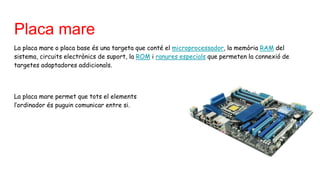 Placa mare
La placa mare o placa base és una targeta que conté el microprocessador, la memòria RAM del
sistema, circuits electrònics de suport, la ROM i ranures especials que permeten la connexió de
targetes adaptadores addicionals.
La placa mare permet que tots el elements d de
l’ordinador és puguin comunicar entre si.
 