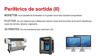 Perifèrics de sortida (II)
MONITOR: és la pantalla de l'ordinador on hi podem veure tota l’activitat computadora.
PLOTTER: és una màquina que s’utilitza per imprimir coses de forma linial, es fa servir sobretot per
coses de ciencies, disseny, ingenyeria…
3D PRINTER: És una impressora que imprimeix a 3d
 