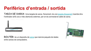 Perifèrics d’entrada / sortida
TARJA DE XARXA :Una targeta de xarxa, físicament, és una targeta d'expansió inserida dins
l'ordinador amb una o més obertures externes, per on és connectat el cable de xarxa.
ROUTER: és un dispositiu de xarxa que reenvia paquets de dades
entre xarxes de computadors.
 
