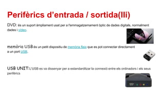 Perifèrics d’entrada / sortida(IIi)
DVD: és un suport àmpliament usat per a l'emmagatzemament òptic de dades digitals, normalment
dades i vídeo.
memòria USB:és un petit dispositiu de memòria flaix que es pot connectar directament
a un port USB.
USB UNIT:L'USB es va dissenyar per a estandarditzar la connexió entre els ordinadors i els seus
perifèrics
 