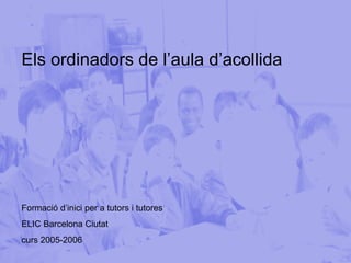 Els ordinadors de l’aula d’acollida Formació d’inici per a tutors i tutores  ELIC Barcelona Ciutat curs 2005-2006 