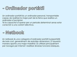 - Ordinador portàtilUn ordinador portàtil és un ordinador personal, transportable capaç de realitzar la major part de la feina que realitza un ordinador d’escriptori. Té la capacitat d’operar per un periode determinat sense estar conectat a una corrent elèctrica.- NetbookUn netbook és una categoria d’ordinador portàtil (subportàtil) de baix cost, generalmentde reduïdes dimensions. D’aquesta manera aporta una major mobilitat. És utilitzat principalment per navegar per Internet i realitzar diverses funcions bàsiques.