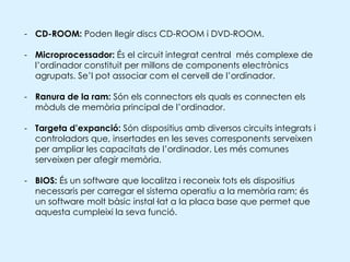 Placa base:  és la targeta de circuits impresos central a l'ordinador que conté el microprocessador, la memòria RAM del sistema, circuits electrònics de suport, la ROM i ranures especials que permeten la connexió de targetes adaptadores addicionals. 