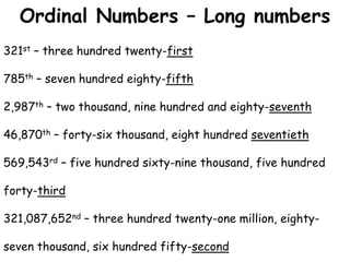 321st – three hundred twenty-first
785th – seven hundred eighty-fifth
2,987th – two thousand, nine hundred and eighty-seventh
46,870th – forty-six thousand, eight hundred seventieth
569,543rd – five hundred sixty-nine thousand, five hundred
forty-third
321,087,652nd – three hundred twenty-one million, eighty-
seven thousand, six hundred fifty-second
Ordinal Numbers – Long numbers
 