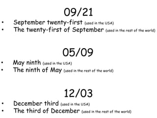 09/21
• September twenty-first (used in the USA)
• The twenty-first of September (used in the rest of the world)
05/09
• May ninth (used in the USA)
• The ninth of May (used in the rest of the world)
12/03
• December third (used in the USA)
• The third of December (used in the rest of the world)
 